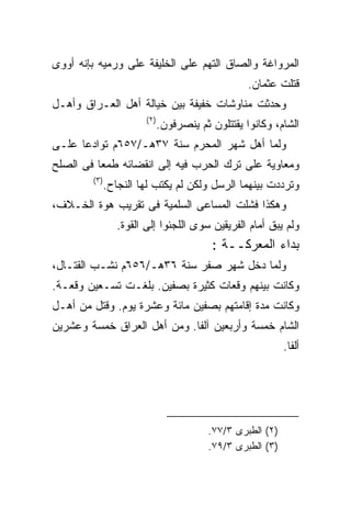 ‫ﺍﻟﻤﺭﻭﺍﻏﺔ ﻭﺍﻟﺼﺎﻕ ﺍﻟﺘﻬﻡ ﻋﻠﻰ ﺍﻟﺨﻠﻴﻔﺔ ﻋﻠﻰ ﻭﺭﻤﻴﻪ ﺒﺈﻨﻪ ﺃﻭﻭﻯ‬
                                                     ‫ﻗﺘﻠﺕ ﻋﺜﻤﺎﻥ.‬
‫ﻭﺤﺩﺜﺕ ﻤﻨﺎﻭﺸﺎﺕ ﺨﻔﻴﻔﺔ ﺒﻴﻥ ﺨﻴﺎﻟﺔ ﺃﻫل ﺍﻟﻌـﺭﺍﻕ ﻭﺃﻫـل‬
                         ‫) ٢(‬
                                ‫ﺍﻟﺸﺎﻡ، ﻭﻜﺎﻨﻭﺍ ﻴﻘﺘﺘﻠﻭﻥ ﺜﻡ ﻴﻨﺼﺭﻓﻭﻥ.‬
‫ﻭﻟﻤﺎ ﺃﻫل ﺸﻬﺭ ﺍﻟﻤﺤﺭﻡ ﺴﻨﺔ ٧٣ﻫـ/٧٥٦ﻡ ﺘﻭﺍﺩﻋﺎ ﻋﻠـﻰ‬
‫ﻭﻤﻌﺎﻭﻴﺔ ﻋﻠﻰ ﺘﺭﻙ ﺍﻟﺤﺭﺏ ﻓﻴﻪ ﺇﻟﻰ ﺍﻨﻘﻀﺎﺌﻪ ﻁﻤﻌﺎ ﻓﻰ ﺍﻟﺼﻠﺢ‬
        ‫) ٣(‬
               ‫ﻭﺘﺭﺩﺩﺕ ﺒﻴﻨﻬﻤﺎ ﺍﻟﺭﺴل ﻭﻟﻜﻥ ﻟﻡ ﻴﻜﺘﺏ ﻟﻬﺎ ﺍﻟﻨﺠﺎﺡ.‬
‫ﻭﻫﻜﺫﺍ ﻓﺸﻠﺕ ﺍﻟﻤﺴﺎﻋﻰ ﺍﻟﺴﻠﻤﻴﺔ ﻓﻰ ﺘﻘﺭﻴﺏ ﻫﻭﺓ ﺍﻟﺨـﻼﻑ،‬
                  ‫ﻭﻟﻡ ﻴﺒﻕ ﺃﻤﺎﻡ ﺍﻟﻔﺭﻴﻘﻴﻥ ﺴﻭﻯ ﺍﻟﻠﺠﺌﻭﺍ ﺇﻟﻰ ﺍﻟﻘﻭﺓ.‬
                                            ‫ﺒﺩﺍﺀ ﺍﻟﻤﻌﺭﻜــﺔ :‬
‫ﻭﻟﻤﺎ ﺩﺨل ﺸﻬﺭ ﺼﻔﺭ ﺴﻨﺔ ٦٣ﻫـ/٦٥٦ﻡ ﻨﺸـﺏ ﺍﻟﻘﺘـﺎل،‬
‫ﻭﻜﺎﻨﺕ ﺒﻴﻨﻬﻡ ﻭﻗﻌﺎﺕ ﻜﺜﻴﺭﺓ ﺒﺼﻔﻴﻥ. ﺒﻠﻐـﺕ ﺘﺴـﻌﻴﻥ ﻭﻗﻌـﺔ.‬
‫ﻭﻜﺎﻨﺕ ﻤﺩﺓ ﺇﻗﺎﻤﺘﻬﻡ ﺒﺼﻔﻴﻥ ﻤﺎﺌﺔ ﻭﻋﺸﺭﺓ ﻴﻭﻡ. ﻭﻗﺘل ﻤﻥ ﺃﻫـل‬
‫ﺍﻟﺸﺎﻡ ﺨﻤﺴﺔ ﻭﺃﺭﺒﻌﻴﻥ ﺁﻟﻔﺎ. ﻭﻤﻥ ﺃﻫل ﺍﻟﻌﺭﺍﻕ ﺨﻤﺴﺔ ﻭﻋﺸﺭﻴﻥ‬
                                                               ‫ﺃﻟﻔﺎ.‬




                                            ‫)٢( ﺍﻟﻁﺒﺭﻯ ٣/٧٧.‬
                                            ‫)٣( ﺍﻟﻁﺒﺭﻯ ٣/٩٧.‬
 