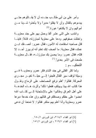 ‫ﻭﺃﻤﺭ ﻋﻠﻰ ﺒﻥ ﺃﺒﻰ ﻁﺎﻟـﺏ ﺠﻨـﺩﻩ ﺃﻥ ﻻ ﻴﻘـﺎﺘﻠﻭﻫﻡ ﺤﺘـﻰ‬
‫ﻴﺒﺩﺀﻭﻫﻡ ﺒﺎﻟﻘﺘﺎل ﻭﺃﻥ ﻻ ﻴﻘﺘﻠﻭﺍ ﻤﺩﺒﺭﺍ ﻭﻻ ﻴﺄﺨﺫﻭﺍ ﺸـﻴﺌﺎ ﻤـﻥ‬
                    ‫ﹰ‬
                    ‫ً‬
                            ‫) ٤(‬
                                   ‫ﺃﻤﻭﺍﻟﻬﻡ ﻭﺍﻥ ﻻ ﻴﻜﺸﻔﻭﺍ ﻋﻭﺭﺓ.‬
‫ﻭﺍﻨﺘﺩﺏ ﻋﻠﻰ ﺍﺜﻨﻰ ﻋﺸﺭ ﺃﻟﻔﺎ ﻭﺤﻤل ﺒﻬﻡ ﻋﻠﻰ ﺠﻨﺩ ﻤﻌﺎﻭﻴـﺔ‬
‫ﻭﺍﺨﺘﻠﺕ ﺼﻔﻭﻓﻬﻡ. ﻭﺩﻋﺎ ﻋﻠﻰ ﻤﻌﺎﻭﻴﺔ ﻟﻤﺒﺎﺭﺯﺘﻪ، ﻗﺎﺌﻼ: ﻓﺎﻴﻨـﺎ‬
‫ﻗﺘل ﺼﺎﺤﺒﻪ ﺍﺴﺘﻘﺎﻤﺕ ﻟﻪ ﺍﻷﻤﻭﺭ، ﻓﻘﺎل ﻋﻤﺭﻭ: ﺃﻨﺼـﻔﻙ ﺍﺒـﻥ‬
‫ﻋﻤﻙ، ﻓﻘﺎل ﻤﻌﺎﻭﻴﺔ: ﻤﺎ ﺃﻨﺼﻑ ﺇﻨﻙ ﺘﻌﻠﻡ ﺃﻨﻪ ﻟﻡ ﻴﺒﺭﺯ ﺃﺤـﺩ ﺇﻻ‬
‫ﻗﺘﻠﻪ، ﻓﻘﺎل ﻋﻤﺭﻭ: ﻭﻤﺎ ﻴﺤﺴﻥ ﺒﻙ ﻤﺒﺎﺭﺯﺘـﻪ، ﻓﻘـﺎل ﻤﻌﺎﻭﻴـﺔ‬
                                     ‫) ١(‬
                                            ‫ﻁﻤﻌﺕ ﻓﻰ ﺍﻷﻤﺭ ﺒﻌﺩﻯ".‬
                                                   ‫ﺍﻟﺘﺤﻜﻴــﻡ :‬
‫ﻭﻟﻤﺎ ﻜﺜﺭ ﺍﻟﻘﺘﻠﻰ ﻓﻰ ﺠﻨﺩ ﺍﻟﺸﺎﻡ ﻓﻜﺭ ﻋﻤﺭﻭ ﻭﻤﻌﺎﻭﻴـﺔ ﻓـﻰ‬
‫ﻭﺴﻴﻠﺔ ﻟﻭﻗﻑ ﺴﻴﺭ ﺍﻟﻘﺘﺎل ﻓﻠﺠﺌﻭﺍ ﺇﻟـﻰ ﺤﻴﻠـﺔ ﺘﻐﻴـﺭ ﻤﺠـﺭﻯ‬
‫ﺍﻟﻤﻌﺭﻜﺔ. ﻓﻘﺎﻟﻭﺍ: "ﻫﻠﻡ ﻨﺭﻓﻊ ﺍﻟﻤﺼﺎﺤﻑ ﻋﻠﻰ ﺍﻟﺭﻤﺎﺡ ﻭﻨﻘـﻭل‬
‫ﻫﺫﺍ ﻜﺘﺎﺏ ﺍﷲ ﺒﻴﻨﺎ ﻭﺒﻴﻨﻜﻡ، ﻓﻔﻌﻠﻭﺍ ﺫﻟﻙ" ﻭﺃﺜﺭﺕ ﻫـﺫﻩ ﺍﻟﺨﺩﻋـﺔ‬
‫ﻋﻠﻰ ﺃﻫل ﺍﻟﻌﺭﺍﻕ ﻭﻁﺎﻟﺒﻭﺍ ﻋﻠﻰ ﺒﺎﻹﺴﺘﺠﺎﺒﺔ ﺇﻟـﻰ ﻜﺘـﺎﺏ ﺍﷲ؛‬
‫ﺍﻤﻀﻭﺍ ﻋﻠﻰ ﺤﻘﻜﻡ ﻭﺼﺩﻗﻜﻡ ﻓﻰ ﻗﺘﺎﻟﻬﻡ ﻭﺇﻥ ﻫﺫﻩ ﺨﺩﻋﺔ ﺩﺒﺭﻫﺎ‬
‫ﻋﻤﺭﻭ ﻭﻤﻌﺎﻭﻴﺔ ﻭﺃﻨﺎ ﺃﻋﻠﻡ ﺒﻬﻡ ﻤﻨﻜﻡ. ﻓﻘﺎﻟﻭﺍ: ﻻ ﺘﻤﻨﻌﻨﺎ ﺃﻥ ﻨﺩﻋﻰ‬



                ‫)٤( ﺍﺒﻭ ﺍﻟﻔﺩﺍﺀ ١/٨١٢، ﺍﺒﻥ ﺍﻟﻭﺭﺩﻯ ١/٠٥١.‬
               ‫)١( ﺍﺒﻭ ﺍﻟﻔﺩﺍﺀ ١/٩١٢ ، ﺍﺒﻥ ﺍﻟﻭﺭﺩﻯ ١/١٥١.‬
 