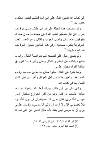 ‫ﺇﻟﻰ ﻜﺘﺎﺏ ﺍﷲ ﻓﻨﺎﺒﻰ؛ ﻓﻘﺎل ﻋﻠﻰ ﺇﻨﻰ ﺇﻨﻤﺎ ﻗﺎﺘﻠﺘﻬﻡ ﻟﻴﺩﻴﻨﻭﺍ ﺒﺤﻜـﻡ‬
                                                    ‫) ٢(‬
                                                           ‫ﻜﺘﺎﺏ ﺍﷲ.‬
‫ﻭﻟﻘﺩ ﻭﻀﻌﺕ ﻫﺫﻩ ﺍﻟﺤﻴﻠﺔ ﻋﻠﻰ ﺒﻥ ﺃﺒﻰ ﻁﺎﻟﺏ ﻓـﻰ ﻤﻭﻗـﻑ‬
‫ﺤﺭﺝ، ﻓﺈﻥ ﻗﺒل ﺒﺘﺤﻜﻴﻡ ﻜﺘﺎﺏ ﺍﷲ ﻓـﺈﻥ ﺠﻤﺎﻋـﺔ ﻤـﻥ ﺠﻨـﺩﻩ‬
‫ﻴﻔﺘﺭﻗﻭﻥ ﻋﻨﻪ، ﻭﺇﻥ ﻭﺍﺼل ﺍﻟﺤﺭﺏ ﻭﺍﻟﻘﺘﺎل ﺭﻏﻡ ﺍﻟﻤﺼـﺎﺤﻑ‬
‫ﺍﻟﻤﺭﻓﻭﻋﺔ ﻴﻜﻔﺭﻩ ﺃﺼﺤﺎﺒﻪ، ﻭﻓﻰ ﻜﻠﺘﺎ ﺍﻟﺤﺎﻟﺘﻴﻥ ﻴﺘﺤﻭل ﺍﻟﻤﻭﻗـﻑ‬
                                          ‫) ٣(‬
                                                 ‫ﻟﺼﺎﻟﺢ ﻤﻌﺎﻭﻴﺔ".‬
‫ﻭﻟﻡ ﻴﺼﻊ ﺭﺠﺎل ﻋﻠﻰ ﻟﻨﺼﺤﻪ ﻟﻬﻡ ﺒﻤﻭﺍﺼﻠﺔ ﺍﻟﻘﺘﺎل، ﻭﺇﻨﻤـﺎ‬
‫ﻁﺎﻟﺒﻭﻩ ﺒﺎﻟﻜﻑ ﻋﻥ ﺍﺴﺘﻤﺭﺍﺭ ﺍﻟﻘﺘﺎل ﻭﻋﻠﻰ ﺭﺃﺱ ﻫـﺫﺍ ﺍﻟﻔﺭﻴـﻕ‬
                                ‫ﻁﺎﺌﻔﺔ ﺍﻟﻘﺭﺍﺀ ﺒﺠﻴﺵ ﻋﻠـﻰ.‬
‫ﻭﻟﻤﺎ ﻜﻔﻭﺍ ﻋﻥ ﺍﻟﻘﺘﺎل ﺴﺄﻟﻭﺍ ﻤﻌﺎﻭﻴـﺔ ﻋـﻥ ﺴـﺒﺏ ﺭﻓـﻊ‬
‫ﺍﻟﻤﺼﺎﺤﻑ ﻭﺘﻌﻴﻥ ﺤﻜﻤﺎ ﻤﻥ ﺃﻫل ﺍﻟﻌﺭﺍﻕ ﻭﺁﺨﺭ ﻤﻥ ﺃﻫل ﺍﻟﺸﺎﻡ‬
                                    ‫ﻟﻠﻌﻤل ﺒﻤﺎ ﻓﻰ ﻜﺘﺎﺏ ﺍﷲ.‬
‫ﻭﻜﺎﻥ ﻋﻠﻰ ﺒﻥ ﺃﺒﻰ ﻁﺎﻟﺏ ﻴﺩﺭﻙ ﺃﺒﻌﺎﺩ ﺍﻟﻤـﺅﺍﻤﺭﺓ ﻋﻨـﺩﻤﺎ‬
‫ﻁﺎﻟﺒﻪ ﺍﻷﺸﻌﺕ ﺍﺒﻥ ﻗﻴﺱ ﻭﻫﻭ ﻤﻥ ﺃﻜﺒﺭ ﺍﻟﺨﻭﺍﺭﺝ ﺒﺎﺨﺘﻴﺎﺭ ﺃﺒـﻭ‬
‫ﻤﻭﺴﻰ ﺍﻷﺸﻌﺭﻯ. ﻓﻘﺎل ﻋﻠﻰ: ﻗﺩ ﻋﺼﻴﺘﻤﻭﻨﻰ ﻓﻰ ﺃﻭل ﺍﻷﻤـﺭ،‬
‫ﻓﻼ ﺘﻌﺼﻭﻨﻰ ﺍﻵﻥ ﻻ ﺃﺭﻯ ﺃﻥ ﺃﻭﻟﻰ ﺃﺒﺎ ﻤﻭﺴﻰ، ﻭﻜـﺎﻥ ﻋﻠـﻰ‬
‫ﻴﺭﻯ ﺃﻥ ﺃﺒﺎ ﻤﻭﺴﻰ ﻟﻴﺱ ﺒﺜﻘﺔ ﻷﻨﻪ ﺨﺫل ﺍﻟﻨﺎﺱ ﻋﻥ ﻋﻠﻰ ﻟﻌـﺩﺓ‬


               ‫)٢( ﺍﺒﻭ ﺍﻟﻔﺩﺍﺀ ١/٩١٢ ، ﺍﺒﻥ ﺍﻟﻭﺭﺩﻯ ١/١٥١.‬
                   ‫)٣( ﺍﻟﺴﻴﺩ ﻋﺒﺩ ﺍﻟﻌﺯﻴﺯ ﺴﺎﻟﻡ ، ﺹ ٩١٢.‬
 