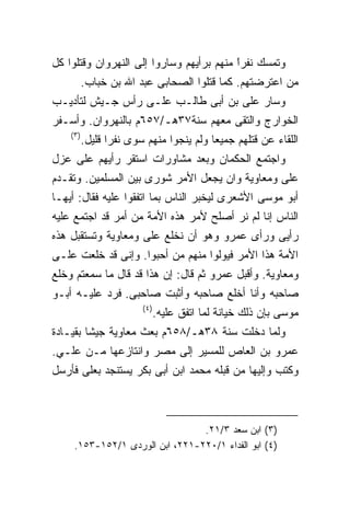 ‫ﻭﺘﻤﺴﻙ ﻨﻔﺭﺍ ﻤﻨﻬﻡ ﺒﺭﺃﻴﻬﻡ ﻭﺴﺎﺭﻭﺍ ﺇﻟﻰ ﺍﻟﻨﻬﺭﻭﺍﻥ ﻭﻗﺘﻠﻭﺍ ﻜل‬
                                          ‫ﹰ‬
                                          ‫ً‬
           ‫ﻤﻥ ﺍﻋﺘﺭﻀﺘﻬﻡ. ﻜﻤﺎ ﻗﺘﻠﻭﺍ ﺍﻟﺼﺤﺎﺒﻰ ﻋﺒﺩ ﺍﷲ ﺒﻥ ﺨﺒﺎﺏ.‬
‫ﻭﺴﺎﺭ ﻋﻠﻰ ﺒﻥ ﺃﺒﻰ ﻁﺎﻟـﺏ ﻋﻠـﻰ ﺭﺃﺱ ﺠـﻴﺵ ﻟﺘﺄﺩﻴـﺏ‬
‫ﺍﻟﺨﻭﺍﺭﺝ ﻭﺍﻟﺘﻘﻰ ﻤﻌﻬﻡ ﺴﻨﺔ٧٣ﻫـ/٧٥٦ﻡ ﺒﺎﻟﻨﻬﺭﻭﺍﻥ. ﻭﺃﺴـﻔﺭ‬
    ‫) ٣(‬
           ‫ﺍﻟﻠﻘﺎﺀ ﻋﻥ ﻗﺘﻠﻬﻡ ﺠﻤﻴﻌﺎ ﻭﻟﻡ ﻴﻨﺠﻭﺍ ﻤﻨﻬﻡ ﺴﻭﻯ ﻨﻔﺭﺍ ﻗﻠﻴل.‬
                 ‫ﹰ‬
‫ﻭﺍﺠﺘﻤﻊ ﺍﻟﺤﻜﻤﺎﻥ ﻭﺒﻌﺩ ﻤﺸﺎﻭﺭﺍﺕ ﺍﺴﺘﻘﺭ ﺭﺃﻴﻬﻡ ﻋﻠﻰ ﻋﺯل‬
‫ﻋﻠﻰ ﻭﻤﻌﺎﻭﻴﺔ ﻭﺍﻥ ﻴﺠﻌل ﺍﻷﻤﺭ ﺸﻭﺭﻯ ﺒﻴﻥ ﺍﻟﻤﺴﻠﻤﻴﻥ. ﻭﺘﻘـﺩﻡ‬
‫ﺃﺒﻭ ﻤﻭﺴﻰ ﺍﻷﺸﻌﺭﻯ ﻟﻴﺨﺒﺭ ﺍﻟﻨﺎﺱ ﺒﻤﺎ ﺍﺘﻔﻘﻭﺍ ﻋﻠﻴﻪ ﻓﻘﺎل: ﺃﻴﻬـﺎ‬
‫ﺍﻟﻨﺎﺱ ﺇﻨﺎ ﻟﻡ ﻨﺭ ﺃﺼﻠﺢ ﻷﻤﺭ ﻫﺫﻩ ﺍﻷﻤﺔ ﻤﻥ ﺃﻤﺭ ﻗﺩ ﺍﺠﺘﻤﻊ ﻋﻠﻴﻪ‬
‫ﺭﺃﻴﻰ ﻭﺭﺃﻯ ﻋﻤﺭﻭ ﻭﻫﻭ ﺃﻥ ﻨﺨﻠﻊ ﻋﻠﻰ ﻭﻤﻌﺎﻭﻴﺔ ﻭﺘﺴﺘﻘﺒل ﻫﺫﻩ‬
‫ﺍﻷﻤﺔ ﻫﺫﺍ ﺍﻷﻤﺭ ﻓﻴﻭﻟﻭﺍ ﻤﻨﻬﻡ ﻤﻥ ﺃﺤﺒﻭﺍ. ﻭﺇﻨﻰ ﻗﺩ ﺨﻠﻌﺕ ﻋﻠـﻰ‬
‫ﻭﻤﻌﺎﻭﻴﺔ. ﻭﺃﻗﺒل ﻋﻤﺭﻭ ﺜﻡ ﻗﺎل: ﺇﻥ ﻫﺫﺍ ﻗﺩ ﻗﺎل ﻤﺎ ﺴﻤﻌﺘﻡ ﻭﺨﻠﻊ‬
‫ﺼﺎﺤﺒﻪ ﻭﺃﻨﺎ ﺃﺨﻠﻊ ﺼﺎﺤﺒﻪ ﻭﺃﺜﺒﺕ ﺼﺎﺤﺒﻰ. ﻓﺭﺩ ﻋﻠﻴـﻪ ﺃﺒـﻭ‬
                         ‫) ٤(‬
                                ‫ﻤﻭﺴﻰ ﺒﺈﻥ ﺫﻟﻙ ﺨﻴﺎﻨﺔ ﻟﻤﺎ ﺍﺘﻔﻕ ﻋﻠﻴﻪ.‬
‫ﻭﻟﻤﺎ ﺩﺨﻠﺕ ﺴﻨﺔ ٨٣ﻫـ/٨٥٦ﻡ ﺒﻌﺙ ﻤﻌﺎﻭﻴﺔ ﺠﻴﺸﺎ ﺒﻘﻴـﺎﺩﺓ‬
‫ﻋﻤﺭﻭ ﺒﻥ ﺍﻟﻌﺎﺹ ﻟﻠﻤﺴﻴﺭ ﺇﻟﻰ ﻤﺼﺭ ﻭﺍﻨﺘﺎﺯﻋﻬﺎ ﻤـﻥ ﻋﻠـﻲ.‬
‫ﻭﻜﺘﺏ ﻭﺇﻟﻴﻬﺎ ﻤﻥ ﻗﺒﻠﻪ ﻤﺤﻤﺩ ﺍﺒﻥ ﺃﺒﻰ ﺒﻜﺭ ﻴﺴﺘﻨﺠﺩ ﺒﻌﻠﻰ ﻓﺄﺭﺴل‬



                                 ‫)٣( ﺍﺒﻥ ﺴﻌﺩ ٣/١٢.‬
     ‫)٤( ﺍﺒﻭ ﺍﻟﻔﺩﺍﺀ ١/٠٢٢-١٢٢، ﺍﺒﻥ ﺍﻟﻭﺭﺩﻯ ١/٢٥١-٣٥١.‬
 