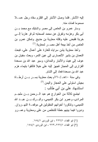 ‫ﺇﻟﻴﻪ ﺍﻷﺸﺘﺭ. ﻓﻠﻤﺎ ﻭﺼل ﺍﻷﺸﺘﺭ ﺇﻟﻰ ﺍﻟﻘﻠﺯﻡ ﺴﻘﺎﻩ ﺭﺠل ﻋﺴـﻼ‬
                                             ‫ﻤﺴﻤﻭﻤﺎ ﻓﻤﺎﺕ ﻤﻨﻪ.‬
‫ﻭﺴﺎﺭ ﻋﻤﺭﻭ ﺒﻥ ﺍﻟﻌﺎﺹ ﺇﻟﻰ ﻤﺼﺭ ﻭﺍﺸﺘﺒﻙ ﻤﻊ ﻤﺤﻤﺩ ﺒـﻥ‬
‫ﺃﺒﻰ ﺒﻜﺭ ﻭﻫﺯﻤﻪ ﻭﺘﻔﺭﻕ ﻋﻥ ﻤﺤﻤﺩ ﺃﺼﺤﺎﺒﻪ ﺜﻡ ﻓﺭ ﻫﺎﺭﺒﺎ ﺇﻟـﻰ‬
‫ﺨﺭﺒﺘﺎ ﻓﻘﺒﺽ ﻋﻠﻴﻪ ﻭﻗﺘﻠﻪ ﻤﻌﺎﻭﻴﺔ ﺒﻥ ﺤﺩﻴﺞ. ﻭﺘﻤﻜﻥ ﻋﻤﺭﻭ ﺒﻥ‬
              ‫) ١(‬
                     ‫ﺍﻟﻌﺎﺹ ﻤﻥ ﺃﺨﺫ ﺒﻴﻌﺔ ﺃﻫل ﻤﺼـﺭ ﻟﻤﻌﺎﻭﻴﺔ.‬
‫ﻭﺃﺨﺫ ﻤﻌﺎﻭﻴﺔ ﻴﺸﻥ ﺴﺭﺍﻴﺎﻩ ﻟﻠﻐﺎﺭﺓ ﻋﻠﻰ ﺃﻋﻤﺎل ﻋﻠﻲ، ﻓﺒﻌﺙ‬
‫ﺍﻟﻨﻌﻤﺎﻥ ﺒﻥ ﺒﺸﻴﺭ ﺍﻷﻨﺼﺎﺭﻯ ﺇﻟﻰ ﻋﻴﻥ ﺍﻟﺘﻤﺭ، ﻭﺒﻌﺙ ﺴﻔﻴﺎﻥ ﺒﻥ‬
‫ﻋﻭﻑ ﺇﻟﻰ ﻫﻴﺕ ﻭﺍﻷﻨﺒﺎﺭ ﻭﺍﻟﻤﺩﺍﺌﻥ، ﻭﺴﻴﺭ ﻋﺒﺩ ﺍﷲ ﺒﻥ ﻤﺴﻌﺩﺓ‬
‫ﺍﻟﻔﺯﺍﺭﻯ ﺇﻟﻰ ﺍﻟﺤﺠﺎﺯ ﻓﺠﻬﺯ ﺇﻟﻴﻪ ﻋﻠﻰ ﺨﻴﻼ ﻓﺎﻟﺘﻘﻭﺍ ﺒﺘﻴﻤﺎﺀ ﻫﺯﻡ‬
                                ‫ﻋﺒﺩ ﺍﷲ ﺒﻥ ﻤﺴﻌﺩﺓ ﻓﻌﺎﺩ ﺇﻟﻰ ﺍﻟﺸﺎﻡ.‬
‫ﻭﻓﻰ ﺴﻨﺔ ٠٤ﻫـ/٠٦٦ﻡ ﺒﻌﺙ ﻤﻌﺎﻭﻴﺔ ﺒﺴـﺭ ﺒـﻥ ﺃﺭﻁـﺎﺓ‬
                        ‫) ٢(‬
                               ‫ﺒﺠﻴﺵ ﺍﺴﺘﻭﻟﻰ ﻋﻠﻰ ﺍﻟﺤﺠﺎﺯ ﻭﺍﻟﻴﻤﻥ.‬
                               ‫ﺍﺴﺘﺸﻬﺎﺩ ﻋﻠﻰ ﺒﻥ ﺃﺒﻰ ﻁﺎﻟﺏ :‬
‫ﺍﺠﺘﻤﻊ ﺜﻼﺜﺔ ﻤﻥ ﺍﻟﺨﻭﺍﺭﺝ ﻫﻡ ﻋﺒﺩ ﺍﻟـﺭﺤﻤﻥ ﺒـﻥ ﻤﻠﺠـﻡ‬
‫ﺍﻟﻤﺭﺍﺩﻯ، ﻭﻋﻤﺭﻭ ﺍﺒﻥ ﺒﻜﺭ ﺍﻟﺘﻤﻴﻤﻰ، ﻭﺍﻟﺒـﺭﻙ ﺒـﻥ ﻋﺒـﺩ ﺍﷲ‬
‫ﺍﻟﺘﻤﻴﻤﻰ، ﻭﺘﺫﻜﺭﻭﺍ ﺃﺨﻭﺍﻨﻬﻡ ﺍﻟﻤﻘﺘﻭﻟﻴﻥ ﻓﻰ ﻤﻭﻗﻌـﺔ ﺍﻟﻨﻬـﺭﻭﺍﻥ.‬
‫ﻭﺩﺒﺭﻭﺍ ﻓﻴﻤﺎ ﺒﻴﻨﻬﻡ ﺨﻁﺔ ﻟﻠﺘﺨﻠﺹ ﻤﻥ ﻋﻠﻰ ﻭﻤﻌﺎﻭﻴﺔ ﻭﻋﻤـﺭﻭ‬

              ‫)١( ﺍﺒﻭ ﺍﻟﻔﺩﺍﺀ ١/٢٢٢ ، ﺍﺒﻥ ﺍﻟﻭﺭﺩﻯ ١/٤٥١.‬
         ‫)٢( ﺍﺒﻭ ﺍﻟﻔﺩﺍﺀ ١/٢٢٢-٣٢٢ ، ﺍﺒﻥ ﺍﻟﻭﺭﺩﻯ ١/٤٥١.‬
 