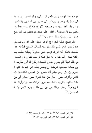 ‫ﻓﺘﻭﺠﻪ ﻋﺒﺩ ﺍﻟﺭﺤﻤﻥ ﺒﻥ ﻤﻠﺠﻡ ﺇﻟﻰ ﻋﻠﻲ، ﻭﺍﻟﺒﺭﻙ ﺒﻥ ﻋﺒـﺩ ﺍﷲ‬
‫ﺇﻟﻰ ﻤﻌﺎﻭﻴﺔ، ﻭﻋﻤﺭﻭ ﺒﻥ ﺒﻜﺭ ﺇﻟﻰ ﻋﻤﺭﻭ ﺒﻥ ﺍﻟﻌﺎﺹ. ﻭﺘﻌﺎﻫﺩﻭﺍ‬
‫ﺃﻥ ﻻ ﻴﻔﺭ ﺃﺤﺩ ﻤﻨﻬﻡ ﻤﻥ ﺼﺎﺤﺒﻪ ﺍﻟﺫﻯ ﺘﻭﺠﻪ ﺇﻟﻴـﻪ، ﻭﺤﻤﻠـﻭﺍ‬
‫ﻤﻌﻬﻡ ﺴﻴﻭﻓﺎ ﻤﺴﻤﻭﻤﺔ ﻭﺍﺘﻔﻘﻭﺍ ﻋﻠﻰ ﺘﻨﻔﻴﺫ ﺠﺭﻴﻤﺘﻬﻡ ﻓﻰ ﺍﻟﺴـﺎﺒﻊ‬
                    ‫ﻋﺸﺭ ﻤﻥ ﺭﻤﻀﺎﻥ ﺴﻨﺔ ٠٤ﻫـ/٠٦٦ﻡ.‬
‫ﻭﻟﻡ ﺘﻨﺠﺢ ﺨﻁﺔ ﺍﻟﺨﻭﺍﺭﺝ ﺇﻻ ﻓﻰ ﻤﻘﺘل ﻋﻠﻰ ﺍﻟﺫﻯ ﺘﺭﺼـﺩﻩ‬
‫ﻋﺒﺩﺍﻟﺭﺤﻤﻥ ﺍﺒﻥ ﻤﻠﺠﻡ ﺃﺜﻨﺎﺀ ﺨﺭﻭﺠﻪ ﻟﺼﻼﺓ ﺍﻟﺼﺒﺢ ﻓﻁﻌﻨﻪ ﻋﺩﺓ‬
‫ﻁﻌﻨﺎﺕ ﻨﺎﻓﺫﺓ. ﺃﻤﺎ ﺍﻟﺒﺭﻙ ﻓﻭﺜﺏ ﻋﻠﻰ ﻤﻌﺎﻭﻴﺔ ﻭﺠﺫﺒﻪ ﺒﺎﻟﺴـﻴﻑ‬
‫ﻭﻟﻜﻨﻪ ﻨﺠﺎ. ﻭﺃﻤﺎ ﻋﻤﺭﻭ ﺒﻥ ﺒﻜﺭ ﻓﺈﻨﻪ ﺘﺭﺼﺩ ﻋﻤﺭﻭ ﺒﻥ ﺍﻟﻌﺎﺹ‬
‫ﻓﻰ ﺘﻠﻙ ﺍﻟﻠﻴﻠﺔ ﻓﻠﻡ ﻴﺨﺭﺝ ﻋﻤﺭﻭ ﻟﻠﺼﻼﺓ ﻭﻜﺎﻥ ﻗﺩ ﺃﻤﺭ ﺨﺎﺭﺠـﻪ‬
‫ﺍﺒﻥ ﺤﺫﺍﻓﻪ ﺼﺎﺤﺏ ﺸﺭﻁﺘﻪ ﺃﻥ ﻴﺼﻠﻰ ﺒﺎﻟﻨـﺎﺱ. ﻓﺸـﺩ ﻋﻠﻴـﻪ‬
‫ﻋﻤﺭﻭ ﺒﻥ ﺒﻜﺭ ﻭﻫﻭ ﻴﻅﻥ ﺃﻨﻪ ﻋﻤﺭﻭ ﺒﻥ ﺍﻟﻌﺎﺹ ﻓﻘﺘﻠﻪ ﻓﺄﺨـﺫﻩ‬
‫ﺍﻟﻨﺎﺱ ﻭﺃﺘﻭﺍﺒﻪ ﻋﻤﺭﺍ. ﻓﻘﺎل ﻤﻥ ﻫﺫﺍ ﻗﺎﻟﻭﺍ: ﻋﻤﺭﺍ ﻓﻘﺎل: ﺃﻯ ﻤﻥ‬
            ‫ﹰ‬
            ‫ً‬
‫ﻗﺘﻠﺕ، ﻗﺎﻟﻭﺍ: ﺨﺎﺭﺠﺔ، ﻓﻘﺎل ﻋﻤـﺭﻭ: ﺃﺭﺩﺕ ﻋﻤـﺭﺍ ﻭﺃﺭﺍﺩ ﺍﷲ‬
                                                ‫) ٣(‬
‫ﻭﻋﻘﺏ ﻭﻓﺎﺓ ﻋﻠﻰ ﺒﻥ ﺍﺒﻰ ﻁﺎﻟﺏ ﺒﺎﻴﻊ ﺍﻟﻨﺎﺱ ﺍﺒﻨـﻪ‬             ‫ﺨﺎﺭﺠﻪ.‬
                                              ‫) ٤(‬
                                                     ‫ﺍﻟﺤﺴـﻥ.‬




         ‫)٣( ﺍﺒﻭ ﺍﻟﻔﺩﺍﺀ ١/٣٢٢-٤٢٢ ، ﺍﺒﻥ ﺍﻟﻭﺭﺩﻯ ١/٥٥١.‬
              ‫)٤( ﺍﺒﻭ ﺍﻟﻔﺩﺍﺀ ١/٦٢٢، ﺍﺒﻥ ﺍﻟﻭﺭﺩﻯ ١/٧٥١.‬
 