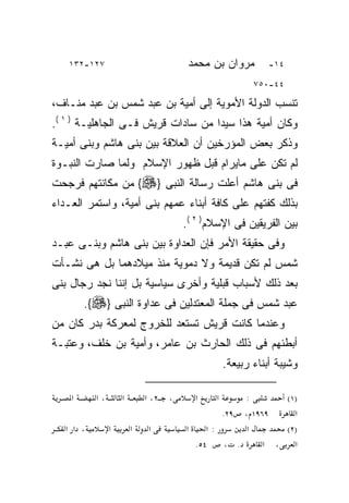 ‫٧٢١-٢٣١‬                            ‫ﻤﺭﻭﺍﻥ ﺒﻥ ﻤﺤﻤﺩ‬         ‫٤١-‬

                                                        ‫٤٤-٠٥٧‬

‫ﺘﻨﺴﺏ ﺍﻟﺩﻭﻟﺔ ﺍﻷﻤﻭﻴﺔ ﺇﻟﻰ ﺃﻤﻴﺔ ﺒﻥ ﻋﺒﺩ ﺸﻤﺱ ﺒﻥ ﻋﺒﺩ ﻤﻨـﺎﻑ،‬
‫ﻭﻜﺎﻥ ﺃﻤﻴﺔ ﻫﺫﺍ ﺴﻴﺩﺍ ﻤﻥ ﺴﺎﺩﺍﺕ ﻗﺭﻴﺵ ﻓـﻰ ﺍﻟﺠﺎﻫﻠﻴـﺔ ) ١ (.‬
                                   ‫ﹰ‬
‫ﻭﺫﻜﺭ ﺒﻌﺽ ﺍﻟﻤﺅﺭﺨﻴﻥ ﺃﻥ ﺍﻟﻌﻼﻗﺔ ﺒﻴﻥ ﺒﻨﻰ ﻫﺎﺸﻡ ﻭﺒﻨﻰ ﺃﻤﻴـﺔ‬
‫ﻟﻡ ﺘﻜﻥ ﻋﻠﻰ ﻤﺎﻴﺭﺍﻡ ﻗﺒل ﻅﻬﻭﺭ ﺍﻹﺴﻼﻡ ﻭﻟﻤﺎ ﺼﺎﺭﺕ ﺍﻟﻨﺒـﻭﺓ‬
‫ﻓﻰ ﺒﻨﻰ ﻫﺎﺸﻡ ﺃﻋﻠﺕ ﺭﺴﺎﻟﺔ ﺍﻟﻨﺒﻰ }‪ {‬ﻤﻥ ﻤﻜﺎﻨﺘﻬﻡ ﻓﺭﺠﺤﺕ‬
‫ﺒﺫﻟﻙ ﻜﻔﺘﻬﻡ ﻋﻠﻰ ﻜﺎﻓﺔ ﺃﺒﻨﺎﺀ ﻋﻤﻬﻡ ﺒﻨﻰ ﺃﻤﻴﺔ، ﻭﺍﺴﺘﻤﺭ ﺍﻟﻌـﺩﺍﺀ‬
                                     ‫ﺒﻴﻥ ﺍﻟﻔﺭﻴﻘﻴﻥ ﻓﻰ ﺍﻹﺴﻼﻡ) ٢ (.‬
‫ﻭﻓﻰ ﺤﻘﻴﻘﺔ ﺍﻷﻤﺭ ﻓﺈﻥ ﺍﻟﻌﺩﺍﻭﺓ ﺒﻴﻥ ﺒﻨﻰ ﻫﺎﺸﻡ ﻭﺒﻨـﻰ ﻋﺒـﺩ‬
‫ﺸﻤﺱ ﻟﻡ ﺘﻜﻥ ﻗﺩﻴﻤﺔ ﻭﻻ ﺩﻤﻭﻴﺔ ﻤﻨﺫ ﻤﻴﻼﺩﻫﻤﺎ ﺒل ﻫﻰ ﻨﺸـﺄﺕ‬
‫ﺒﻌﺩ ﺫﻟﻙ ﻷﺴﺒﺎﺏ ﻗﺒﻠﻴﺔ ﻭﺃﺨﺭﻯ ﺴﻴﺎﺴﻴﺔ ﺒل ﺇﻨﻨﺎ ﻨﺠﺩ ﺭﺠﺎل ﺒﻨﻰ‬
        ‫ﻋﺒﺩ ﺸﻤﺱ ﻓﻰ ﺠﻤﻠﺔ ﺍﻟﻤﻌﺘﺩﻟﻴﻥ ﻓﻰ ﻋﺩﺍﻭﺓ ﺍﻟﻨﺒﻰ }‪.{‬‬
‫ﻭﻋﻨﺩﻤﺎ ﻜﺎﻨﺕ ﻗﺭﻴﺵ ﺘﺴﺘﻌﺩ ﻟﻠﺨﺭﻭﺝ ﻟﻤﻌﺭﻜﺔ ﺒﺩﺭ ﻜﺎﻥ ﻤﻥ‬
‫ﺃﺒﻁﺌﻬﻡ ﻓﻰ ﺫﻟﻙ ﺍﻟﺤﺎﺭﺙ ﺒﻥ ﻋﺎﻤﺭ، ﻭﺃﻤﻴﺔ ﺒﻥ ﺨﻠﻑ، ﻭﻋﺘﺒـﺔ‬
                                                 ‫ﻭﺸﻴﺒﺔ ﺃﺒﻨﺎﺀ ﺭﺒﻴﻌﺔ.‬

    ‫א‬      ‫،א‬       ‫א‬       ‫، ٢، א‬     ‫א‬     ‫א‬    ‫:‬      ‫)١(‬
                                             ‫٩٦٩١ ، ٩٢.‬    ‫א‬
   ‫، א א‬        ‫א‬       ‫א‬   ‫א‬        ‫א‬    ‫:א‬      ‫א‬      ‫)٢(‬
                                       ‫٤٥.‬    ‫. ،‬     ‫א ، א‬
 