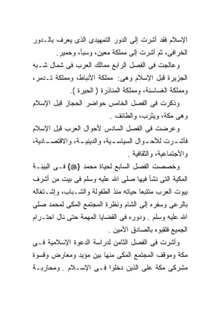 ‫ﺍﻹﺴﻼﻡ ﻓﻘﺩ ﺃﺸﺭﺕ ﺇﻟﻰ ﺍﻟﺩﻭﺭ ﺍﻟﺘﻤﻬﻴﺩﻯ ﺍﻟﺫﻯ ﻴﻌﺭﻑ ﺒﺎﻟـﺩﻭﺭ‬
        ‫ﺍﻟﺨﺭﺍﻓﻰ، ﺜﻡ ﺃﺸﺭﺕ ﺇﻟﻰ ﻤﻤﻠﻜﺔ ﻤﻌﻴﻥ، ﻭﺴﺒﺄ، ﻭﺤﻤﻴﺭ.‬
‫ﻭﻋﺎﻟﺠﺕ ﻓﻰ ﺍﻟﻔﺼل ﺍﻟﺭﺍﺒﻊ ﻤﻤﺎﻟﻙ ﺍﻟﻌﺭﺏ ﻓﻰ ﺸﻤﺎل ﺸـﺒﻪ‬
‫ﺍﻟﺠﺯﻴﺭﺓ ﻗﺒل ﺍﻹﺴﻼﻡ ﻭﻫﻰ: ﻤﻤﻠﻜﺔ ﺍﻷﻨﺒﺎﻁ، ﻭﻤﻤﻠﻜﺔ ﺘـﺩﻤﺭ،‬
             ‫ﻭﻤﻤﻠﻜﺔ ﺍﻟﻐﺴﺎﺴﻨﺔ، ﻭﻤﻤﻠﻜﺔ ﺍﻟﻤﻨﺎﺫﺭﺓ ) ﺍﻟﺤﻴﺭﺓ (.‬
‫ﻭﺫﻜﺭﺕ ﻓﻰ ﺍﻟﻔﺼل ﺍﻟﺨﺎﻤﺱ ﺤﻭﺍﻀﺭ ﺍﻟﺤﺠﺎﺯ ﻗﺒل ﺍﻹﺴﻼﻡ‬
                           ‫ﻭﻫﻰ ﻤﻜﺔ، ﻭﻴﺜﺭﺏ، ﻭﺍﻟﻁﺎﺌﻑ .‬
‫ﻭﻋﺭﻀﺕ ﻓﻰ ﺍﻟﻔﺼل ﺍﻟﺴﺎﺩﺱ ﻷﺤﻭﺍل ﺍﻟﻌﺭﺏ ﻗﺒل ﺍﻹﺴﻼﻡ‬
‫ـﺎﺩﻴﺔ،‬
     ‫ـﺔ، ﻭﺍﻻﻗﺘﺼـ‬
               ‫ـﻴﺔ، ﻭﺍﻟﺩﻴﻨﻴـ‬
                           ‫ـﻭﺍل ﺍﻟﺴﻴﺎﺴـ‬
                                      ‫ـﺭﺕ ﻟﻸﺤـ‬
                                             ‫ﻓﺄﺸـ‬
                                  ‫ﻭﺍﻷﺠﺘﻤﺎﻋﻴﺔ، ﻭﺍﻟﺜﻘﺎﻓﻴﺔ .‬
‫ﻭﺨﺼﺼﺕ ﺍﻟﻔﺼل ﺍﻟﺴﺎﺒﻊ ﻟﺤﻴﺎﺓ ﻤﺤﻤﺩ }‪ {‬ﻓـﻰ ﺍﻟﺒﻴﺌـﺔ‬
‫ﺍﻟﻤﻜﻴﺔ ﺍﻟﺘﻰ ﻨﺸﺄ ﻓﻴﻬﺎ ﺼﻠﻰ ﺍﷲ ﻋﻠﻴﻪ ﻭﺴﻠﻡ ﻓﻰ ﺒﻴﺕ ﻤﻥ ﺃﺸﺭﻑ‬
‫ﺒﻴﻭﺕ ﺍﻟﻌﺭﺏ ﻤﺘﺘﺒﻌﺎ ﺤﻴﺎﺘﻪ ﻤﻨﺫ ﺍﻟﻁﻔﻭﻟﺔ ﻭﺍﻟﺸـﺒﺎﺏ، ﻭﺇﺸـﺘﻐﺎﻟﻪ‬
‫ﺒﺎﻟﺭﻋﻰ ﻭﺴﻔﺭﻩ ﺇﻟﻰ ﺍﻟﺸﺎﻡ ﻭﻨﻅﺭﺓ ﺍﻟﻤﺠﺘﻤﻊ ﺍﻟﻤﻜﻰ ﻟﻤﺤﻤﺩ ﺼﻠﻰ‬
‫ﺍﷲ ﻋﻠﻴﻪ ﻭﺴﻠﻡ . ﻭﺩﻭﺭﻩ ﻓﻰ ﺍﻟﻘﻀﺎﻴﺎ ﺍﻟﻤﻬﻤﺔ ﺤﺘﻰ ﻨﺎل ﺍﺤﺘـﺭﺍﻡ‬
                           ‫ﺍﻟﺠﻤﻴﻊ ﻓﻠﻘﺒﻭﻩ ﺒﺎﻟﺼﺎﺩﻕ ﺍﻷﻤﻴﻥ .‬
‫ﻭﺃﺸﺭﺕ ﻓﻰ ﺍﻟﻔﺼل ﺍﻟﺜﺎﻤﻥ ﻟﺩﺭﺍﺴﺔ ﺍﻟﺩﻋﻭﺓ ﺍﻹﺴﻼﻤﻴﺔ ﻓـﻰ‬
‫ﻤﻜﺔ ﻭﻤﻭﻗﻑ ﺍﻟﻤﺠﺘﻤﻊ ﺍﻟﻤﻜﻰ ﻤﻨﻬﺎ ﺒﻴﻥ ﻤﺅﻴﺩ ﻭﻤﻌﺎﺭﺽ ﻭﻗﺴﻭﺓ‬
‫ﻤﺸﺭﻜﻰ ﻤﻜﺔ ﻋﻠﻰ ﺍﻟﺫﻴﻥ ﺩﺨﻠﻭﺍ ﻓـﻰ ﺍﻹﺴـﻼﻡ . ﻭﻤﺤﺎﺭﺒـﺔ‬
 