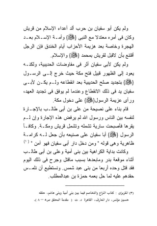 ‫ﻭﻟﻡ ﻴﻜﻥ ﺃﺒﻭ ﺴﻔﻴﺎﻥ ﺒﻥ ﺤﺭﺏ ﺃﻟﺩ ﺃﻋﺩﺍﺀ ﺍﻹﺴﻼﻡ ﻤﻥ ﻗﺭﻴﺵ‬
                    ‫‪‬‬
‫ﻭﻜﺎﻥ ﻓﻰ ﺃﻤﺭﻩ ﻤﻌﺘﺩﻻ ﻤﻊ ﺍﻟﻨﺒﻰ }‪ {‬ﻭﺃﻤـﺔ ﺍﻹﺴـﻼﻡ ﺒﻌـﺩ‬
                               ‫ﹰ‬
‫ﺍﻟﻬﺠﺭﺓ ﻭﺨﺎﺼﺔ ﺒﻌﺩ ﻫﺯﻴﻤﺔ ﺍﻷﺤﺯﺍﺏ ﺃﻴﺎﻡ ﺍﻟﺨﻨﺩﻕ ﻓﺈﻥ ﺍﻟﺭﺠل‬
                   ‫ﺃﻗﺘﻨﻊ ﺒﺄﻥ ﻻﻗﺒل ﻟﻘﺭﻴﺵ ﺒﻤﺤﻤﺩ }‪ {‬ﻭﺍﻹﺴﻼﻡ.‬
‫ﻭﻟﻡ ﻴﻜﻥ ﻷﺒﻰ ﺴﻔﻴﺎﻥ ﺃﺜﺭ ﻓﻰ ﻤﻔﺎﻭﻀﺎﺕ ﺍﻟﺤﺩﻴﺒﻴﺔ، ﻭﻟﻜﻨـﻪ‬
‫‪‬‬
‫ﻴﻌﻭﺩ ﺇﻟﻰ ﺍﻟﻅﻬﻭﺭ ﻗﺒﻴل ﻓﺘﺢ ﻤﻜﺔ ﺤﻴﺙ ﺨﺭﺝ ﺇﻟـﻰ ﺍﻟﺭﺴـﻭل‬
‫}‪ {‬ﺒﺘﺠﺩﻴﺩ ﺼﻠﺢ ﺍﻟﺤﺩﻴﺒﻴﺔ ﺒﻌﺩ ﺍﻨﻘﻁﺎﻋﻪ ﻭﻟـﻡ ﻴﻜـﻥ ﻷﺒـﻰ‬
‫ﺴﻔﻴﺎﻥ ﻴﺩ ﻓﻰ ﺫﻟﻙ ﺍﻻﻨﻘﻁﺎﻉ ﻭﻋﻨﺩﻤﺎ ﻟﻡ ﻴﻭﻓﻕ ﻓﻰ ﺘﺠﺩﻴﺩ ﺍﻟﻌﻬﺩ،‬
                    ‫ﻭﺭﺃﻯ ﻋﺯﻴﻤﺔ ﺍﻟﺭﺴﻭل}‪ {‬ﻋﻠﻰ ﺩﺨﻭل ﻤﻜﺔ.‬
‫ﻗﺎﻡ ﺒﻨﺎﺀ ﻋﻠﻰ ﻨﺼﻴﺤﺔ ﻤﻥ ﻋﻠﻰ ﺒﻥ ﺃﺒﻰ ﻁﺎﻟـﺏ ﺒﺎﻹﺠـﺎﺭﺓ‬
                      ‫‪‬‬                ‫‪‬‬
‫ﻟﻨﻔﺴﻪ ﺒﻴﻥ ﺍﻟﻨﺎﺱ ﻭﺭﺴﻭل ﺍﷲ ﻟﻡ ﻴﺭﻓﺽ ﻫﺫﻩ ﺍﻹﺠﺎﺭﺓ ﻭﺇﻥ ﻟـﻡ‬
‫ﻴﻘﺭﻫﺎ ﻓﺄﺼﺒﺤﺕ ﺴﺎﺭﻴﺔ ﺘﺸﻤﻠﻪ ﻭﺘﺸﻤل ﻗﺭﻴﺵ ﻭﻤﻜـﺔ. ﻭﻜﺎﻓـﺄ‬
                         ‫‪‬‬
‫ﺍﻟﺭﺴﻭل }‪ {‬ﺃﺒﺎ ﺴﻔﻴﺎﻥ ﻋﻠﻰ ﺼﻨﻴﻌﻪ ﺒﺄﻥ ﺠﻌل ﻟـﻪ ﻜﺭﺍﻤـﺔ‬
       ‫‪‬‬           ‫‪‬‬
‫) ١(‬
     ‫ﻅﺎﻫﺭﻴﺔ ﻭﻫﻰ ﻗﻭﻟﻪ " ﻭﻤﻥ ﺩﺨل ﺩﺍﺭ ﺃﺒﻰ ﺴﻔﻴﺎﻥ ﻓﻬﻭ ﺁﻤﻥ "‬
‫ﻭﻜﺎﻨﺕ ﺒﺩﺍﻴﺔ ﺍﻟﻜﺭﺍﻫﻴﺔ ﺒﻴﻥ ﺒﻨﻰ ﺃﻤﻴﺔ ﻭﻋﻠﻰ ﺒﻥ ﺃﺒﻰ ﻁﺎﻟـﺏ‬
                ‫‪‬‬
‫ﺃﺜﻨﺎﺀ ﻤﻭﻗﻌﺔ ﺒﺩﺭ ﻭﻤﺎﺒﻌﺩﻫﺎ ﺒﺴﺒﺏ ﻤﺎﻗﺘل ﻭﺠﺭﺡ ﻓﻰ ﺫﻟﻙ ﺍﻟﻴﻭﻡ‬
‫ﻓﻘﺩ ﻗﺘل ﻭﺤﺩﻩ ﺃﺭﺒﻌﺎ ﻤﻥ ﺒﻨﻰ ﻋﺒﺩ ﺸﻤﺱ. ﻭﻨﺴﺘﻁﻴﻊ ﺃﻥ ﻨﻠﻤـﺱ‬
             ‫ﺤﻘﺩﻫﻡ ﻋﻠﻴﻪ ﻟﻤﺎ ﺤل ﺒﻌﻤﻪ ﺤﻤﺯﺓ ﺒﻥ ﻋﺒﺩﺍﻟﻤﻁﻠﺏ.‬

               ‫،‬                        ‫א א א‬     ‫:‬   ‫)٣( א‬
       ‫٥ – ٨ (.‬        ‫א‬    ‫)‬   ‫.‬    ‫،א‬     ‫، א א‬
 