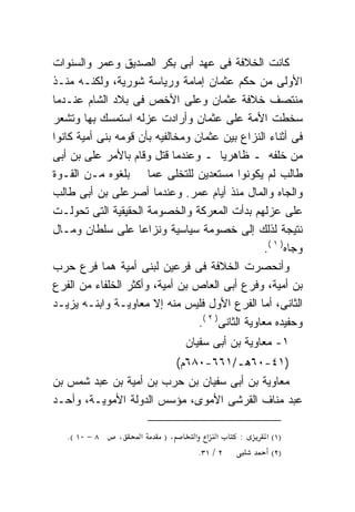 ‫ﻜﺎﻨﺕ ﺍﻟﺨﻼﻓﺔ ﻓﻰ ﻋﻬﺩ ﺃﺒﻰ ﺒﻜﺭ ﺍﻟﺼﺩﻴﻕ ﻭﻋﻤﺭ ﻭﺍﻟﺴﻨﻭﺍﺕ‬
‫ﺍﻷﻭﻟﻰ ﻤﻥ ﺤﻜﻡ ﻋﺜﻤﺎﻥ ﺇﻤﺎﻤﺔ ﻭﺭﻴﺎﺴﺔ ﺸﻭﺭﻴﺔ، ﻭﻟﻜﻨـﻪ ﻤﻨـﺫ‬
      ‫‪‬‬
‫ﻤﻨﺘﺼﻑ ﺨﻼﻓﺔ ﻋﺜﻤﺎﻥ ﻭﻋﻠﻰ ﺍﻷﺨﺹ ﻓﻰ ﺒﻼﺩ ﺍﻟﺸﺎﻡ ﻋﻨـﺩﻤﺎ‬
‫ﺴﺨﻁﺕ ﺍﻷﻤﺔ ﻋﻠﻰ ﻋﺜﻤﺎﻥ ﻭﺃﺭﺍﺩﺕ ﻋﺯﻟﻪ ﺍﺴﺘﻤﺴﻙ ﺒﻬﺎ ﻭﺘﺸﻌﺭ‬
‫ﻓﻰ ﺃﺜﻨﺎﺀ ﺍﻟﻨﺯﺍﻉ ﺒﻴﻥ ﻋﺜﻤﺎﻥ ﻭﻤﺨﺎﻟﻔﻴﻪ ﺒﺄﻥ ﻗﻭﻤﻪ ﺒﻨﻰ ﺃﻤﻴﺔ ﻜﺎﻨﻭﺍ‬
‫ﻤﻥ ﺨﻠﻔﻪ ـ ﻅﺎﻫﺭﻴﺎ ـ ﻭﻋﻨﺩﻤﺎ ﻗﺘل ﻭﻗﺎﻡ ﺒﺎﻷﻤﺭ ﻋﻠﻰ ﺒﻥ ﺃﺒﻰ‬
        ‫‪‬‬                               ‫ﹰ‬
‫ﻁﺎﻟﺏ ﻟﻡ ﻴﻜﻭﻨﻭﺍ ﻤﺴﺘﻌﺩﻴﻥ ﻟﻠﺘﺨﻠﻰ ﻋﻤﺎ ﺒﻠﻐﻭﻩ ﻤـﻥ ﺍﻟﻘـﻭﺓ‬
‫ﻭﺍﻟﺠﺎﻩ ﻭﺍﻟﻤﺎل ﻤﻨﺫ ﺃﻴﺎﻡ ﻋﻤﺭ. ﻭﻋﻨﺩﻤﺎ ﺃﺼ ‪‬ﻋﻠﻰ ﺒﻥ ﺃﺒﻰ ﻁﺎﻟﺏ‬
              ‫ﺭ ‪‬‬
‫ﻋﻠﻰ ﻋﺯﻟﻬﻡ ﺒﺩﺃﺕ ﺍﻟﻤﻌﺭﻜﺔ ﻭﺍﻟﺨﺼﻭﻤﺔ ﺍﻟﺤﻘﻴﻘﻴﺔ ﺍﻟﺘﻰ ﺘﺤﻭﻟـﺕ‬
‫ﻨﺘﻴﺠﺔ ﻟﺫﻟﻙ ﺇﻟﻰ ﺨﺼﻭﻤﺔ ﺴﻴﺎﺴﻴﺔ ﻭﻨﺯﺍﻋﺎ ﻋﻠﻰ ﺴﻠﻁﺎﻥ ﻭﻤـﺎل‬
                    ‫ﹰ‬
                                                    ‫ﻭﺠﺎﻩ) ١ (.‬
‫ﻭﺃﻨﺤﺼﺭﺕ ﺍﻟﺨﻼﻓﺔ ﻓﻰ ﻓﺭﻋﻴﻥ ﻟﺒﻨﻰ ﺃﻤﻴﺔ ﻫﻤﺎ ﻓﺭﻉ ﺤﺭﺏ‬
‫ﺒﻥ ﺃﻤﻴﺔ، ﻭﻓﺭﻉ ﺃﺒﻰ ﺍﻟﻌﺎﺹ ﺒﻥ ﺃﻤﻴﺔ، ﻭﺃﻜﺜﺭ ﺍﻟﺨﻠﻔﺎﺀ ﻤﻥ ﺍﻟﻔﺭﻉ‬
‫ﺍﻟﺜﺎﻨﻰ، ﺃﻤﺎ ﺍﻟﻔﺭﻉ ﺍﻷﻭل ﻓﻠﻴﺱ ﻤﻨﻪ ﺇﻻ ‪‬ﻌﺎﻭﻴـﺔ ﻭﺍﺒﻨـﻪ ﻴﺯﻴـﺩ‬
                      ‫ﻤ‬
                                  ‫ﻭﺤﻔﻴﺩﻩ ‪‬ﻌﺎﻭﻴﺔ ﺍﻟﺜﺎﻨﻰ) ٢ (.‬
                                                    ‫ﻤ‬
                                ‫١- ‪‬ﻌﺎﻭﻴﺔ ﺒﻥ ﺃﺒﻰ ﺴﻔﻴﺎﻥ‬
                                                  ‫ﻤ‬
                        ‫)١٤-٠٦ﻫـ/١٦٦-٠٨٦ﻡ(‬
‫‪‬ﻌﺎﻭﻴﺔ ﺒﻥ ﺃﺒﻰ ﺴﻔﻴﺎﻥ ﺒﻥ ﺤﺭﺏ ﺒﻥ ﺃﻤﻴﺔ ﺒﻥ ﻋﺒﺩ ﺸﻤﺱ ﺒﻥ‬
                                               ‫ﻤ‬
‫ﻋﺒﺩ ﻤﻨﺎﻑ ﺍﻟﻘﺭﺸﻰ ﺍﻷﻤﻭﻯ، ﻤﺅﺴﺱ ﺍﻟﺩﻭﻟﺔ ﺍﻷﻤﻭﻴـﺔ، ﻭﺃﺤـﺩ‬

   ‫٨ − ٠١ (.‬    ‫،‬    ‫א‬     ‫،)‬      ‫א א א‬      ‫:‬      ‫)١( א‬
                                    ‫٢ / ١٣.‬            ‫)٢(‬
 