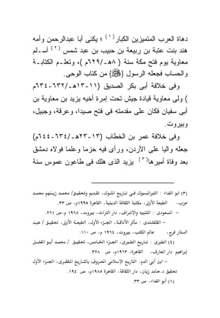 ‫ﺩﻫﺎﺓ ﺍﻟﻌﺭﺏ ﺍﻟﻤﺘﻤﻴﺯﻴﻥ ﺍﻟﻜﺒﺎﺭ) ١ ( ؛ ﻴﻜﻨﻰ ﺃﺒﺎ ﻋﺒﺩﺍﻟﺭﺤﻤﻥ ﻭﺃﻤﻪ‬
‫ﻫﻨﺩ ﺒﻨﺕ ﻋﺘﺒﺔ ﺒﻥ ﺭﺒﻴﻌﺔ ﺒﻥ ﺤﺒﻴﺏ ﺒﻥ ﻋﺒﺩ ﺸﻤﺱ ) ٢ ( ﺃﺴـﻠﻡ‬
‫ﻤﻌﺎﻭﻴﺔ ﻴﻭﻡ ﻓﺘﺢ ﻤﻜﺔ ﺴﻨﺔ ) ٨ﻫـ/٩٢٦ﻡ (، ﻭﺘﻌﻠـﻡ ﺍﻟﻜﺘﺎﺒـﺔ‬
            ‫ﻭﺍﻟﺤﺴﺎﺏ ﻓﺠﻌﻠﻪ ﺍﻟﺭﺴﻭل }‪ {‬ﻤﻥ ﻜﺘﺎﺏ ﺍﻟﻭﺤﻰ.‬
‫ﻭﻓﻰ ﺨﻼﻓﺔ ﺃﺒﻰ ﺒﻜﺭ ﺍﻟﺼﺩﻴﻕ )١١-٣١ﻫـ/٢٣٦-٤٣٦ﻡ‬
‫( ﻭﻟﻰ ﻤﻌﺎﻭﻴﺔ ﻗﻴﺎﺩﺓ ﺠﻴﺵ ﺘﺤﺕ ﺇﻤﺭﺓ ﺃﺨﻴﻪ ﻴﺯﻴﺩ ﺒﻥ ﻤﻌﺎﻭﻴﺔ ﺒﻥ‬
‫ﺃﺒﻰ ﺴﻔﻴﺎﻥ ﻓﻜﺎﻥ ﻋﻠﻰ ﻤﻘﺩﻤﺘﻪ ﻓﻰ ﻓﺘﺢ ﺼﻴﺩﺍ، ﻭﻋﺭﻗﺔ، ﻭﺠﺒﻴل،‬
                                                            ‫ﻭﺒﻴﺭﻭﺕ.‬
‫ﻭﻓﻰ ﺨﻼﻓﺔ ﻋﻤﺭ ﺒﻥ ﺍﻟﺨﻁﺎﺏ )٣١-٣٢ﻫـ/٤٣٦-٤٤٦ﻡ(‬
‫ﺠﻌﻠﻪ ﻭﺍﻟﻴﺎ ﻋﻠﻰ ﺍﻷﺭﺩﻥ، ﻭﺭﺃﻯ ﻓﻴﻪ ﺤﺯﻤﺎ ﻭﻋﻠﻤﺎ ﻓﻭﻻﻩ ﺩﻤﺸﻕ‬
          ‫ﹰ‬     ‫ﹰ‬                        ‫‪ ‬ﹰ‬
                                                ‫)٣(‬
‫ﻴﺯﻴﺩ ﺍﻟﺫﻯ ﻫﻠﻙ ﻓﻰ ﻁﺎﻋﻭﻥ ﻋﻤﻭﺱ ﺴﻨﺔ‬                       ‫ﺒﻌﺩ ﻭﻓﺎﺓ ﺃﻤﻴﺭﻫﺎ‬


                ‫/‬             ‫א ،‬                     ‫)٣( א א א : א א‬
            ‫٥٩٩١ ، ٣٣.‬        ‫،א‬      ‫א‬      ‫א‬      ‫א ،‬       ‫، א‬
       ‫، ٨٦٩١ ، ١٦٢.‬       ‫א א ، א א א ،‬              ‫:א‬        ‫− א‬
    ‫/‬        ‫א ،‬      ‫א ،א‬         ‫،א‬      ‫א‬      ‫:‬       ‫−א‬
                    ‫، ٤٦٩١ ، ٠١١.‬              ‫א ،‬            ‫،‬       ‫א‬
     ‫א‬         ‫/‬       ‫،‬       ‫א‬      ‫،א‬        ‫א‬      ‫:‬     ‫)٤( א‬
                         ‫٨٢٣.‬       ‫، א ، ٣٦٩١ ،‬            ‫א א‬     ‫א‬
  ‫א‬       ‫،א‬     ‫א‬               ‫א‬       ‫א‬       ‫א :א‬      ‫−א‬
               ‫٤٩١.‬    ‫٥٨٩١ ،‬        ‫، א א ،א‬             ‫.‬
                                               ‫)١( א א ، ٣٣.‬
 