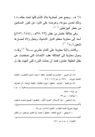 ‫٨١ ﻫـ. ﻭﺠﻤﻊ ﻋﻤﺭ ﻟﻤﻌﺎﻭﻴﺔ ﺒﻼﺩ ﺍﻟﺸﺎﻡ ﻜﻠﻬﺎ ﺘﺤﺕ ﺤﻜﻤـﻪ ؛‬
‫ﻭﺫﻟﻙ ﻟﺤﺴﻥ ﺴﻴﺭﺘﻪ، ﻭﺤﺭﺼﻪ ﻋﻠﻰ ﺍﻟﺫﻭﺩ ﻋﻥ ﺜﻐﻭﺭ ﺍﻟﻤﺴﻠﻤﻴﻥ‬
                                                      ‫) ١ (.‬
                                                               ‫ﻤﻥ ﺨﻁﺭ ﺍﻟﺒﻴﺯﻨﻁﻴﻥ‬
‫ﻭﻓﻰ ﺨﻼﻓﺔ ﻋﺜﻤﺎﻥ ﺒﻥ ﻋﻔﺎﻥ )٣٢-٥٣ﻫــ/٤٤٦-٦٥٦ﻡ(‬
‫ﺃﺴﻨﺩ ﺇﻟﻰ ﻤﻌﺎﻭﻴﺔ ﻤﻌﻅﻡ ﺍﻟﺩﻴﺎﺭ ﺍﻟﺸﺎﻤﻴﺔ، ﻭﺠﻌل ﻭﻻﺓ ﺃﻤﺼﺎﺭﻫﺎ‬
                                                                  ‫ﺘﺎﺒﻌﻴﻥ ﻟـﻪ ُ) ٢ (.‬
‫ﻭﻜﺎﻨﺕ ﻭﻻﻴﺔ ‪‬ﻌﺎﻭﻴﺔ ﻋﻠﻰ ﺍﻟﺸﺎﻡ ﻋﺸﺭﻴﻥ ﺴـﻨﺔ) ٣ (.ﻭﻟﻘـﺩ‬
                                     ‫ﻤ‬
‫ﻭﺼل ﻤﻌﺎﻭﻴﺔ ﺇﻟﻰ ﺍﻟﺨﻼﻓﺔ ﻋﻘﺏ ﺍﻷﺤﺩﺍﺙ ﺍﻟﺘﻰ ﺘﻤﺨﻀﺕ ﻋﻥ‬
‫ﻤﻘﺘل ﺍﻟﺨﻠﻴﻔﺔ ﻋﺜﻤﺎﻥ، ﻓﻤﻨﺫ ﺃﻥ ﺤﺩﺜﺕ ﺍﻟﺜﻭﺭﺓ ﺍﻟﺘﻰ ﺃﻨﺘﻬﺕ ﺒﻘﺘـل‬


    ‫،א‬        ‫א‬       ‫א‬              ‫/‬          ‫א א ،‬     ‫:א א‬  ‫)٢( א א‬
                                              ‫، ٦٨٩١ ، ٣٠٢ – ٤٠٢.‬     ‫،‬                  ‫א‬
     ‫א א ، א א‬                ‫،א‬                  ‫/‬     ‫،‬    ‫:א‬   ‫)٣( א‬
‫(‬   ‫) .‬                                                                                  ‫א‬
                                                                     ‫٥٤٣ – ٩٤٣.‬
                                                                 ‫٣٣.‬     ‫−א א א ،‬
                  ‫/‬                      ‫،‬     ‫א‬    ‫،א‬         ‫א‬     ‫:‬       ‫)٤( א‬
‫،‬
                              ‫٤٣ .‬           ‫٤٧٩١ ،‬   ‫،א‬              ‫א‬     ‫א‬        ‫א‬
    ‫א ، א א‬               ‫א‬                   ‫/‬     ‫،‬   ‫א‬         ‫:‬       ‫−א‬
‫،‬                                                                                        ‫א‬
                                                      ‫١٢٢.‬        ‫(‬   ‫) .‬       ‫א‬
 