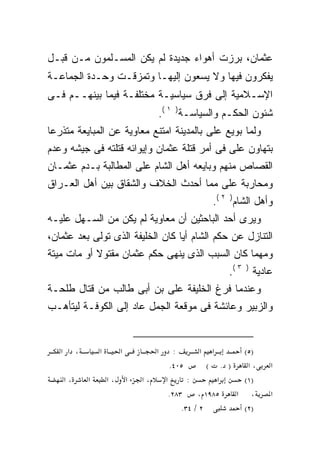 ‫ﻋﺜﻤﺎﻥ، ﺒﺭﺯﺕ ﺃﻫﻭﺍﺀ ﺠﺩﻴﺩﺓ ﻟﻡ ﻴﻜﻥ ﺍﻟﻤﺴـﻠﻤﻭﻥ ﻤـﻥ ﻗﺒـل‬
‫ﻴﻔﻜﺭﻭﻥ ﻓﻴﻬﺎ ﻭﻻ ﻴﺴﻌﻭﻥ ﺇﻟﻴﻬـﺎ ﻭﺘﻤﺯﻗـﺕ ﻭﺤـﺩﺓ ﺍﻟﺠﻤﺎﻋـﺔ‬
‫ﺍﻹﺴـﻼﻤﻴﺔ ﺇﻟﻰ ﻓﺭﻕ ﺴﻴﺎﺴﻴـﺔ ﻤﺨﺘﻠﻔـﺔ ﻓﻴﻤﺎ ﺒﻴﻨﻬــﻡ ﻓـﻰ‬
                                     ‫ﺸﺌﻭﻥ ﺍﻟﺤﻜـﻡ ﻭﺍﻟﺴﻴﺎﺴـﺔ) ١ (.‬
‫ﻭﻟﻤﺎ ﺒﻭﻴﻊ ﻋﻠﻰ ﺒﺎﻟﻤﺩﻴﻨﺔ ﺍﻤﺘﻨﻊ ﻤﻌﺎﻭﻴﺔ ﻋﻥ ﺍﻟﻤﺒﺎﻴﻌﺔ ﻤﺘﺫﺭﻋﺎ‬
‫ﹰ‬
‫ﺒﺘﻬﺎﻭﻥ ﻋﻠﻰ ﻓﻰ ﺃﻤﺭ ﻗﺘﻠﺔ ﻋﺜﻤﺎﻥ ﻭﺇﻴﻭﺍﺌﻪ ﻗﺘﻠﺘﻪ ﻓﻰ ﺠﻴﺸﻪ ﻭﻋﺩﻡ‬
                                             ‫‪‬‬
‫ﺍﻟﻘﺼﺎﺹ ﻤﻨﻬﻡ ﻭﺒﺎﻴﻌﻪ ﺃﻫل ﺍﻟﺸﺎﻡ ﻋﻠﻰ ﺍﻟﻤﻁﺎﻟﺒﺔ ﺒـﺩﻡ ﻋﺜﻤـﺎﻥ‬
                                   ‫‪‬‬
‫ﻭﻤﺤﺎﺭﺒﺔ ﻋﻠﻰ ﻤﻤﺎ ﺃﺤﺩﺙ ﺍﻟﺨﻼﻑ ﻭﺍﻟﺸﻘﺎﻕ ﺒﻴﻥ ﺃﻫل ﺍﻟﻌـﺭﺍﻕ‬
                                       ‫‪‬‬
                                                     ‫ﻭﺃﻫل ﺍﻟﺸﺎﻡ) ٢ (.‬
‫ﻭﻴﺭﻯ ﺃﺤﺩ ﺍﻟﺒﺎﺤﺜﻴﻥ ﺃﻥ ﻤﻌﺎﻭﻴﺔ ﻟﻡ ﻴﻜﻥ ﻤﻥ ﺍﻟﺴـﻬل ﻋﻠﻴـﻪ‬
‫ﺍﻟﺘﻨﺎﺯل ﻋﻥ ﺤﻜﻡ ﺍﻟﺸﺎﻡ ﺃﻴﺎ ﻜﺎﻥ ﺍﻟﺨﻠﻴﻔﺔ ﺍﻟﺫﻯ ﺘﻭﻟﻰ ﺒﻌﺩ ﻋﺜﻤﺎﻥ،‬
                                 ‫ﹰ‬
‫ﻭﻤﻬﻤﺎ ﻜﺎﻥ ﺍﻟﺴﺒﺏ ﺍﻟﺫﻯ ﻴﻨﻬﻰ ﺤﻜﻡ ﻋﺜﻤﺎﻥ ﻤﻘﺘﻭﻻ ﺃﻭ ﻤﺎﺕ ﻤﻴﺘﺔ‬
            ‫ﹰ‬
                                                         ‫ﻋﺎﺩﻴﺔ ) ٣ (.‬
‫ﻭﻋﻨﺩﻤﺎ ﻓﺭﻍ ﺍﻟﺨﻠﻴﻔﺔ ﻋﻠﻰ ﺒﻥ ﺃﺒﻰ ﻁﺎﻟﺏ ﻤﻥ ﻗﺘﺎل ﻁﻠﺤـﺔ‬
‫ﻭﺍﻟﺯﺒﻴﺭ ﻭﻋﺎﺌﺸﺔ ﻓﻰ ﻤﻭﻗﻌﺔ ﺍﻟﺠﻤل ﻋﺎﺩ ﺇﻟﻰ ﺍﻟﻜﻭﻓـﺔ ﻟﻴﺘﺄﻫـﺏ‬


   ‫، א א‬       ‫א‬        ‫א‬            ‫א‬    ‫:‬      ‫א‬   ‫א‬        ‫)٥(‬
                                         ‫٥٠٤.‬          ‫) . (‬   ‫،א‬   ‫א‬
    ‫،א‬     ‫א‬       ‫،א‬       ‫א‬   ‫،א‬       ‫א‬       ‫:‬       ‫א‬    ‫)١(‬
                                           ‫٣٨٢.‬     ‫٥٨٩١ ،‬   ‫، א‬    ‫א‬
                                               ‫٢ / ٤٣.‬        ‫)٢(‬
 