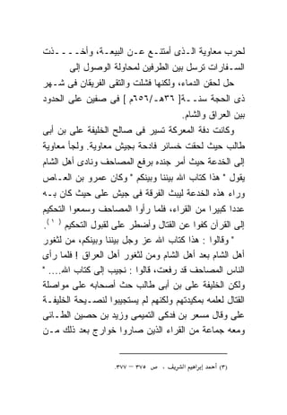 ‫ﻟﺤﺭﺏ ﻤﻌﺎﻭﻴﺔ ﺍﻟـﺫﻯ ﺃﻤﺘﻨـﻊ ﻋـﻥ ﺍﻟﺒﻴﻌـﺔ، ﻭﺃﺨــــﺫﺕ‬
       ‫ﺍﻟﺴـﻔﺎﺭﺍﺕ ﺘﺭﺴل ﺒﻴﻥ ﺍﻟﻁﺭﻓﻴﻥ ﻟﻤﺤﺎﻭﻟﺔ ﺍﻟﻭﺼﻭل ﺇﻟﻰ‬
‫ﺤل ﻟﺤﻘﻥ ﺍﻟﺩﻤﺎﺀ، ﻭﻟﻜﻨﻬﺎ ﻓﺸﻠﺕ ﻭﺍﻟﺘﻘﻰ ﺍﻟﻔﺭﻴﻘﺎﻥ ﻓﻰ ﺸـﻬﺭ‬
‫ﺫﻯ ﺍﻟﺤﺠﺔ ﺴﻨــﺔ] ٦٣ﻫـ/٦٥٦ﻡ [ ﻓﻰ ﺼﻔﻴﻥ ﻋﻠﻰ ﺍﻟﺤﺩﻭﺩ‬
                                       ‫ﺒﻴﻥ ﺍﻟﻌﺭﺍﻕ ﻭﺍﻟﺸﺎﻡ.‬
‫ﻭﻜﺎﻨﺕ ﺩﻓﺔ ﺍﻟﻤﻌﺭﻜﺔ ﺘﺴﻴﺭ ﻓﻰ ﺼﺎﻟﺢ ﺍﻟﺨﻠﻴﻔﺔ ﻋﻠﻰ ﺒﻥ ﺃﺒﻰ‬
‫ﻁﺎﻟﺏ ﺤﻴﺙ ﻟﺤﻘﺕ ﺨﺴﺎﺌﺭ ﻓﺎﺩﺤﺔ ﺒﺠﻴﺵ ﻤﻌﺎﻭﻴﺔ. ﻭﻟﺠﺄ ﻤﻌﺎﻭﻴﺔ‬
‫ﺇﻟﻰ ﺍﻟﺨﺩﻋﺔ ﺤﻴﺙ ﺃﻤﺭ ﺠﻨﺩﻩ ﺒﺭﻓﻊ ﺍﻟﻤﺼﺎﺤﻑ ﻭﻨﺎﺩﻯ ﺃﻫل ﺍﻟﺸﺎﻡ‬
‫ﻴﻘﻭل " ﻫﺫﺍ ﻜﺘﺎﺏ ﺍﷲ ﺒﻴﻨﻨﺎ ﻭﺒﻴﻨﻜﻡ " ﻭﻜﺎﻥ ﻋﻤﺭﻭ ﺒﻥ ﺍﻟﻌـﺎﺹ‬
‫ﻭﺭﺍﺀ ﻫﺫﻩ ﺍﻟﺨﺩﻋﺔ ﻟﻴﺒﺙ ﺍﻟﻔﺭﻗﺔ ﻓﻰ ﺠﻴﺵ ﻋﻠﻰ ﺤﻴﺙ ﻜﺎﻥ ﺒـﻪ‬
            ‫‪‬‬
‫ﻋﺩﺩﺍ ﻜﺒﻴﺭﺍ ﻤﻥ ﺍﻟﻘﺭﺍﺀ، ﻓﻠﻤﺎ ﺭﺃﻭﺍ ﺍﻟﻤﺼﺎﺤﻑ ﻭﺴﻤﻌﻭﺍ ﺍﻟﺘﺤﻜﻴﻡ‬
                                            ‫ﹰ‬     ‫ﹰ‬
‫ﺇﻟﻰ ﺍﻟﻘﺭﺁﻥ ﻜﻔﻭﺍ ﻋﻥ ﺍﻟﻘﺘﺎل ﻭﺃﻀﻁﺭ ﻋﻠﻰ ﻟﻘﺒﻭل ﺍﻟﺘﺤﻜﻴﻡ ) ١ (.‬
                     ‫‪‬‬
‫" ﻭﻗﺎﻟﻭﺍ : ﻫﺫﺍ ﻜﺘﺎﺏ ﺍﷲ ﻋﺯ ﻭﺠل ﺒﻴﻨﻨﺎ ﻭﺒﻴﻨﻜﻡ، ﻤﻥ ﻟﺜﻐﻭﺭ‬
‫ﺃﻫل ﺍﻟﺸﺎﻡ ﺒﻌﺩ ﺃﻫل ﺍﻟﺸﺎﻡ ﻭﻤﻥ ﻟﺜﻐﻭﺭ ﺃﻫل ﺍﻟﻌﺭﺍﻕ ! ﻓﻠﻤﺎ ﺭﺃﻯ‬
‫ﺍﻟﻨﺎﺱ ﺍﻟﻤﺼﺎﺤﻑ ﻗﺩ ﺭﻓﻌﺕ، ﻗﺎﻟﻭﺍ : ﻨﺠﻴﺏ ﺇﻟﻰ ﻜﺘﺎﺏ ﺍﷲ.... "‬
‫ﻭﻟﻜﻥ ﺍﻟﺨﻠﻴﻔﺔ ﻋﻠﻰ ﺒﻥ ﺃﺒﻰ ﻁﺎﻟﺏ ﺤﺙ ﺃﺼﺤﺎﺒﻪ ﻋﻠﻰ ﻤﻭﺍﺼﻠﺔ‬
‫ﺍﻟﻘﺘﺎل ﻟﻌﻠﻤﻪ ﺒﻤﻜﻴﺩﺘﻬﻡ ﻭﻟﻜﻨﻬﻡ ﻟﻡ ﻴﺴﺘﺠﻴﺒﻭﺍ ﻟﻨﺼـﻴﺤﺔ ﺍﻟﺨﻠﻴﻔـﺔ‬
‫ﻋﻠﻰ ﻭﻗﺎل ﻤﺴﻌﺭ ﺒﻥ ﻓﺩﻜﻰ ﺍﻟﺘﻤﻴﻤﻰ ﻭﺯﻴﺩ ﺒﻥ ﺤﺼﻴﻥ ﺍﻟﻁـﺎﺌﻰ‬
‫ﻭﻤﻌﻪ ﺠﻤﺎﻋﺔ ﻤﻥ ﺍﻟﻘﺭﺍﺀ ﺍﻟﺫﻴﻥ ﺼﺎﺭﻭﺍ ﺨﻭﺍﺭﺝ ﺒﻌﺩ ﺫﻟﻙ ﻤـﻥ‬


                    ‫٥٧٣ – ٧٧٣.‬   ‫،‬     ‫א‬   ‫א‬     ‫)٣(‬
 