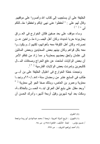 ‫ﺍﻟﺨﻠﻴﻔﺔ ﻋﻠﻰ ﺃﻥ ﻴﺴﺘﺠﻴﺏ ﺇﻟﻰ ﻜﺘﺎﺏ ﺍﷲ ﻭﺃﺼﺭﻭﺍ ﻋﻠﻰ ﻤﻭﻗﻔﻬﻡ.‬
‫ﻭﻗﺎل ﻟﻬﻡ ﻋﻠﻰ : " ﺃﺤﻔﻅﻭﺍ ﻋﻨﻰ ﻨﻬﻰ ﺍﻴﺎﻜﻡ ﻭﺍﺤﻔﻅﻭﺍ ﻤﻘـﺎﻟﺘﻜﻡ‬
                                             ‫) ١(‬
                                                  ‫ﻟﻰ "‬
‫ﻭﺴﺎﺀ ﻤﻭﻗﻑ ﻋﻠﻰ ﺒﻌﺩ ﺼﻔﻴﻥ ﻓﻜﺎﻥ ﺍﻟﺨﻭﺍﺭﺝ ﻓﻰ ﺍﻟﻌـﺭﺍﻕ‬
                                   ‫‪‬‬
‫ﻴﺤﺎﺭﺒﻭﻨﻪ ﺤﺭﺒﺎ ﺸﺩﻴﺩﺓ، ﻭﻜﺎﻥ ﺃﻫل ﺍﻟﺒﺼـﺭﺓ ﻤﺘـﺭﺍﺨﻴﻥ ﻋـﻥ‬
                                     ‫ﹰ‬    ‫‪‬‬
‫ﻨﺼﺭﺘﻪ، ﻭﻜﺎﻥ ﺃﻫل ﺍﻟﻜﻭﻓﺔ ﻤﻌﻪ ﺒﺄﻫﻭﺍﺌﻬﻡ، ﻟﻜﻨﻬﻡ ﻟـﻡ ﻴﻜﻭﻨـﻭﺍ‬
                            ‫‪‬‬
‫ﻤﻌﻪ ﺒﻜل ﻗﻭﺍﻫﻡ ﻭﻜﺎﻥ ﺒﻴﻨﻬﻡ ﺒﻌﺽ ﺍﻟﻤﺤﺎﻴﺩﻴﻥ ﻭﺒﻌﺽ ﺍﻟﻤﺎﺌﻠﻴﻥ‬
                                                 ‫‪‬‬
‫ﺇﻟﻰ ﻋﺜﻤﺎﻥ ﻭﻟﺤﻕ ﺒﻌﻀﻬﻡ ﺒﻤﻌﺎﻭﻴﺔ ﻭ ﻤﻤﺎ ﺯﺍﺩ ﻤﻥ ﺘﻔﺎﻗﻡ ﺍﻷﻤﺭ‬
‫ﺃﻥ ﺒﻌﺽ ﺍﻟﻭﻻﻴﺎﺕ ﺃﻤﺘﻨﻌﺕ ﻋﻥ ﺩﻓﻊ ﺍﻟﺨﺭﺍﺝ ﻭﺼﺩﻗﺎﺕ ﺍﻟﻤـﺎل‬
                ‫ﻜﺎﻟﺒﺤﺭﻴﻥ ﻭﺘﻤﺭﺩﺕ ﺒﻌﺽ ﺍﻟﻭﻻﻴﺎﺕ ﺍﻟﻔﺎﺭﺴﻴﺔ ) ٢ (.‬
‫ﻭﻨﺠﺤﺕ ﺨﻁﺔ ﺍﻟﺨﻭﺍﺭﺝ ﻓﻰ ﺍﻏﺘﻴﺎل ﺍﻟﺨﻠﻴﻔﺔ ﻋﻠﻰ ﺒﻥ ﺃﺒـﻰ‬
        ‫‪‬‬
‫ﻁﺎﻟﺏ ﻓﻰ ﺍﻟﺴﺎﺒﻊ ﻋﺸﺭ ﻤﻥ ﺭﻤﻀﺎﻥ ﺴﻨﺔ٠٤ﻫـ/٠٦٦ﻡ ﻭﻨﺠـﺎ‬
‫) ٣‬
          ‫ﻤﻌﺎﻭﻴﺔ ﻭﻋﻤﺭﻭ ﺒﻥ ﺍﻟﻌﺎﺹ، ﻭﺒﺫﻟﻙ ﺼﻔﺎ ﺍﻟﺠﻭ ﺇﻟﻰ ﻤﻌﺎﻭﻴﺔ‬
‫( ﻭﺒﻌﺩ ﻤﻘﺘل ﻋﻠﻰ ﺒﺎﻴﻊ ﺃﻫل ﺍﻟﻌﺭﺍﻕ ﺍﺒﻨـﻪ ﺍﻟﺤﺴـﻥ ﺒﺎﻟﺨﻼﻓـﺔ،‬
                                       ‫‪‬‬
‫ﻭﻤﻜﺙ ﺒﻌﺩ ﺃﺒﻴﻪ ﺸﻬﺭﻴﻥ ﻭﻗﻴل ﺃﺭﺒﻌﺔ ﺃﺸﻬﺭ، ﻭﺃﺩﺭﻙ ﺍﻟﺤﺴﻥ ﺃﻥ‬




                                                                  ‫)٤( א‬
      ‫א‬             ‫א‬         ‫/‬      ‫،‬    ‫א‬   ‫א‬           ‫:‬         ‫)١(‬
                        ‫٤٩.‬   ‫٨٥٩١ ،‬     ‫،א‬       ‫א‬           ‫،‬           ‫/‬
                                  ‫٩٩٣.‬    ‫،‬           ‫א‬   ‫א‬        ‫)٢(‬
 