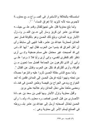 ‫ﺍﺴﺘﻤﺴﺎﻜﻪ ﺒﺎﻟﺨﻼﻓﺔ ﻭﺍﻻﺴﺘﻤﺭﺍﺭ ﻓﻰ ﺍﻟﺼـﺭﺍﻉ ﻤـﻊ ﻤﻌﺎﻭﻴـﺔ‬
             ‫ﻻﺠﺩﻭﻯ ﻤﻨﻪ ﻷﻨﻪ ﻻﻴﺯﻴﺩ ﺇﻻ ﺇﻫﺭﺍﻕ ﺍﻟﺩﻤﺎﺀ ) ١ (.‬
                                          ‫‪‬‬
‫ﻭﻟﻤﺎ ‪‬ﻠﻎ ﻤﻌﺎﻭﻴﺔ ﻗﺘل ﻋﻠﻰ ﺘﺠﻬﺯﻟﻠﻘﺘﺎل ﻭﻗﺩﻡ ﻋﻠـﻰ ﺠﻴﺸـﻪ‬
                           ‫‪‬‬                ‫ﺒ‬
‫ﻋﺒﺩﺍﷲ ﺒﻥ ﻋﺎﻤﺭ ﺍﺒﻥ ﻜﺭﻴﺯ ﻭﺴﺎﺭ ﺇﻟﻰ ﻋـﻴﻥ ﺍﻟﺘﻤـﺭ ﻭﻨـﺯل‬
‫ﺍﻷﻨﺒﺎﺭ ﻴﺭﻴﺩ ﺍﻟﻤﺩﺍﺌﻥ، ﻭﺒﻠﻎ ﺫﻟﻙ ﺍﻟﺤﺴﻥ ﻭﻫﻭ ﺒﺎﻟﻜﻭﻓﺔ ﻓﺴﺎﺭ ﻨﺤﻭ‬
‫ﺍﻟﻤﺩﺍﺌﻥ ﻟﻤﺤﺎﺭﺒﺔ ﻋﺒﺩﺍﷲ ﺒﻥ ﻋﺎﻤﺭ، ﻓﻠﻤﺎ ﺍﻨﺘﻬﻰ ﺇﻟﻰ ﺴﺎﺒﺎﻁ ﺭﺃﻯ‬
‫ﺃﻥ ﺃﻫل ﺍﻟﻌﺭﺍﻕ ﻗﺩ ﻴﺌﺴﻭﺍ ﻤﻥ ﺍﻟﺤﺭﺏ ﻓﻘﺎل ﻟﻬﻡ " ﺃﻴﻬﺎ ﺍﻟﻨـﺎﺱ‬
‫ﺇﻨﻰ ﻗﺩ ﺃﺼﺒﺤﺕ ﻏﻴﺭ ﻤﺤﺘﻤل ﻋﻠﻰ ﻤﺴﻠﻡ ﻀﻐﻴﻨﺔ ﻭﺇﻨـﻰ ﺃﺭﻯ‬
‫ﻨﺎﻅﺭ ﻟﻜﻡ ﻜﻨﻅﺭﻯ ﻟﻨﻔﺴﻰ، ﻭﺇﻨﻰ ﺃﺭﻯ ﺭﺃﻴﺎ ﻓﻼ ﺘـﺭﺩﻭﺍ ﻋﻠـﻰ‬
               ‫ﹰ‬
‫ﺭﺃﻴﻰ ﺃﻥ ﺍﻟﺫﻯ ﺘﻜﺭﻫﻭﻥ ﻤﻥ ﺍﻟﺠﻤﺎﻋﺔ ﺃﻓﻀل ﻤﻤﺎ ﺘﺤﺒﻭﻥ ﻤـﻥ‬
‫ﺍﻟﻔﺭﻗﺔ، ﻭﺃﺭﻯ ﺃﻜﺜﺭﻜﻡ ﻗﺩ ﻨﻜل ﻋﻥ ﺍﻟﺤﺭﺏ ﻭﻓﺸل ﻋﻥ ﺍﻟﻘﺘﺎل ".‬
‫ﻭﻟﻤﺎ ﺴﻤﻊ ﺍﻟﻨﺎﺱ ﻤﻘﺎﻟﺔ ﺍﻟﺤﺴﻥ ﺜﺎﺭﻭﺍ ﻋﻠﻴﻪ ﻭﺍﻨﺘﺯﻋﻭﺍ ﻤﺼﻼﻩ‬
‫ﻤﻥ ﺘﺤﺘﻪ ﻭﻨﻬﺒﻭﺍ ﺜﻴﺎﺒﻪ ﻓﺭﺤل ﺍﻟﺤﺴﻥ ﺇﻟﻰ ﺍﻟﻤﺩﺍﺌﻥ ﻓﻜﻤﻥ ﻟﻪ ﺃﺤﺩ‬
‫ﺍﻟﺨﻭﺍﺭﺝ ﻭﻴﺩﻋﻰ ﺍﻟﺠﺭﺍﺡ ﺒﻥ ﻗﺒﻴﺼﺔ ﻭﻁﻌﻥ ﺍﻟﺤﺴﻥ ﻓﻰ ﻓﺨـﺫﻩ‬
     ‫ﻭﻤﻀﻰ ﻤﺜﺨﻨﺎ ﺤﺘﻰ ﺩﺨل ﺍﻟﻤﺩﺍﺌﻥ ﻭﺘﻡ ﻋﻼﺠﻪ ﺤﺘﻰ ﺒﺭﺉ.‬
‫ﻭﺃﻗﺒل ﻤﻌﺎﻭﻴﺔ ﻭﻨﺯل ﺍﻷﻨﺒﺎﺭ ﻭﺒﻬﺎ ﻗﻴﺱ ﺒﻥ ﺴﻌﺩ ﺒﻥ ﻋﺒـﺎﺩﺓ‬
‫ﺍﻷﻨﺼﺎﺭﻯ ﻤﻥ ﻗﺒل ﺍﻟﺤﺴﻥ ﻓﺤﺎﺼـﺭﻩ ﻤﻌﺎﻭﻴـﺔ، ﻭﻟﻤـﺎ ﺭﺃﻯ‬
‫ﺍﻟﺤﺴﻥ ﺘﺨﺎﺫل ﺃﺼﺤﺎﺒﻪ ﺃﺭﺴل ﺇﻟﻰ ﻋﺒﺩﺍﷲ ﺒﻥ ﻋﺎﻤﺭ ﺒﺸـﺭﻭﻁﻪ‬
                ‫ﻓﻰ ﺍﻟﺼﻠﺢ ﻟﻴﺴﻠﻡ ﺍﻷﻤﺭ ﺇﻟﻰ ﻤﻌﺎﻭﻴﺔ ﻭﻫﻰ :-‬

                                    ‫٩٩٣.‬   ‫،‬     ‫)٣(‬
 