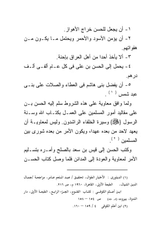 ‫١- ﺃﻥ ﻴﺠﻌل ﻟﻠﺤﺴﻥ ﺨﺭﺍﺝ ﺍﻷﻫﻭﺍﺯ.‬
‫٢- ﺃﻥ ﻴﺅﻤﻥ ﺍﻷﺴﻭﺩ ﻭﺍﻷﺤﻤﺭ ﻭﻴﺤﺘﻤل ﻤـﺎ ﻴﻜـﻭﻥ ﻤـﻥ‬
                                                          ‫ﻫﻔﻭﺍﺘﻬﻡ.‬
                    ‫٣- ﺃﻻ ﻴﺄﺨﺫ ﺃﺤﺩﺍ ﻤﻥ ﺃﻫل ﺍﻟﻌﺭﺍﻕ ﺒﺈﺤﻨﺔ.‬
                                         ‫ﹰ‬         ‫ﹼ‬
‫٤- ﻴﺤﻤل ﺇﻟﻰ ﺍﻟﺤﺴﻥ ﺒﻥ ﻋﻠﻰ ﻓﻰ ﻜل ﻋـﺎﻡ ﺃﻟﻔـﻰ ﺃﻟـﻑ‬
                                                            ‫ﺩﺭﻫﻡ.‬
‫٥- ﺃﻥ ﻴﻔﻀل ﺒﻨﻰ ﻫﺎﺸﻡ ﻓﻰ ﺍﻟﻌﻁﺎﺀ ﻭﺍﻟﺼﻼﺕ ﻋﻠﻰ ﺒﻨـﻰ‬
                                                  ‫) ١(‬
                                              ‫.‬          ‫ﻋﺒﺩ ﺸﻤﺱ‬
‫ﻭﻟﻤﺎ ﻭﺍﻓﻕ ﻤﻌﺎﻭﻴﺔ ﻋﻠﻰ ﻫﺫﻩ ﺍﻟﺸﺭﻭﻁ ﺴﻠﻡ ﺇﻟﻴﻪ ﺍﻟﺤﺴﻥ ﺒـﻥ‬
‫ﻋﻠﻰ ﻤﻘﺎﻟﻴﺩ ﺃﻤﻭﺭ ﺍﻟﻤﺴﻠﻤﻴﻥ ﻋﻠﻰ ﺍﻟﻌﻤـل ﺒﻜﺘـﺎﺏ ﺍﷲ ﻭﺴـﻨﺔ‬
‫ﺍﻟﺭﺴﻭل }‪ {‬ﻭﺴﻴﺭﺓ ﺍﻟﺨﻠﻔﺎﺀ ﺍﻟﺭﺍﺸﺩﻭﻥ. ﻭﻟﻴﺱ ﻟﻤﻌﺎﻭﻴـﺔ ﺃﻥ‬
‫ﻴﻌﻬﺩ ﻻﺤﺩ ﻤﻥ ﺒﻌﺩﻩ ﻋﻬﺩﺍ، ﻭﻴﻜﻭﻥ ﺍﻷﻤﺭ ﻤﻥ ﺒﻌﺩﻩ ﺸﻭﺭﻯ ﺒﻴﻥ‬
                                                   ‫ﺍﻟﻤﺴﻠﻤﻴﻥ ) ٢ (.‬
‫ﻭﻜﺘﺏ ﺍﻟﺤﺴﻥ ﺇﻟﻰ ﻗﻴﺱ ﺒﻥ ﺴﻌﺩ ﺒﺎﻟﺼﻠﺢ ﻭﺃﻤـﺭﻩ ﺒﺘﺴـﻠﻴﻡ‬
        ‫‪‬‬
‫ﺍﻷﻤﺭ ﻟﻤﻌﺎﻭﻴﺔ ﻭﺍﻟﻌﻭﺩﺓ ﺇﻟﻰ ﺍﻟﻤﺩﺍﺌﻥ ﻓﻠﻤﺎ ﻭﺼل ﻜﺘﺎﺏ ﺍﻟﺤﺴـﻥ‬

      ‫/‬       ‫، א‬      ‫א‬   ‫/‬       ‫א א ،‬     ‫: א‬        ‫)١( א‬
                    ‫، א ، ٠٦٩١ ، ٦١٢.‬        ‫א‬      ‫א ، א‬         ‫א‬
‫، א‬       ‫א‬     ‫א א ،א‬   ‫،א‬     ‫א‬      ‫:‬       ‫א‬       ‫א‬
                               ‫٤٥١ – ٨٥١‬         ‫). (‬         ‫،‬   ‫א‬
                            ‫٤ / ٩٥١ – ٠٦١.‬        ‫א‬     ‫)٢( א‬
 