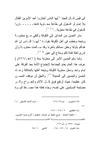 ‫ﺇﻟﻰ ﻗﻴﺱ ﻗـﺎل ﻟﻠﺠﻨﺩ " ﺃﻴﻬﺎ ﺍﻟﻨﺎﺱ ﺃﺨﺘﺎﺭﻭﺍ ﺃﺤﺩ ﺍﻷﻤﺭﻴﻥ ﺍﻟﻘﺘﺎل‬
‫ﺒﻼ ﺇﻤﺎﻡ ﺃﻭ ﺍﻟﺩﺨﻭل ﻓﻰ ﻁﺎﻋﺔ ﻤﻌـﺎﻭﻴﺔ ﻓﺎﺨﺘــــــﺎﺭﻭﺍ‬
                           ‫ﺍﻟﺩﺨﻭل ﻓﻰ ﻁﺎﻋﺔ ﻤﻌﺎﻭﻴﺔ..." ) ١ (.‬
‫ﺴﺎﺭ ﺍﻟﺤﺴﻥ ﻤﻥ ﺍﻟﻤﺩﺍﺌﻥ ﺇﻟﻰ ﺍﻟﻜﻭﻓﺔ ﻭﺍﻟﺘﻘﻰ ﻤـﻊ ﻤﻌﺎﻭﻴـﺔ‬
‫ﻭﺒﺎﻴﻌﻪ ﻭﺨﻁﺏ ﻓﻰ ﺃﻫل ﺍﻟﻜﻭﻓﺔ ﺒﻘﻭﻟـﻪ " ﺃﻴﻬـﺎ ﺍﻟﻨـﺎﺱ ﺇﻥ ﺍﷲ‬
                                               ‫‪‬‬
‫ﻫﺩﺍﻜﻡ ﺒﺄﻭﻟﻨﺎ ﻭﺤﻘﻥ ﺩﻤﺎﺌﻜﻡ ﺒﺂﺨﺭﻨﺎ ﻭﻗﺩ ﺴـﺎﻟﻤﺕ ﻤﻌﺎﻭﻴـﺔ ﻭﺃﻥ‬
                   ‫ﺇﺩﺭﻯ ﻟﻌﻠﺔ ﻓﺘﻨﺔ ﻟﻜﻡ ﻭﻤﺘﺎﻉ ﺇﻟﻰ ﺤﻴﻥ ") ٢ (.‬
‫ﻭﻟﻤﺎ ﺴﻠﻡ ﺍﻟﺤﺴﻥ ﺍﻷﻤﺭ ﺇﻟﻰ ﻤﻌﺎﻭﻴﺔ ﺴﻨﺔ ) ١٤ﻫـ/١٦٦ﻡ (‬
‫ﻋﺭﻑ ﻫﺫﺍ ﺍﻟﻌﺎﻡ ﺒﻌﺎﻡ ﺍﻟﺠﻤﺎﻋﺔ ﻹﺠﺘﻤﺎﻉ ﺍﻷﻤﺔ ﺒﻌﺩ ﺍﻟﻔﺭﻗﺔ ﻋﻠﻰ‬
‫ﺇﻤﺎﻡ ﻭﺍﺤﺩ ﻭﺩﺨل ﻤﻌﺎﻭﻴﺔ ﺍﻟﻜﻭﻓﺔ ﻭﺒﺎﻴﻌﻪ ﺃﻫﻠﻬﺎ ﺒﺎﻟﺨﻼﻓﺔ ﻭﻋـﺎﺩ‬
                    ‫‪‬‬
‫ﺍﻟﺤﺴﻥ ﻭﺍﻟﺤﺴﻴﻥ ﺇﻟﻰ ﺍﻟﻤﺩﻴﻨﺔ) ٣ (. ﻭﺍﻟﺤﻕ ﺃﻥ ﻤﻭﻗﻑ ﺍﻟﺤﺴـﻥ‬
‫ﻜﺎﻥ ﻋﻅﻴﻤﺎ، ﺤﻴﺙ ﺃﺭﺘﻔﻊ ﻓﻭﻕ ﻜـل ﺍﻵﻻﻡ ﻭﺍﻟﺠـﺭﺍﺡ ﻭﺁﺜـﺭ‬
‫ﻤﺼﻠﺤﺔ ﺍﻟﻤﺴﻠﻤﻴﻥ ﻋﻠﻰ ﻨﻔﺴﻪ، ﻭﺠﺎﺀ ﻓﻌﻠﻪ ﻫﺫﺍ ﻤﺼـﺩﻗﺎ ﻟﻨﺒـﻭﺓ‬


‫٤/‬       ‫א‬        ‫−א‬             ‫٧١٢،٦١٢.‬    ‫،‬      ‫)٣( א‬
                                                            ‫٠٦١.‬
                              ‫٢ / ٤١٢ – ٥١٢ .‬      ‫)٤( א‬
‫،‬    ‫א‬        ‫/‬        ‫،‬                 ‫:‬      ‫א‬  ‫−‬
‫،‬                             ‫א‬                                ‫א‬
                                     ‫، ٧٧٩١ ، ٣٠٢.‬
             ‫١ / ٥٣.‬        ‫א‬     ‫٥ / ٢٦١، ٥٦١.‬    ‫)٥( א‬
 