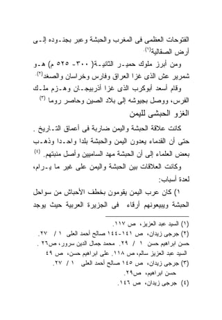 ‫ﺍﻟﻔﺘﻭﺤﺎﺕ ﺍﻟﻌﻅﻤﻰ ﻓﻰ ﺍﻟﻤﻐﺭﺏ ﻭﺍﻟﺤﺒﺸﺔ ﻭﻋﺒﺭ ﺒﺠﻨـﻭﺩﻩ ﺇﻟـﻰ‬
                                         ‫)١(.‬
                                                ‫ﺃﺭﺽ ﺍﻟﺼﻘﺎﻟﻴﺔ‬
‫ﻭﻤﻥ ﺃﺒﺭﺯ ﻤﻠﻭﻙ ﺤﻤﻴـﺭ ﺍﻟﺜﺎﻨﻴـﺔ) ٠٠٣- ٥٢٥ ﻡ( ﻫـﻭ‬
‫)٢(.‬
       ‫ﺸﻤﺭﻴﺭ ﻋﺵ ﺍﻟﺫﻯ ﻏﺯﺍ ﺍﻟﻌﺭﺍﻕ ﻭﻓﺎﺭﺱ ﻭﺨﺭﺍﺴﺎﻥ ﻭﺍﻟﺼﻐﺩ‬
‫ﻭﻗﺎﻡ ﺃﺴﻌﺩ ﺃﺒﻭﻜﺭﺏ ﺍﻟﺫﻯ ﻏﺯﺍ ﺃﺫﺭﺒﻴﺠـﺎﻥ ﻭﻫـﺯﻡ ﻤﻠـﻙ‬
  ‫)٣(‬
        ‫ﺍﻟﻔﺭﺱ، ﻭﻭﺼل ﺒﺠﻴﻭﺸﻪ ﺇﻟﻰ ﺒﻼﺩ ﺍﻟﺼﻴﻥ ﻭﺤﺎﺼﺭ ﺭﻭﻤﺎ‬
                                    ‫ﺍﻟﻐﺯﻭ ﺍﻟﺤﺒﺸﻰ ﻟﻠﻴﻤﻥ‬
‫ﻜﺎﻨﺕ ﻋﻼﻗﺔ ﺍﻟﺤﺒﺸﺔ ﻭﺍﻟﻴﻤﻥ ﻀﺎﺭﺒﺔ ﻓﻰ ﺃﻋﻤﺎﻕ ﺍﻟﺘـﺎﺭﻴﺦ .‬
‫ﺤﺘﻰ ﺃﻥ ﺍﻟﻘﺩﻤﺎﺀ ﻴﻌﺩﻭﻥ ﺍﻟﻴﻤﻥ ﻭﺍﻟﺤﺒﺸﺔ ﺒﻠﺩﺍ ﻭﺍﺤـﺩﺍ ﻭﺫﻫـﺏ‬
      ‫ﹰ‬      ‫ﹰ‬
‫)٤(‬
      ‫ﺒﻌﺽ ﺍﻟﻌﻠﻤﺎﺀ ﺇﻟﻰ ﺃﻥ ﺍﻟﺤﺒﺸﺔ ﻤﻬﺩ ﺍﻟﺴﺎﻤﻴﻴﻥ ﻭﺃﺼل ﻤﻨﺒﺘﻬﻡ.‬
‫ﻭﻜﺎﻨﺕ ﺍﻟﻌﻼﻗﺎﺕ ﺒﻴﻥ ﺍﻟﺤﺒﺸﺔ ﻭﺍﻟﻴﻤﻥ ﻋﻠﻰ ﻏﻴﺭ ﻤﺎ ﻴـﺭﺍﻡ،‬
                                                  ‫ﻟﻌﺩﺓ ﺃﺴﺒﺎﺏ:‬
‫١( ﻜﺎﻥ ﻋﺭﺏ ﺍﻟﻴﻤﻥ ﻴﻘﻭﻤﻭﻥ ﺒﺨﻁﻑ ﺍﻷﺤﺒﺎﺵ ﻤﻥ ﺴﻭﺍﺤل‬
‫ﻓﻰ ﺍﻟﺠﺯﻴﺭﺓ ﺍﻟﻌﺭﺒﻴﺔ ﺤﻴﺙ ﻴﻭﺠﺩ‬        ‫ﺍﻟﺤﺒﺸﺔ ﻭﻴﺒﻴﻌﻭﻨﻬﻡ ﺃﺭﻗﺎﺀ‬

                           ‫)١( ﺍﻟﺴﻴﺩ ﻋﺒﺩ ﺍﻟﻌﺯﻴﺯ، ﺹ ٧١١.‬
 ‫)٢( ﺠﺭﺠﻰ ﺯﻴﺩﺍﻥ، ﺹ ١٤١-٤٤١ ﺼﺎﻟﺢ ﺃﺤﻤﺩ ﺍﻟﻌﻠﻰ ١ / ٧٢.‬
 ‫ﺤﺴﻥ ﺍﺒﺭﺍﻫﻴﻡ ﺤﺴﻥ ١ / ٩٢. ﻤﺤﻤﺩ ﺠﻤﺎل ﺍﻟﺩﻴﻥ ﺴﺭﻭﺭ، ﺹ٦٢ .‬
    ‫ﺍﻟﺴﻴﺩ ﻋﺒﺩ ﺍﻟﻌﺯﻴﺯ ﺴﺎﻟﻡ، ﺹ ٨١١. ﻋﻠﻰ ﺍﺒﺭﺍﻫﻴﻡ ﺤﺴﻥ، ﺹ ٩٤‬
      ‫)٣( ﺠﺭﺠﻰ ﺯﻴﺩﺍﻥ، ﺹ ٥٤١ ﺼﺎﻟﺢ ﺃﺤﻤﺩ ﺍﻟﻌﻠﻰ ١ / ٧٢.‬
                               ‫ﺤﺴﻥ ﺍﺒﺭﺍﻫﻴﻡ، ﺹ٩٢.‬
                             ‫)٤( ﺠﺭﺠﻰ ﺯﻴﺩﺍﻥ، ﺹ ٦٤١.‬
 