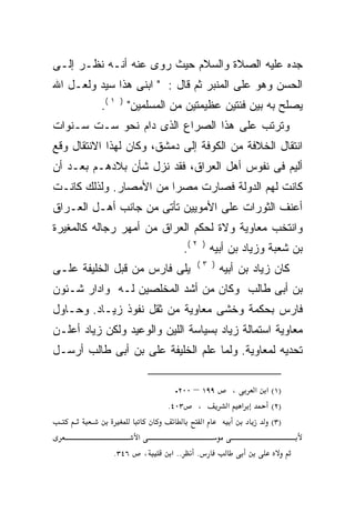 ‫ﺠﺩﻩ ﻋﻠﻴﻪ ﺍﻟﺼﻼﺓ ﻭﺍﻟﺴﻼﻡ ﺤﻴﺙ ﺭﻭﻯ ﻋﻨﻪ ﺃﻨـﻪ ﻨﻅـﺭ ﺇﻟـﻰ‬
‫ﺍﻟﺤﺴﻥ ﻭﻫﻭ ﻋﻠﻰ ﺍﻟﻤﻨﺒﺭ ﺜﻡ ﻗﺎل : " ﺍﺒﻨﻰ ﻫﺫﺍ ﺴﻴﺩ ﻭﻟﻌـل ﺍﷲ‬
          ‫ﻴﺼﻠﺢ ﺒﻪ ﺒﻴﻥ ﻓﺌﺘﻴﻥ ﻋﻅﻴﻤﺘﻴﻥ ﻤﻥ ﺍﻟﻤﺴﻠﻤﻴﻥ" ) ١ (.‬
‫ﻭﺘﺭﺘﺏ ﻋﻠﻰ ﻫﺫﺍ ﺍﻟﺼﺭﺍﻉ ﺍﻟﺫﻯ ﺩﺍﻡ ﻨﺤﻭ ﺴـﺕ ﺴـﻨﻭﺍﺕ‬
‫ﺍﻨﺘﻘﺎل ﺍﻟﺨﻼﻓﺔ ﻤﻥ ﺍﻟﻜﻭﻓﺔ ﺇﻟﻰ ﺩﻤﺸﻕ، ﻭﻜﺎﻥ ﻟﻬﺫﺍ ﺍﻻﻨﺘﻘﺎل ﻭﻗﻊ‬
‫ﺃﻟﻴﻡ ﻓﻰ ﻨﻔﻭﺱ ﺃﻫل ﺍﻟﻌﺭﺍﻕ، ﻓﻘﺩ ﻨﺯل ﺸﺄﻥ ﺒﻼﺩﻫـﻡ ﺒﻌـﺩ ﺃﻥ‬
‫ﻜﺎﻨﺕ ﻟﻬﻡ ﺍﻟﺩﻭﻟﺔ ﻓﺼﺎﺭﺕ ﻤﺼﺭﺍ ﻤﻥ ﺍﻷﻤﺼﺎﺭ. ﻭﻟﺫﻟﻙ ﻜﺎﻨـﺕ‬
                       ‫ﹰ‬
‫ﺃﻋﻨﻑ ﺍﻟﺜﻭﺭﺍﺕ ﻋﻠﻰ ﺍﻷﻤﻭﻴﻴﻥ ﺘﺄﺘﻰ ﻤﻥ ﺠﺎﻨﺏ ﺃﻫـل ﺍﻟﻌـﺭﺍﻕ‬
‫ﻭﺍﻨﺘﺨﺏ ﻤﻌﺎﻭﻴﺔ ﻭﻻﺓ ﻟﺤﻜﻡ ﺍﻟﻌﺭﺍﻕ ﻤﻥ ﺃﻤﻬﺭ ﺭﺠﺎﻟﻪ ﻜﺎﻟﻤﻐﻴﺭﺓ‬
                                   ‫ﹰ‬
                                   ‫ﺒﻥ ﺸﻌﺒﺔ ﻭﺯﻴﺎﺩ ﺒﻥ ﺃﺒﻴﻪ ) ٢ (.‬
                                      ‫) ٣(‬
‫ﻴﻠﻰ ﻓﺎﺭﺱ ﻤﻥ ﻗﺒل ﺍﻟﺨﻠﻴﻔﺔ ﻋﻠـﻰ‬                 ‫ﻜﺎﻥ ﺯﻴﺎﺩ ﺒﻥ ﺃﺒﻴﻪ‬
‫ﺒﻥ ﺃﺒﻰ ﻁﺎﻟﺏ ﻭﻜﺎﻥ ﻤﻥ ﺃﺸﺩ ﺍﻟﻤﺨﻠﺼﻴﻥ ﻟـﻪ ﻭﺍﺩﺍﺭ ﺸـﺌﻭﻥ‬
            ‫‪‬‬
‫ﻓﺎﺭﺱ ﺒﺤﻜﻤﺔ ﻭﺨﺸﻰ ﻤﻌﺎﻭﻴﺔ ﻤﻥ ﺜﻘل ﻨﻔﻭﺫ ﺯﻴـﺎﺩ. ﻭﺤـﺎﻭل‬
‫ﻤﻌﺎﻭﻴﺔ ﺍﺴﺘﻤﺎﻟﺔ ﺯﻴﺎﺩ ﺒﺴﻴﺎﺴﺔ ﺍﻟﻠﻴﻥ ﻭﺍﻟﻭﻋﻴﺩ ﻭﻟﻜﻥ ﺯﻴﺎﺩ ﺃﻋﻠـﻥ‬
‫ﺘﺤﺩﻴﻪ ﻟﻤﻌﺎﻭﻴﺔ. ﻭﻟﻤﺎ ﻋﻠﻡ ﺍﻟﺨﻠﻴﻔﺔ ﻋﻠﻰ ﺒﻥ ﺃﺒﻰ ﻁﺎﻟﺏ ﺃﺭﺴـل‬

                              ‫٩٩١ – ٠٠٢.‬          ‫،‬       ‫)١( א א‬
                            ‫، ٣٠٤.‬            ‫א‬       ‫א‬       ‫)٢(‬
                                     ‫א‬                        ‫)٣(‬
                    ‫א‬
             ‫٦٤٣.‬       ‫،‬   ‫.. א‬      ‫.‬
 