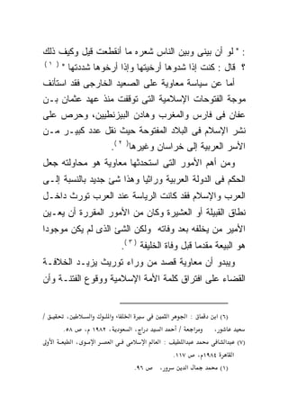 ‫: " ﻟﻭ ﺃﻥ ﺒﻴﻨﻰ ﻭﺒﻴﻥ ﺍﻟﻨﺎﺱ ﺸﻌﺭﻩ ﻤﺎ ﺃﻨﻘﻁﻌﺕ ﻗﻴل ﻭﻜﻴﻑ ﺫﻟﻙ‬
‫) ١(‬
        ‫؟ ﻗﺎل : ﻜﻨﺕ ﺇﺫﺍ ﺸﺩﻭﻫﺎ ﺃﺭﺨﻴﺘﻬﺎ ﻭﺇﺫﺍ ﺃﺭﺨﻭﻫﺎ ﺸﺩﺩﺘﻬﺎ "‬
‫ﺃ ‪‬ﺎ ﻋﻥ ﺴﻴﺎﺴﺔ ﻤﻌﺎﻭﻴﺔ ﻋﻠﻰ ﺍﻟﺼﻌﻴﺩ ﺍﻟﺨﺎﺭﺠﻰ ﻓﻘﺩ ﺍﺴﺘﺄﻨﻑ‬
                                               ‫ﻤ‬
‫ﻤﻭﺠﺔ ﺍﻟﻔﺘﻭﺤﺎﺕ ﺍﻹﺴﻼﻤﻴﺔ ﺍﻟﺘﻰ ﺘﻭﻗﻔﺕ ﻤﻨﺫ ﻋﻬﺩ ﻋﺜﻤﺎﻥ ﺒـﻥ‬
‫ﻋﻔﺎﻥ ﻓﻰ ﻓﺎﺭﺱ ﻭﺍﻟﻤﻐﺭﺏ ﻭﻫﺎﺩﻥ ﺍﻟﺒﻴﺯﻨﻁﻴﻴﻥ، ﻭﺤﺭﺹ ﻋﻠﻰ‬
‫ﻨﺸﺭ ﺍﻹﺴﻼﻡ ﻓﻰ ﺍﻟﺒﻼﺩ ﺍﻟﻤﻔﺘﻭﺤﺔ ﺤﻴﺙ ﻨﻘل ﻋﺩﺩ ﻜﺒﻴـﺭ ﻤـﻥ‬
                     ‫ﺍﻷﺴﺭ ﺍﻟﻌﺭﺒﻴﺔ ﺇﻟﻰ ﺨﺭﺍﺴﺎﻥ ﻭﻏﻴﺭﻫﺎ) ٢ (.‬
‫ﻭﻤﻥ ﺃﻫﻡ ﺍﻷﻤﻭﺭ ﺍﻟﺘﻰ ﺍﺴﺘﺤﺩﺜﻬﺎ ﻤﻌﺎﻭﻴﺔ ﻫﻭ ﻤﺤﺎﻭﻟﺘﻪ ﺠﻌل‬
‫ﺍﻟﺤﻜﻡ ﻓﻰ ﺍﻟﺩﻭﻟﺔ ﺍﻟﻌﺭﺒﻴﺔ ﻭﺭﺍﺜﻴﺎ ﻭﻫﺫﺍ ﺸﺊ ﺠﺩﻴﺩ ﺒﺎﻟﻨﺴﺒﺔ ﺇﻟـﻰ‬
                          ‫ﹰ‬
‫ﺍﻟﻌﺭﺏ ﻭﺍﻹﺴﻼﻡ ﻓﻘﺩ ﻜﺎﻨﺕ ﺍﻟﺭﻴﺎﺴﺔ ﻋﻨﺩ ﺍﻟﻌﺭﺏ ﺘﻭﺭﺙ ﺩﺍﺨـل‬
‫ﻨﻁﺎﻕ ﺍﻟﻘﺒﻴﻠﺔ ﺃﻭ ﺍﻟﻌﺸﻴﺭﺓ ﻭﻜﺎﻥ ﻤﻥ ﺍﻷﻤﻭﺭ ﺍﻟﻤﻘﺭﺭﺓ ﺃﻥ ﻴﻌـ ‪‬ﻥ‬
 ‫ﻴ‬
‫ﺍﻷﻤﻴﺭ ﻤﻥ ﻴﺨﻠﻔﻪ ﺒﻌﺩ ﻭﻓﺎﺘﻪ ﻭﻟﻜﻥ ﺍﻟﺸﺊ ﺍﻟﺫﻯ ﻟﻡ ﻴﻜﻥ ﻤﻭﺠﻭﺩﺍ‬
‫ﹰ‬                       ‫‪‬‬
                         ‫ﻫﻭ ﺍﻟﺒﻴﻌﺔ ﻤﻘﺩﻤﺎ ﻗﺒل ﻭﻓﺎﺓ ﺍﻟﺨﻠﻴﻔﺔ ) ٣ (.‬
                                                 ‫ﹰ‬
‫ﻭﻴﺒﺩﻭ ﺃﻥ ﻤﻌﺎﻭﻴﺔ ﻗﺼﺩ ﻤﻥ ﻭﺭﺍﺀ ﺘﻭﺭﻴﺙ ﻴﺯﻴـﺩ ﺍﻟﺨﻼﻓـﺔ‬
‫ﺍﻟﻘﻀﺎﺀ ﻋﻠﻰ ﺍﻓﺘﺭﺍﻕ ﻜﻠﻤﺔ ﺍﻷﻤﺔ ﺍﻹﺴﻼﻤﻴﺔ ﻭﻭﻗﻭﻉ ﺍﻟﻔﺘﻨـﺔ ﻭﺃﻥ‬


‫/‬        ‫،‬    ‫א‬    ‫א‬       ‫א‬             ‫א‬    ‫:א‬     ‫)٦( א‬
        ‫، ٢٨٩١ ، ٨٥.‬       ‫א ،א‬        ‫א‬    ‫א /‬     ‫،‬
    ‫א‬      ‫،א‬   ‫א‬    ‫א‬             ‫א‬   ‫:א‬     ‫א‬          ‫)٧( א‬
                                          ‫٤٨٩١ ، ٧١١.‬      ‫א‬
                             ‫٦٩.‬       ‫،‬        ‫א‬      ‫)١(‬
 