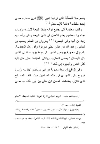 ‫ﻴﻀﻊ ﺤﻼ ﻟﻠﻤﺴﺄﻟﺔ ﺍﻟﺘﻰ ﺘﺭﻜﻬﺎ ﺍﻟﻨﺒﻰ }‪ {‬ﺩﻭﻥ ﺤـل، ﻫـﻰ‬
                                          ‫ﹰ‬
                                   ‫ﺇﻴﺠﺎﺩ ﺴﻠﻁـﺔ ﺩﺍﺌﻤﺔ ﻟﻺﺴـﻼﻡ ) ١ (.‬
‫ﻭﻜﺘﺏ ﻤﻌﺎﻭﻴﺔ ﺇﻟﻰ ﺠﻤﻴﻊ ﻨﻭﺍﺒﻪ ﺒﺄﺨﺫ ﺍﻟﺒﻴﻌﺔ ﻻﺒﻨـﻪ ﻴﺯﻴـﺩ،‬
‫ﻓﺠﺎﺀ ﺭﺩ ﺒﻌﻀﻬﻡ ﺒﻌﺩﻡ ﺍﻟﺘﻌﺠل ﻓﻰ ﺸﺄﻥ ﺍﻟﺒﻴﻌﺔ ﻭﻋﻠﻰ ﺭﺃﺴـﻬﻡ‬
                                      ‫)٢(‬
‫ﻭﻤﺭﻭﺍﻥ ﺒﻥ ﺍﻟﺤﻜﻡ ﻭﺴﻌﻴﺩ ﺒﻥ‬                        ‫ﺯﻴﺎﺩ ﺒﻥ ﺃﺒﻴﻪ ﻭﺍﻟﻰ ﺍﻟﺒﺼﺭﺓ‬
‫ﺍﻟﻌﺎﺹ ﻭﻋﺒﺩ ﺍﷲ ﺒﻥ ﻋﺎﻤﺭ ﺤﺘﻰ ﻴﻌﺭﻓﻭﺍ ﺭﺃﻯ ﺃﻫل ﺍﻟﻤﺩﻴﻨـﺔ.‬
‫ﻭﻟﻡ ﻴﺯل ﻤﻌﺎﻭﻴﺔ ﻴﺭﻭﺽ ﺍﻟﻨﺎﺱ ﻋﻠﻰ ﺒﻴﻌﺔ ﻴﺯﻴﺩ ﻴﺴﺘﻤﻴل ﺍﻟﻨﺎﺱ‬
‫ﺒﻜل ﺍﻟﻭﺴﺎﺌل " ﻴﻌﻁﻰ ﺍﻟﻤﻘﺎﺭﺏ ﻭﻴﺩﺍﻨﻰ ﺍﻟﻤﺘﺒﺎﻋﺩ ﺤﺘﻰ ﻤﺎل ﺇﻟﻴﻪ‬
                               ‫ﺃﻜﺜﺭ ﺍﻟﻨﺎﺱ ﻭﺃﺠﺎﺒﻭﻩ ﺇﻟﻰ ﺫﻟﻙ " ) ٣ (.‬
‫ﻭﻓﻰ ﺍﻟﻭﺍﻗﻊ ﺃﻥ ﺒﻴﻌﺔ ﻤﻌﺎﻭﻴﺔ ﺒﻥ ﺃﺒﻰ ﺴـﻔﻴﺎﻥ ﻻﺒﻨـﻪ ﻴﺯﻴـﺩ‬
‫ﺨﺭﻭﺝ ﻋﻠﻰ ﺍﻟﺸﻭﺭﻯ ﻓﻰ ﺤﻜﻡ ﺍﻟﻤﺴﻠﻤﻴﻥ ﺤﻴﺙ ﺨﻠﻑ ﺍﻟﺼـﻠﺢ‬
‫ﺍﻟﺫﻯ ﺘﻨﺎﺯل ﺒﻤﻘﺘﻀﺎﻩ ﺍﻟﺤﺴﻥ ﺍﺒﻥ ﻋﻠﻰ ﺒﻥ ﺃﺒﻰ ﻁﺎﻟـﺏ ﻋـﻥ‬


      ‫،א‬     ‫א‬    ‫،א‬       ‫א‬                    ‫א‬    ‫:א‬         ‫א‬    ‫)٢(‬
‫،‬                                                                                ‫א‬
                                                     ‫٢٦.‬    ‫٢٨٩١ ،‬      ‫א‬
‫א ،‬                   ‫/‬        ‫،‬      ‫א‬         ‫،א‬   ‫א‬     ‫:‬      ‫)٣( א‬
                                                                             ‫א‬
‫٠٥٣ –‬      ‫، ٥٧٩١ ،‬       ‫،א‬                ‫א‬        ‫א‬     ‫،א‬           ‫א‬
                                                                            ‫١٥٣.‬
                          ‫٤ / ٤٢٢ – ٥٢٢، ٨٢٢.‬              ‫א‬        ‫)٤( א‬
 