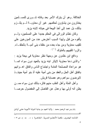 ‫ﺍﻟﺨﻼﻓﺔ. ﻭﻫﻭ ﺃﻥ ﻴﺘﺭﻙ ﺍﻷﻤﺭ ﺒﻌﺩ ﻭﻓﺎﺘﻪ ﺸـﻭﺭﻯ ﻟﻠﻤﺴـﻠﻤﻴﻥ‬
‫ﻴﺨﺘﺎﺭﻭﻥ ﻤﻥ ﻴﺸﺎﺅﻭﻥ ﻟﺤﻜﻤﻬﻡ. ﻏﻴﺭ ﺃﻥ ﻤﻌﺎﻭﻴـﺔ ﻟـﻡ ﻴﻠﺘـﺯﻡ‬
           ‫ﺒﺫﻟﻙ، ﺒل ﻋﻤﺩ ﺇﻟﻰ ﺃﺨﺫ ﺍﻟﺒﻴﻌﺔ ﻓﻰ ﺤﻴﺎﺘﻪ ﻻﺒﻨﻪ ﻴﺯﻴﺩ.‬
‫ﻭﻜﺎﻥ ﻨﻅﺎﻡ ﺍﻟﻭﺭﺍﺜﻰ ﻓﻰ ﺍﻟﺤﻜﻡ ﺠﺩﻴﺩﺍ ﻋﻠﻰ ﺍﻟﻤﺴﻠﻤﻴﻥ، ﻭﻟـﻡ‬
‫ﻴﺄﻟﻔﻭﻩ ﻤﻥ ﻗﺒل ﻭﻟﻬﺫﺍ ﺍﻟﺴﺒﺏ ﺃﻋﺘﺭﺽ ﻋﺩﺩ ﻤﻥ ﺍﻟﻤﺅﺭﺨﻴﻥ ﻋﻠﻰ‬
‫ﺘﻠﻘﻴﺏ ﻤﻌﺎﻭﻴﺔ ﻭﻤﻥ ﺠﺎﺀ ﺒﻌﺩﻩ ﻤﻥ ﺨﻠﻔﺎﺀ ﺒﻨﻰ ﺃﻤﻴـﺔ ﺒﺎﻟﺨﻠﻔـﺎﺀ.‬
                                            ‫)١(.‬
                                                       ‫ﻭﺍﺜﺭﻭﺍ ﺘﻠﻘﻴﺒﻬﻡ ﺒﺎﻟﻤﻠﻭﻙ‬
‫ﻭﺩﺍﻓﻊ ﺍﺒﻥ ﺨﻠﺩﻭﻥ ﻋﻥ ﻭﺠﻬﺔ ﻨﻅﺭ ﻤﻌﺎﻭﻴﺔ ﻓﻰ ﺒﻴﻌﺔ ﻴﺯﻴﺩ :‬
‫" ﻭﺍﻟﺫﻯ ﺩﻋﺎ ﻤﻌﺎﻭﻴﺔ ﻻﻴﺜﺎﺭ ﺍﺒﻨﻪ ﻴﺯﻴﺩ ﺒﺎﻟﻌﻬﺩ ﺩﻭﻥ ﺴﻭﺍﻩ ﺍﻨﻤـﺎ‬
‫ﻫﻭ ﻤﺭﺍﻋﺎﺓ ﺍﻟﻤﺼﻠﺤﺔ ﺍﻟﻌﺎﻤﺔ ﻭﺍﺠﺘﻤﺎﻉ ﺍﻟﻨﺎﺱ ﻭﺍﺘﻔﺎﻕ ﺍﻫـﻭﺍﺌﻬﻡ‬
‫ﺒﺎﺘﻔﺎﻕ ﺃﻫل ﺍﻟﺤل ﻭﺍﻟﻌﻘﺩ ﻤﻥ ﺒﻨﻰ ﺃﻤﻴﺔ ﻋﻠﻴﻪ ﺃﺫ ﺒﻨﻭ ﺃﻤﻴﺔ ﺤﻴﻨﺌـﺫ‬
                              ‫ﻻﻴﺭﻀﻭﻥ ﺴﻭﺍﻫﻡ ﻭﻫﻡ ﻋﺼﺎﺒﺔ ﻗﺭﻴﺵ.‬
‫ﻭﺃﻫل ﺍﻟﻤﻠﺔ ﻭﺃﻫل ﺍﻟﻐﻠﺏ ﻤﻨﻬﻡ ﻓﺎﺜﺭﻩ ﺒﺫﻟﻙ ﺩﻭﻥ ﺴﻭﺍﻩ ﻤﻤـﻥ‬
‫ﻴﻅﻥ ﺃﻨﻪ ﺃﻭﻟﻰ ﺒﻬﺎ ﻭﻋﺩل ﻋﻥ ﺍﻟﻔﺎﻀل ﺇﻟﻰ ﺍﻟﻤﻔﻀﻭل ﺤﺭﺼـﺎ‬




  ‫א‬             ‫א‬       ‫א א‬         ‫א‬        ‫:‬                  ‫א‬       ‫)٥(‬
                                                                                   ‫א‬
‫٣−‬    ‫(،‬    ‫.‬       ‫)‬          ‫،א‬       ‫א‬          ‫א‬        ‫،‬       ‫א‬         ‫א‬
                                                                                  ‫٤.‬
 