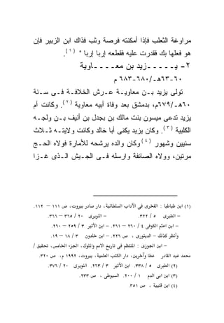 ‫ﻤﺭﺍﻭﻏﺔ ﺍﻟﺜﻌﻠﺏ ﻓﺈﺫﺍ ﺃﻤﻜﻨﺘﻪ ﻓﺭﺼﺔ ﻭﺜﺏ ﻓﺫﺍﻙ ﺍﺒﻥ ﺍﻟﺯﺒﻴﺭ ﻓﺈﻥ‬
             ‫ﻫﻭ ﻓﻌﻠﻬﺎ ﺒﻙ ﻓﻘﺩﺭﺕ ﻋﻠﻴﻪ ﻓﻘﻁﻌﻪ ﺇﺭﺒﺎ ﺇﺭﺒﺎ " ) ١ (.‬
                                ‫‪‬‬
                     ‫٢- ﻴـــــﺯﻴﺩ ﺒﻥ ﻤﻌــــﺎﻭﻴﺔ‬
                                    ‫٠٦-٣٦ﻫـ/٠٨٦-٣٨٦ ﻡ‬
‫ﺘﻭﻟﻰ ﻴﺯﻴﺩ ﺒـﻥ ﻤﻌﺎﻭﻴـﺔ ﻋـﺭﺵ ﺍﻟﺨﻼﻓـﺔ ﻓـﻰ ﺴـﻨﺔ‬
‫٠٦ﻫـ/٩٧٦ﻡ، ﺒﺩﻤﺸﻕ ﺒﻌﺩ ﻭﻓﺎﺓ ﺃﺒﻴﻪ ﻤﻌﺎﻭﻴﺔ ) ٢ (. ﻭﻜﺎﻨﺕ ﺃﻡ‬
‫ﻴﺯﻴﺩ ﺘﺩﻋﻰ ﻤﻴﺴﻭﻥ ﺒﻨﺕ ﻤﺎﻟﻙ ﺒﻥ ﺒﺠﺩل ﺒﻥ ﺃﻨﻴﻑ ﺒـﻥ ﻭﻟﺠـﻪ‬
‫ﺍﻟﻜﻠﺒﻴﺔ ) ٣ (. ﻭﻜﺎﻥ ﻴﺯﻴﺩ ﻴﻜﻨﻰ ﺃﺒﺎ ﺨﺎﻟﺩ ﻭﻜﺎﻨﺕ ﻭﻻﻴﺘـﻪ ﺜـﻼﺙ‬
‫ﺴﻨﻴﻴﻥ ﻭﺸﻬﻭﺭ ) ٤ ( ﻭﻜﺎﻥ ﻭﺍﻟﺩﻩ ﻴﺭﺸﺤﻪ ﻟﻸﻤﺎﺭﺓ ﻓﻭﻻﻩ ﺍﻟﺤـﺞ‬
‫ﻤﺭﺘﻴﻥ، ﻭﻭﻻﻩ ﺍﻟﺼﺎﺌﻔﺔ ﻭﺍﺭﺴﻠﻪ ﻓـﻰ ﺍﻟﺠـﻴﺵ ﺍﻟـﺫﻯ ﻏـﺯﺍ‬




‫، ١١١ – ٢١١.‬                 ‫، א‬         ‫א א א‬            ‫:א‬       ‫)١( א‬
      ‫٠٢ / ٥٦٣ – ٦٦٣.‬         ‫−א‬                 ‫٥ / ٢٢٣.‬       ‫−א‬
        ‫٣ / ٩٥٢ – ٠٦٢.‬      ‫٤ / ٠٦٢ – ١٦٢. − א א‬          ‫−א א א‬
       ‫٣ / ٨١ – ٩١.‬             ‫٦٢٢. − א‬      ‫،‬       ‫−א‬
‫/‬      ‫،‬      ‫א א ،א א‬                         ‫:א‬       ‫−א א‬
  ‫٠٢٣.‬     ‫، ٢٩٩١ ،‬        ‫،‬      ‫א‬     ‫، א א‬                 ‫א‬
      ‫٠٢ / ٦٧٣.‬        ‫٣ / ٣٦٢. א‬         ‫٥ / ٨٣٣. א א‬       ‫)٢( א‬
                    ‫٣٣٢.‬      ‫،‬        ‫١ / ٠٠٢. א‬       ‫)٣( א א א‬
                                            ‫١٥٣.‬     ‫،‬       ‫)٤( א‬
 