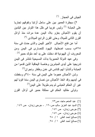 ‫)١(‬
                                                   ‫ﺍﻟﺠﻴﺵ ﻓﻰ ﺍﻟﺤﺠﺎﺯ.‬
‫٢( ﺴﻴﻁﺭﺓ ﺍﻟﺤﻤﻴﺭ ﺒﻴﻥ ﻋﻠﻰ ﺴﺎﺤل ﺃﺯﺍﻴﻨﺎ ﻭﺘﻔﻭﻗﻬﻡ ﺘﺠﺎﺭﻴﺎ‬
‫ﹰ‬
                                                     ‫)٢(‬
‫ﻭﻟﻴﺱ ﻏﺭﻴﺒﺎ ﻓﻰ ﻅل ﻫﺫﺍ ﺍﻟﺘﻭﺘﺭ ﺒﻴﻥ ﺍﻟﺒﻠﺩﻴﻥ‬                    ‫ﻋﻠﻰ ﺍﻟﺤﺒﺸﺔ‬
‫ﺃﻥ ﻴﻘﻭﻡ ﺍﻷﺤﺒﺎﺵ ﺒﻐﺯﻭ ﺒﻼﺩ ﺍﻟﻴﻤﻥ ﻋﺩﺓ ﻤﺭﺍﺕ ﻤﻨﺫ ﺃﻭﺍﺌل‬
            ‫)٣(‬
                   ‫ﺍﻟﻘﺭﻥ ﺍﻟﺜﺎﻨﻰ ﻟﻠﻤﻴﻼﺩ ﻭﺤﺘﻰ ﺍﻟﻘﺭﻥ ﺍﻟﺭﺍﺒﻊ ﺍﻟﻤﻴﻼﺩﻯ‬
‫ﺃﻤﺎ ﻋﻥ ﻓﺘﺢ ﺍﻷﺤﺒﺎﺵ ﺍﻷﺨﻴﺭ ﻟﻠﻴﻤﻥ ﻭﺍﻟﺫﻯ ﺤﺩﺙ ﻓﻰ ﺴﻨﺔ‬
‫٥٢٥ﻡ، ﺒﺴﺒﺏ ﺍﻀﻁﻬﺎﺩ ﺍﻟﻴﻬﻭﺩ ﻟﻠﻨﺼﺎﺭﻯ ﻓﻰ ﺍﻟﻴﻤﻥ ﻭﻤﻥ‬
 ‫)٤( .‬
         ‫ﺍﻟﻤﻌﺭﻭﻑ ﺃﻥ ﺍﻟﻴﻬﻭﺩﻴﺔ ﻗﺩ ﺩﺨﻠﺕ ﻋﻠﻰ ﻴﺩ ﺃﺤﺩ ﻤﻠﻭﻙ ﺤﻤﻴﺭ‬
‫ﻭﻓﻰ ﻋﻬﺩ ﺍﻟﺩﻭﻟﺔ ﺍﻟﺤﻤﻴﺭﻴﺔ ﺒﺩﺃﺕ ﺍﻟﻤﺴﻴﺤﻴﺔ ﺘﻨﺘﺸﺭ ﻓﻰ ﺍﻟﻴﻤﻥ‬
‫ﺘﺩﺭﻴﺠﻴﺎ ﻋﻠﻰ ﺃﻴﺩﻯ ﺍﻟﻤﺒﺸﺭﻴﻥ ﻭﺨﺎﺼﺔ ﺍﻟﻴﻌﺎﻗﺒﺔ ﺍﻟﺫﻴﻥ ﻗﺩﻤﻭﺍ ﻤﻥ‬
                                                ‫ﹰ‬
          ‫)٥(‬
                ‫ﺍﻟﺤﺒﺸﺔ ﻭﺃﻨﺸﺄﻭﺍ ﻟﻬﻡ ﻜﻨﺎﺌﺱ ﻓﻰ ﻋﺩﻥ ﻭﻅﻔﺎﺭ ﻭﻨﺠﺭﺍﻥ‬
‫ﻭﺸﻥ ﺍﻷﺤﺒﺎﺵ ﻫﺠﻭﻤﺎ ﻋﻠﻰ ﺍﻟﻴﻤﻥ ﻓﻰ ﺴﻨﺔ ٠٤٣ﻡ ﻭﺴﻘﻁﺕ‬
‫ﻓﻰ ﺃﻴﺩﻴﻬﻡ ﻭﻗﺩ ﺍﺘﺨﺫ ﺍﻷﺤﺒﺎﺵ ﻤﻥ ﻨﺼﺎﺭﻯ ﺍﻟﻴﻤﻥ ﺴﻨﺩﺍ ﻗﻭﻴﺎ ﻟﻬﻡ‬
         ‫ﹰ‬
                  ‫)٦(‬
                        ‫ﻏﻴﺭ ﺃﻥ ﺍﻟﺤﻜﻡ ﺍﻟﺤﺒﺸﻰ ﻟﻡ ﻴﺩﻡ ﻁﻭﻴﻼ ﻋﻠﻰ ﺍﻟﻴﻤﻥ‬
                                  ‫ﹰ‬
‫ﻭﺘﻭﻟﻰ ﻤﻘﺎﻟﻴﺩ ﺍﻟﺤﻜﻡ ﻓﻰ ﻤﻤﻠﻜﺔ ﺤﻤﻴﺭ ﻓﻰ ﺃﻭﺍﺌل ﺍﻟﻘﺭﻥ‬


                           ‫ﻋﺒﺩ ﺍﻟﻤﻨﻌﻡ ﻤﺎﺠﺩ، ﺹ٣٧.‬                  ‫)١(‬
 ‫ﺍﻟﺴﻴﺩ ﻋﺒﺩ ﺍﻟﻌﺯﻴﺯ ﺴﺎﻟﻡ، ﺹ٠٢١. - ﺠﺭﺠﻰ ﺯﻴﺩﺍﻥ، ﺹ ٩٤١.‬                ‫)٢(‬
                           ‫ﺠﺭﺠﻰ ﺯﻴﺩﺍﻥ، ﺹ ٧٤١.‬                     ‫)٣(‬
                           ‫ﺠﺭﺠﻰ ﺯﻴﺩﺍﻥ، ﺹ ٧٤١.‬                     ‫)٤(‬
                          ‫ﺼﺎﻟﺢ ﺃﺤﻤﺩ ﺍﻟﻌﻠﻰ ١ / ٨٢‬                  ‫)٥(‬
                         ‫ﺼﺎﻟﺢ ﺃﺤﻤﺩ ﺍﻟﻌﻠﻰ ١ / ٨٢.‬                  ‫)٦(‬
 