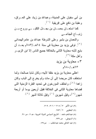 ‫ﺒﻥ ﺃﺒﻰ ﺴﻔﻴﺎﻥ ﻋﻠﻰ ﺍﻟﻤﺩﻴﻨﺔ، ﻭﻋﺒﺩﺍﷲ ﺒﻥ ﺯﻴﺎﺩ ﻋﻠﻰ ﺍﻟﻌـﺭﺍﻕ،‬
                                 ‫ﻭﻋﻘﺒﺔ ﺒﻥ ﻨﺎﻓﻊ ﻋﻠﻰ ﺇﻓﺭﻴﻘﻴﺔ ) ١ (.‬
‫ﻜﻤﺎ ﺍﺴﺘﻌـﺎﻥ ﺒﺤﺴـﺎﻥ ﺒﻥ ﺒﺠـﺩل ﺍﻟﻜﻠﺒــﻰ ﻭﺭﻭﺡ ﺒـﻥ‬
                                                 ‫ﺯﻨﺒـﺎﺡ ﺍﻟﺠﺫﺍﻤـﻰ‬
‫ﻭﺍﻟﻨﻌﻤﺎﻥ ﺒﻥ ﺒﺸﻴﺭ ﻭﻋﻠﻰ ﺍﻟﺸﺭﻁﺔ ﻋﺒﺩﺍﷲ ﺒﻥ ﻋﺎﻤﺭﺍﻟﻬﻤﺩﺍﻨﻰ‬
‫) ٢ (. ﺘﻭﻓﻰ ﻴﺯﻴﺩ ﺒﻥ ﻤﻌﺎﻭﻴﺔ ﻓﻰ ﺴﻨﺔ ٤٦ﻫـ/٣٨٦ﻡ ﺒﻌـﺩ ﺃﻥ‬
‫ﺒﺎﻴﻊ ﻷﺒﻨﻪ ﻤﻌﺎﻭﻴﺔ ﺍﻟﺜﺎﻨﻰ ﺒﺎﻟﺨﻼﻓﺔ ﺠﻤﻴﻊ ﺍﻟﻨﺎﺱ ﺇﻻ ﺍﺒﻥ ﺍﻟﺯﺒﻴـﺭ‬
                                                     ‫ﻭﺃﻫل ﻤﻜﺔ ) ٣ (.‬
                                            ‫٣- ﻤﻌﺎﻭﻴﺔ ﺒﻥ ﻴﺯﻴﺩ‬
                                                   ‫٣٦ﻫـ/٠٨٦ﻡ‬
‫ﺍﻋﺘﻠﻰ ﻤﻌﺎﻭﻴﺔ ﺒﻥ ﻴﺯﻴﺩ ﺨﻠﻔﺎ ﻷﺒﻴﻪ، ﻭﻜﺎﻥ ﺸﺎﺒﺎ ﺼﺎﻟﺤﹰ، ﻭﻟﻤﺎ‬
      ‫ﺎ‬     ‫ﹰ‬               ‫ﹰ‬
‫ﺍﺴ ﹸﺨﻠﻑ ﻜﺎﻥ ﻤﺭﻴﻀﺎ ﺇﻟﻰ ﺃﻥ ﻤﺎﺕ ﻭﻟﻡ ﻴﺨﺭﺝ ﺇﻟﻰ ﺍﻟﺒﺎﺏ ﻭﻜﺎﻥ‬
                                                ‫ﺘ‬
‫ﺯﺍﻫﺩﺍ ) ٤ (، ﻭﺍﺨﺘﻠﻑ ﺍﻟﻤﺅﺭﺨﻭﻥ ﻓﻰ ﺘﺤﺩﻴﺩ ﺍﻟﻔﺘﺭﺓ ﺍﻟﺯﻤﻨﻴﺔ ﺍﻟﺘﻰ‬
‫ﻗﻀﺎﻫﺎ ﻤﻌﺎﻭﻴﺔ ﺍﻟﺜﺎﻨﻰ ﻓﻰ ﺍﻟﺨﻼﻓﺔ ﻓﻘﻴل ﺃﺭﺒﻌﻴﻥ ﻴﻭﻤﺎ ﺃﻭ ﺃﺭﺒﻌﺔ‬
            ‫) ٢ (.‬                    ‫)١(‬
                     ‫ﻭﻗﻴل ﺜﻼﺜﺔ ﺃﺸﻬﺭ‬         ‫ﺸﻬﻭﺭ) ٥ (، ﻭﻗﻴل ﺸﻬﺭﻴﻥ‬

                                ‫٣ / ٥٠٣ – ٦٠٣، ٩٠٣.‬      ‫)٣( א א‬
                                             ‫٢ / ٣٥٢.‬       ‫)٤( א‬
      ‫١٩.‬       ‫٢،‬     ‫،‬    ‫א‬           ‫א‬       ‫:א‬        ‫)٥( א‬
                                            ‫٩٣٢.‬      ‫،‬     ‫)٦( א‬
                            ‫٧٣١.‬     ‫،‬     ‫א‬            ‫)٧( א‬
 