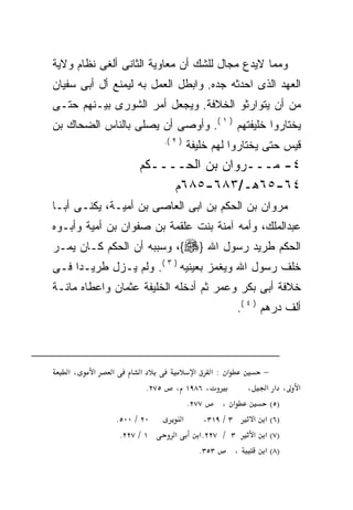 ‫ﻭﻤﻤﺎ ﻻﻴﺩﻉ ﻤﺠﺎل ﻟﻠﺸﻙ ﺃﻥ ﻤﻌﺎﻭﻴﺔ ﺍﻟﺜﺎﻨﻰ ﺃﻟﻐﻰ ﻨﻅﺎﻡ ﻭﻻﻴﺔ‬
‫ﺍﻟﻌﻬﺩ ﺍﻟﺫﻯ ﺍﺤﺩﺜﻪ ﺠﺩﻩ. ﻭﺍﺒﻁل ﺍﻟﻌﻤل ﺒﻪ ﻟﻴﻤﻨﻊ ﺃل ﺃﺒﻰ ﺴﻔﻴﺎﻥ‬
‫ﻤﻥ ﺃﻥ ﻴﺘﻭﺍﺭﺜﻭ ﺍﻟﺨﻼﻓﺔ. ﻭﻴﺠﻌل ﺃﻤﺭ ﺍﻟﺸﻭﺭﻯ ﺒﻴـﻨﻬﻡ ﺤﺘـﻰ‬
‫ﻴﺨﺘﺎﺭﻭﺍ ﺨﻠﻴﻔﺘﻬﻡ ) ١ (. ﻭﺃﻭﺼﻰ ﺃﻥ ﻴﺼﻠﻰ ﺒﺎﻟﻨﺎﺱ ﺍﻟﻀﺤﺎﻙ ﺒﻥ‬
                                  ‫) ٢ (.‬
                                           ‫ﻗﻴﺱ ﺤﺘﻰ ﻴﺨﺘﺎﺭﻭﺍ ﻟﻬﻡ ﺨﻠﻴﻔﺔ‬
                       ‫٤- ﻤـــﺭﻭﺍﻥ ﺒﻥ ﺍﻟﺤــــﻜﻡ‬
                            ‫٤٦-٥٦ﻫـ/٣٨٦-٥٨٦ﻡ‬
‫ﻤﺭﻭﺍﻥ ﺒﻥ ﺍﻟﺤﻜﻡ ﺒﻥ ﺍﺒﻰ ﺍﻟﻌﺎﺼﻰ ﺒﻥ ﺃﻤﻴـﺔ، ﻴﻜﻨـﻰ ﺃﺒـﺎ‬
‫ﻋﺒﺩﺍﻟﻤﻠﻙ، ﻭﺃﻤﻪ ﺁﻤﻨﺔ ﺒﻨﺕ ﻋﻠﻘﻤﺔ ﺒﻥ ﺼﻔﻭﺍﻥ ﺒﻥ ﺃﻤﻴﺔ ﻭﺃﺒـﻭﻩ‬
‫ﺍﻟﺤﻜﻡ ﻁﺭﻴﺩ ﺭﺴﻭل ﺍﷲ }‪ ،{‬ﻭﺴﺒﺒﻪ ﺃﻥ ﺍﻟﺤﻜﻡ ﻜـﺎﻥ ﻴﻤـﺭ‬
‫ﺨﻠﻑ ﺭﺴﻭل ﺍﷲ ﻭﻴﻐﻤﺯ ﺒﻌﻴﻨﻴﻪ ) ٣ (. ﻭﻟﻡ ﻴـﺯل ﻁﺭﻴـﺩﺍ ﻓـﻰ‬
‫ﺨﻼﻓﺔ ﺃﺒﻰ ﺒﻜﺭ ﻭﻋﻤﺭ ﺜﻡ ﺃﺩﺨﻠﻪ ﺍﻟﺨﻠﻴﻔﺔ ﻋﺜﻤﺎﻥ ﻭﺍﻋﻁﺎﻩ ﻤﺎﺌـﺔ‬
                                                      ‫ﺃﻟﻑ ﺩﺭﻫﻡ ) ٤ (.‬



   ‫،א‬    ‫א‬   ‫א‬         ‫א‬                   ‫א :א א‬           ‫−‬
                           ‫٥٧٢.‬      ‫، ٦٨٩١ ،‬            ‫، א א ،‬    ‫א‬
                                         ‫٧٧٢.‬      ‫א ،‬        ‫)٥(‬
                 ‫٠٢ / ٠٠٥.‬             ‫א‬      ‫٣ / ٩١٣،‬    ‫)٦( א א‬
                  ‫١ / ٧٢٢.‬           ‫א‬      ‫٣ / ٧٢٢. א‬    ‫)٧( א א‬
                                            ‫٣٥٣.‬       ‫،‬    ‫)٨( א‬
 