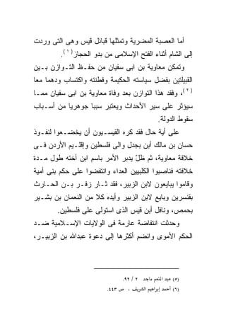 ‫ﺃﻤﺎ ﺍﻟﻌﺼﺒﺔ ﺍﻟﻤﻀﺭﻴﺔ ﻭﺘﻤﺜﻠﻬﺎ ﻗﺒﺎﺌل ﻗﻴﺱ ﻭﻫﻰ ﺍﻟﺘﻰ ﻭﺭﺩﺕ‬
         ‫ﺇﻟﻰ ﺍﻟﺸﺎﻡ ﺃﺜﻨﺎﺀ ﺍﻟﻔﺘﺢ ﺍﻹﺴﻼﻤﻰ ﻤﻥ ﺒﺩﻭ ﺍﻟﺤﺠﺎﺯ) ١ (.‬
‫ﻭﺘﻤﻜﻥ ﻤﻌﺎﻭﻴﺔ ﺒﻥ ﺍﺒﻰ ﺴﻔﻴﺎﻥ ﻤﻥ ﺤﻔـﻅ ﺍﻟﺘـﻭﺍﺯﻥ ﺒـﻴﻥ‬
‫ﺍﻟﻘﺒﻴﻠﺘﻴﻥ ﺒﻔﻀل ﺴﻴﺎﺴﺘﻪ ﺍﻟﺤﻜﻴﻤﺔ ﻭﻓﻁﻨﺘﻪ ﻭﺍﻜﺘﺴﺎﺏ ﻭﺩﻫﻤﺎ ﻤﻌﺎ‬
‫) ٢ (، ﻭﻓﻘﺩ ﻫﺫﺍ ﺍﻟﺘﻭﺍﺯﻥ ﺒﻌﺩ ﻭﻓﺎﺓ ﻤﻌﺎﻭﻴﺔ ﺒﻥ ﺍﺒﻰ ﺴﻔﻴﺎﻥ ﻤﻤـﺎ‬
‫ﺴﻴﺅﺜﺭ ﻋﻠﻰ ﺴﻴﺭ ﺍﻷﺤﺩﺍﺙ ﻭﻴﻌﺘﺒﺭ ﺴﺒﺒﺎ ﺠﻭﻫﺭﻴﺎ ﻤﻥ ﺃﺴـﺒﺎﺏ‬
                 ‫ﹰ‬
                                                 ‫ﺴﻘﻭﻁ ﺍﻟﺩﻭﻟﺔ.‬
‫ﻋﻠﻰ ﺃﻴﺔ ﺤﺎل ﻓﻘﺩ ﻜﺭﻩ ﺍﻟﻘﻴﺴـﻴﻭﻥ ﺃﻥ ﻴﺨﻀـﻌﻭﺍ ﻟﻨﻔـﻭﺫ‬
‫ﺤﺴﺎﻥ ﺒﻥ ﻤﺎﻟﻙ ﺃﺒﻥ ﺒﺠﺩل ﻭﺍﻟﻰ ﻓﻠﺴﻁﻴﻥ ﻭﺇﻗﻠـﻴﻡ ﺍﻷﺭﺩﻥ ﻓـﻰ‬
‫ﺨﻼﻓﺔ ﻤﻌﺎﻭﻴﺔ، ﺜﻡ ﻅل ﻴﺩﺒﺭ ﺍﻷﻤﺭ ﺒﺎﺴﻡ ﺍﺒﻥ ﺃﺨﺘﻪ ﻁﻭل ﻤـﺩﺓ‬
                                 ‫‪ّ ‬‬
‫ﺨﻼﻓﺘﻪ ﻓﻨﺎﺼﺒﻭﺍ ﺍﻟﻜﻠﺒﻴﻴﻥ ﺍﻟﻌﺩﺍﺀ ﻭﺍﻨﺘﻔﻀﻭﺍ ﻋﻠﻰ ﺤﻜﻡ ﺒﻨﻰ ﺃﻤﻴﺔ‬
‫ﻭﻗﺎﻤﻭﺍ ﻴﺒﺎﻴﻌﻭﻥ ﻻﺒﻥ ﺍﻟﺯﺒﻴﺭ، ﻓﻘﺩ ﺜـﺎﺭ ﺯﻓـﺭ ﺒـﻥ ﺍﻟﺤـﺎﺭﺙ‬
‫ﺒﻘﻨﺴﺭﻴﻥ ﻭﺒﺎﻴﻊ ﻻﺒﻥ ﺍﻟﺯﺒﻴﺭ ﻭﺃﻴﺩﻩ ﻜﻼ ﻤﻥ ﺍﻟﻨﻌﻤﺎﻥ ﺒﻥ ﺒﺸـﻴﺭ‬
                    ‫‪ ‬ﹰ‬
        ‫ﺒﺤﻤﺹ، ﻭﻨﺎﻓل ﺃﺒﻥ ﻗﻴﺱ ﺍﻟﺫﻯ ﺍﺴﺘﻭﻟﻰ ﻋﻠﻰ ﻓﻠﺴﻁﻴﻥ.‬
‫ﻭﺤﺩﺜﺕ ﺍﻨﺘﻔﺎﻀﺔ ﻋﺎﺭﻤﺔ ﻓﻰ ﺍﻟﻭﻻﻴﺎﺕ ﺍﻹﺴـﻼﻤﻴﺔ ﻀـﺩ‬
‫ﺍﻟﺤﻜﻡ ﺍﻷﻤﻭﻯ ﻭﺍﻨﻀﻡ ﺃﻜﺜﺭﻫﺎ ﺇﻟﻰ ﺩﻋﻭﺓ ﻋﺒﺩﺍﷲ ﺒﻥ ﺍﻟﺯﺒﻴـﺭ،‬



                               ‫٢ / ٢٩.‬            ‫א‬   ‫)٥(‬
                          ‫٣٤٤.‬   ‫،‬       ‫א‬   ‫א‬        ‫)٦(‬
 