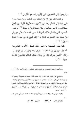 ‫ﻭﻟﻡ ﻴﻤﻴل ﺇﻟﻰ ﺍﻷﻤﻭﻴﻴﻥ ﻏﻴﺭ ﺇﻗﻠﻴﻡ ﻭﺍﺤﺩ ﻫﻭ ﺍﻷﺭﺩﻥ ) ١ (.‬
‫ﻭﻋﻨﺩﻤﺎ ﻗﺩﻡ ﻤﺭﻭﺍﻥ ﺒﻥ ﺍﻟﺤﻜﻡ ﻤﻥ ﺍﻟﻤﺩﻴﻨﺔ ﻭﻤﻥ ﻤﻌﻪ ﻤـﻥ‬
    ‫‪‬‬
‫ﺒﻨﻰ ﺃﻤﻴﺔ ﺇﻟﻰ ﺍﻟﺸﺎﻡ ﻭﺠﺩ ﺃﻥ ﺍﻷﻤﻭﺭ ﻤﻀﻁﺭﺒﺔ ﻓﺄﺭﺍﺩ ﺃﻥ ﻴﻠﺤﻕ‬
                  ‫)٢(‬
‫ﻭﺍﻟـﻰ‬                   ‫ﺒﻌﺒﺩﺍﷲ ﺒﻥ ﺍﻟﺯﺒﻴﺭ ﻟﻴﺒﺎﻴﻌﻪ ﻭﻟﻜﻥ ﻋﺒﻴﺩﺍﷲ ﺒﻥ ﺯﻴـﺎﺩ‬
                                             ‫‪‬‬
‫ﺍﻟﺒﺼﺭﺓ ﻜﺎﻥ ﺒﺎﻟﺸﺎﻡ ﺁﻨﺫﺍﻙ ﻟﻤﺭﺍﻗﺒﺔ ﺴﻴﺭ ﺍﻷﺤﺩﺍﺙ ﺤ ﹼﺭ ﻤﺭﻭﺍﻥ‬
       ‫ﺫ‬
‫ﻤﻥ ﻤﻐﺒﺔ ﻫﺫﺍ ﺍﻟﺘﺼﺭﻑ ﻗﺎﺌﻼ ﻟﻪ " ﺇﻨﻙ ﺸﻴﺦ ﺒﻨـﻰ ﺃﻤﻴـﺔ ﻓـﻼ‬
                            ‫ﹰ‬
                                                                         ‫ﺘﻌﺠل " ) ٣ (.‬
‫ﻜﻤﺎ ﺃﺨﺒﺭ ﺍﻟﺤﺼﻴﻥ ﺒﻥ ﻨﻤﻴﺭ ﻗﺎﺌﺩ ﺍﻟﺠﻴﺵ ﺍﻷﻤﻭﻯ ﺍﻟﻘﺎﺩﻡ ﻤﻥ‬
‫ﺍﻟﺤﺠﺎﺯ ﻤﺭﻭﺍﻥ ﺒﻥ ﺍﻟﺤﻜﻡ ﺒﻤﺎ ﺠﺭﻯ ﺒﻴﻨﻪ ﻭﺒﻴﻥ ﺍﺒـﻥ ﺍﻟﺯﺒﻴـﺭ،‬
‫ﻭﻗﺎل " ﺃﻗﻴﻤﻭ ﺃﻤﺭﻜﻡ ﻗﺒل ﺃﻥ ﻴﺩﺨل ﻋﻠﻴﻙ ﺸﺎﻨﻜﻡ ﻓﺘﻜـﻭﻥ ﻓﺘﻨـﺔ‬
                                                                         ‫ﻋﻤﻴﺎ " ) ٤ (.‬


‫٣ / ٦٢٣ –‬               ‫א‬   ‫:−א‬           ‫٤٤٤ א‬   ‫،‬            ‫א‬     ‫א‬        ‫)١(‬
                                                                                    ‫٧٢٣‬
     ‫א‬            ‫.‬                                   ‫א‬        ‫א א‬            ‫)٢(‬
‫א:‬           ‫،‬                 ‫א‬      ‫א‬    ‫א‬              ‫:"‬
         ‫א‬                           ‫".‬     ‫א‬      ‫א‬                    ‫א‬
             ‫... א‬      ‫א‬         ‫א‬     ‫א‬       ‫א‬         ‫א‬            ‫א‬
                                                            ‫٠٢/ ١٠٥ – ٥٠٥.‬
‫١/‬            ‫א‬         ‫٣ / ٤٩ – ٥٩. א א ٣ / ٦٢٣ – ٧٢٣. א‬        ‫)٣( א‬
                                                                          ‫٦٢٣.‬
                            ‫١٢ / ٤٨.‬      ‫א‬    ‫٣ / ٦٢٣.‬       ‫)٤( א א‬
 