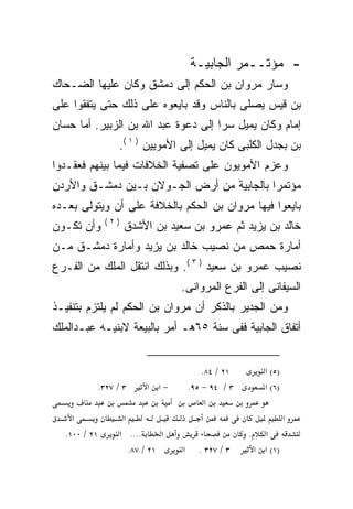 ‫- ﻤﺅﺘــﻤﺭ ﺍﻟﺠﺎﺒﻴـﺔ‬
‫ﻭﺴﺎﺭ ﻤﺭﻭﺍﻥ ﺒﻥ ﺍﻟﺤﻜﻡ ﺇﻟﻰ ﺩﻤﺸﻕ ﻭﻜﺎﻥ ﻋﻠﻴﻬﺎ ﺍﻟﻀـﺤﺎﻙ‬
‫ﺒﻥ ﻗﻴﺱ ﻴﺼﻠﻰ ﺒﺎﻟﻨﺎﺱ ﻭﻗﺩ ﺒﺎﻴﻌﻭﻩ ﻋﻠﻰ ﺫﻟﻙ ﺤﺘﻰ ﻴﺘﻔﻘﻭﺍ ﻋﻠﻰ‬
‫ﺇﻤﺎﻡ ﻭﻜﺎﻥ ﻴﻤﻴل ﺴﺭﺍ ﺇﻟﻰ ﺩﻋﻭﺓ ﻋﺒﺩ ﺍﷲ ﺒﻥ ﺍﻟﺯﺒﻴﺭ. ﺃﻤﺎ ﺤﺴﺎﻥ‬
                                    ‫ﹰ‬
                    ‫ﺒﻥ ﺒﺠﺩل ﺍﻟﻜﻠﺒﻰ ﻜﺎﻥ ﻴﻤﻴل ﺇﻟﻰ ﺍﻷﻤﻭﻴﻴﻥ ) ١ (.‬
‫ﻭﻋﺯﻡ ﺍﻷﻤﻭﻴﻭﻥ ﻋﻠﻰ ﺘﺼﻔﻴﺔ ﺍﻟﺨﻼﻓﺎﺕ ﻓﻴﻤﺎ ﺒﻴﻨﻬﻡ ﻓﻌﻘـﺩﻭﺍ‬
‫ﻤﺅﺘﻤﺭﺍ ﺒﺎﻟﺠﺎﺒﻴﺔ ﻤﻥ ﺃﺭﺽ ﺍﻟﺠـﻭﻻﻥ ﺒـﻴﻥ ﺩﻤﺸـﻕ ﻭﺍﻷﺭﺩﻥ‬
                                          ‫ﹰ‬
‫ﺒﺎﻴﻌﻭﺍ ﻓﻴﻬﺎ ﻤﺭﻭﺍﻥ ﺒﻥ ﺍﻟﺤﻜﻡ ﺒﺎﻟﺨﻼﻓﺔ ﻋﻠﻰ ﺃﻥ ﻭﻴﺘﻭﻟﻰ ﺒﻌـﺩﻩ‬
               ‫)٢(‬
‫ﻭﺃﻥ ﺘﻜـﻭﻥ‬            ‫ﺨﺎﻟﺩ ﺒﻥ ﻴﺯﻴﺩ ﺜﻡ ﻋﻤﺭﻭ ﺒﻥ ﺴﻌﻴﺩ ﺒﻥ ﺍﻷﺸﺩﻕ‬
‫ﺃﻤﺎﺭﺓ ﺤﻤﺹ ﻤﻥ ﻨﺼﻴﺏ ﺨﺎﻟﺩ ﺒﻥ ﻴﺯﻴﺩ ﻭﺃﻤﺎﺭﺓ ﺩﻤﺸـﻕ ﻤـﻥ‬
‫ﻨﺼﻴﺏ ﻋﻤﺭﻭ ﺒﻥ ﺴﻌﻴﺩ ) ٣ (. ﻭﺒﺫﻟﻙ ﺍﻨﺘﻘل ﺍﻟﻤﻠﻙ ﻤﻥ ﺍﻟﻔـﺭﻉ‬
                                   ‫ﺍﻟﺴﻴﻔﺎﻨﻰ ﺇﻟﻰ ﺍﻟﻔﺭﻉ ﺍﻟﻤﺭﻭﺍﻨﻰ.‬
‫ﻭﻤﻥ ﺍﻟﺠﺩﻴﺭ ﺒﺎﻟﺫﻜﺭ ﺃﻥ ﻤﺭﻭﺍﻥ ﺒﻥ ﺍﻟﺤﻜﻡ ﻟﻡ ﻴﻠﺘﺯﻡ ﺒﺘﻨﻔﻴـﺫ‬
‫ﺃﺘﻔﺎﻕ ﺍﻟﺠﺎﺒﻴﺔ ﻓﻔﻰ ﺴﻨﺔ ٥٦ﻫـ ﺃﻤﺭ ﺒﺎﻟﺒﻴﻌﺔ ﻻﺒﻨﻴـﻪ ﻋﺒـﺩﺍﻟﻤﻠﻙ‬


                                           ‫١٢ / ٤٨.‬          ‫)٥( א‬
              ‫٣ / ٧٢٣.‬     ‫−א א‬        ‫٣ / ٤٩ − ٥٩.‬          ‫)٦( א‬
                                            ‫א‬
    ‫א‬                ‫א‬                                               ‫א‬
  ‫١٢ / ٠٠١.‬         ‫.... א‬     ‫א‬                      ‫.‬     ‫א‬
                      ‫١٢ / ٧٨.‬     ‫א‬     ‫٣ / ٧٢٣ .‬        ‫)١( א א‬
 