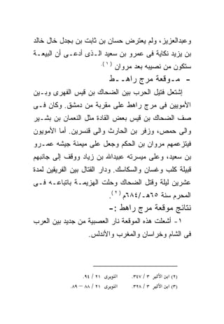 ‫ﻭﻋﺒﺩﺍﻟﻌﺯﻴﺯ، ﻭﻟﻡ ﻴﻌﺘﺭﺽ ﺤﺴﺎﻥ ﺒﻥ ﺜﺎﺒﺕ ﺒﻥ ﺒﺠﺩل ﺨﺎل ﺨﺎﻟﺩ‬
‫ﺒﻥ ﻴﺯﻴﺩ ﻨﻜﺎﻴﺔ ﻓﻰ ﻋﻤﺭﻭ ﺒﻥ ﺴﻌﻴﺩ ﺍﻟـﺫﻯ ﺃﺩﻋـﻰ ﺃﻥ ﺍﻟﺒﻴﻌـﺔ‬
                            ‫) ١ (.‬
                                     ‫ﺴﺘﻜﻭﻥ ﻤﻥ ﻨﺼﻴﺒﻪ ﺒﻌﺩ ﻤﺭﻭﺍﻥ‬
                                ‫- ﻤـﻭﻗﻌﺔ ﻤﺭﺝ ﺭﺍﻫــﻁ‬
‫ﺇﺸﺘﻌل ﻓﺘﻴل ﺍﻟﺤﺭﺏ ﺒﻴﻥ ﺍﻟﻀﺤﺎﻙ ﺒﻥ ﻗﻴﺱ ﺍﻟﻔﻬﺭﻯ ﻭﺒـﻴﻥ‬
‫ﺍﻷﻤﻭﻴﻴﻥ ﻓﻰ ﻤﺭﺝ ﺭﺍﻫﻁ ﻋﻠﻰ ﻤﻘﺭﺒﺔ ﻤﻥ ﺩﻤﺸﻕ. ﻭﻜﺎﻥ ﻓـﻰ‬
‫ﺼﻑ ﺍﻟﻀﺤﺎﻙ ﺒﻥ ﻗﻴﺱ ﺒﻌﺽ ﺍﻟﻘﺎﺩﺓ ﻤﺜل ﺍﻟﻨﻌﻤﺎﻥ ﺒﻥ ﺒﺸـﻴﺭ‬
‫ﻭﺍﻟﻰ ﺤﻤﺹ، ﻭﺯﻓﺭ ﺒﻥ ﺍﻟﺤﺎﺭﺙ ﻭﺍﻟﻰ ﻗﻨﺴﺭﻴﻥ. ﺃﻤﺎ ﺍﻷﻤﻭﻴﻭﻥ‬
‫ﻓﻴﺘﺯﻋﻤﻬﻡ ﻤﺭﻭﺍﻥ ﺒﻥ ﺍﻟﺤﻜﻡ ﻭﺠﻌل ﻋﻠﻰ ﻤﻴﻤﻨﺔ ﺠﻴﺸﻪ ﻋﻤـﺭﻭ‬
‫ﺒﻥ ﺴﻌﻴﺩ، ﻭﻋﻠﻰ ﻤﻴﺴﺭﺘﻪ ﻋﺒﻴﺩﺍﷲ ﺒﻥ ﺯﻴﺎﺩ ﻭﻭﻗﻑ ﺇﻟﻰ ﺠﺎﻨﺒﻬﻡ‬
‫ﻗﺒﻴﻠﺔ ﻜﻠﺏ ﻭﻏﺴﺎﻥ ﻭﺍﻟﺴﻜﺎﺴﻙ. ﻭﺩﺍﺭ ﺍﻟﻘﺘﺎل ﺒﻴﻥ ﺍﻟﻔﺭﻴﻘﻴﻥ ﻟﻤﺩﺓ‬
‫ﻋﺸﺭﻴﻥ ﻟﻴﻠﺔ ﻭﻗﺘل ﺍﻟﻀﺤﺎﻙ ﻭﺤﻠﺕ ﺍﻟﻬﺯﻴﻤـﺔ ﺒﺎﺘﺒﺎﻋـﻪ ﻓـﻰ‬
                                ‫ﺍﻟﻤﺤﺭﻡ ﺴﻨﺔ ٥٦ﻫـ/٤٨٦ﻡ ) ٢ (.‬
                                ‫ﻨﺘﺎﺌﺞ ﻤﻭﻗﻌﺔ ﻤﺭﺝ ﺭﺍﻫﻁ :-‬
‫١- ﺃﺸﻌﻠﺕ ﻫﺫﻩ ﺍﻟﻤﻭﻗﻌﺔ ﻨﺎﺭ ﺍﻟﻌﺼﺒﻴﺔ ﻤﻥ ﺠﺩﻴﺩ ﺒﻴﻥ ﺍﻟﻌﺭﺏ‬
                   ‫ﻓﻰ ﺍﻟﺸﺎﻡ ﻭﺨﺭﺍﺴﺎﻥ ﻭﺍﻟﻤﻐﺭﺏ ﻭﺍﻷﻨﺩﻟﺱ.‬



                 ‫١٢ / ٤٩.‬            ‫א‬    ‫٣ / ٧٤٣.‬   ‫)٢( א א‬
            ‫١٢ / ٨٨ – ٩٨.‬            ‫א‬    ‫٣ / ٨٢٣.‬   ‫)٣( א א‬
 