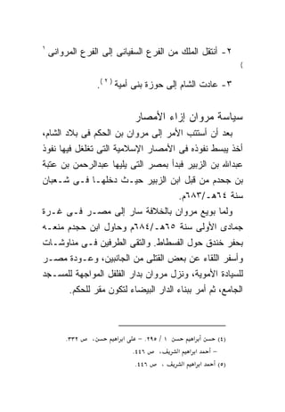 ‫١‬
    ‫٢- ﺃﻨﺘﻘل ﺍﻟﻤﻠﻙ ﻤﻥ ﺍﻟﻔﺭﻉ ﺍﻟﺴﻔﻴﺎﻨﻰ ﺇﻟﻰ ﺍﻟﻔﺭﻉ ﺍﻟﻤﺭﻭﺍﻨﻰ‬
                                                                    ‫(‬


                    ‫٣- ﻋﺎﺩﺕ ﺍﻟﺸﺎﻡ ﺇﻟﻰ ﺤﻭﺯﺓ ﺒﻨﻰ ﺃﻤﻴﺔ ) ٢ (.‬


                               ‫ﺴﻴﺎﺴﺔ ﻤﺭﻭﺍﻥ ﺇﺯﺍﺀ ﺍﻷﻤﺼﺎﺭ‬
‫ﺒﻌﺩ ﺃﻥ ﺃﺴﺘﺘﺏ ﺍﻷﻤﺭ ﺇﻟﻰ ﻤﺭﻭﺍﻥ ﺒﻥ ﺍﻟﺤﻜﻡ ﻓﻰ ﺒﻼﺩ ﺍﻟﺸﺎﻡ،‬
‫ﺃﺨﺫ ﻴﺒﺴﻁ ﻨﻔﻭﺫﻩ ﻓﻰ ﺍﻷﻤﺼﺎﺭ ﺍﻹﺴﻼﻤﻴﺔ ﺍﻟﺘﻰ ﺘﻐﻠﻐل ﻓﻴﻬﺎ ﻨﻔﻭﺫ‬
‫ﻋﺒﺩﺍﷲ ﺒﻥ ﺍﻟﺯﺒﻴﺭ ﻓﺒﺩﺃ ﺒﻤﺼﺭ ﺍﻟﺘﻰ ﻴﻠﻴﻬﺎ ﻋﺒﺩﺍﻟﺭﺤﻤﻥ ﺒﻥ ﻋﺘﺒﺔ‬
‫ﺒﻥ ﺠﺤﺩﻡ ﻤﻥ ﻗﺒل ﺍﺒﻥ ﺍﻟﺯﺒﻴﺭ ﺤﻴـﺙ ﺩﺨﻠﻬـﺎ ﻓـﻰ ﺸـﻌﺒﺎﻥ‬
                                              ‫ﺴﻨﺔ ٤٦ﻫـ/٣٨٦ﻡ.‬
‫ﻭﻟﻤﺎ ‪‬ﻭﻴﻊ ﻤﺭﻭﺍﻥ ﺒﺎﻟﺨﻼﻓﺔ ﺴﺎﺭ ﺇﻟﻰ ﻤﺼـﺭ ﻓـﻰ ﻏـﺭﺓ‬
                                       ‫ﺒ‬
‫ﺠﻤﺎﺩﻯ ﺍﻷﻭﻟﻰ ﺴﻨﺔ ٥٦ﻫـ/٤٨٦ﻡ ﻭﺤﺎﻭل ﺍﺒﻥ ﺤﺠﺩﻡ ﻤﻨﻌـﻪ‬
‫ﺒﺤﻔﺭ ﺨﻨﺩﻕ ﺤﻭل ﺍﻟﻔﺴﻁﺎﻁ. ﻭﺍﻟﺘﻘﻰ ﺍﻟﻁﺭﻓﻴﻥ ﻓـﻰ ﻤﻨﺎﻭﺸـﺎﺕ‬
‫ﻭﺃﺴﻔﺭ ﺍﻟﻠﻘﺎﺀ ﻋﻥ ﺒﻌﺽ ﺍﻟﻘﺘﻠﻰ ﻤﻥ ﺍﻟﺠﺎﻨﺒﻴﻥ، ﻭﻋـﻭﺩﺓ ﻤﺼـﺭ‬
‫ﻟﻠﺴﻴﺎﺩﺓ ﺍﻷﻤﻭﻴﺔ، ﻭﻨﺯل ﻤﺭﻭﺍﻥ ﺒﺩﺍﺭ ﺍﻟﻔﻠﻔل ﺍﻟﻤﻭﺍﺠﻬﺔ ﻟﻠﻤﺴـﺠﺩ‬
         ‫ﺍﻟﺠﺎﻤﻊ، ﺜﻡ ﺃﻤﺭ ﺒﺒﻨﺎﺀ ﺍﻟﺩﺍﺭ ﺍﻟﺒﻴﻀﺎﺀ ﻟﺘﻜﻭﻥ ﻤﻘﺭ ﻟﻠﺤﻜﻡ.‬



        ‫٢٣٣.‬    ‫،‬        ‫א א‬     ‫١ / ٥٩٢. −‬         ‫א‬         ‫)٤(‬
                               ‫٦٤٤.‬     ‫،‬     ‫א‬     ‫א א‬   ‫−‬
                                ‫٦٤٤.‬     ‫،‬        ‫א א א‬       ‫)٥(‬
 