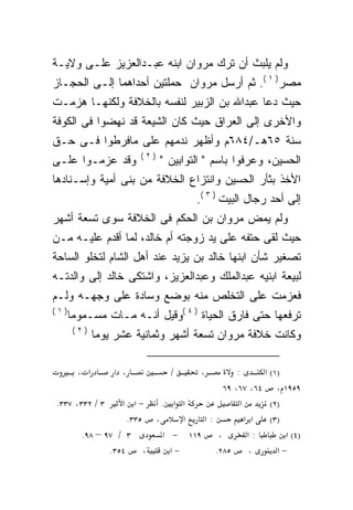 ‫ﻭﻟﻡ ﻴﻠﺒﺙ ﺃﻥ ﺘﺭﻙ ﻤﺭﻭﺍﻥ ﺍﺒﻨﻪ ﻋﺒـﺩﺍﻟﻌﺯﻴﺯ ﻋﻠـﻰ ﻭﻻﻴـﺔ‬
‫ﻤﺼﺭ) ١ (. ﺜﻡ ﺃﺭﺴل ﻤﺭﻭﺍﻥ ﺤﻤﻠﺘﻴﻥ ﺃﺤﺩﺍﻫﻤﺎ ﺇﻟـﻰ ﺍﻟﺤﺠـﺎﺯ‬
‫ﺤﻴﺙ ﺩﻋﺎ ﻋﺒﺩﺍﷲ ﺒﻥ ﺍﻟﺯﺒﻴﺭ ﻟﻨﻔﺴﻪ ﺒﺎﻟﺨﻼﻓﺔ ﻭﻟﻜﻨﻬـﺎ ﻫﺯﻤـﺕ‬
‫ﻭﺍﻷﺨﺭﻯ ﺇﻟﻰ ﺍﻟﻌﺭﺍﻕ ﺤﻴﺙ ﻜﺎﻥ ﺍﻟﺸﻴﻌﺔ ﻗﺩ ﻨﻬﻀﻭﺍ ﻓﻰ ﺍﻟﻜﻭﻓﺔ‬
‫ﺴﻨﺔ ٥٦ﻫـ/٤٨٦ﻡ ﻭﺃﻅﻬﺭ ﻨﺩﻤﻬﻡ ﻋﻠﻰ ﻤﺎﻓﺭﻁﻭﺍ ﻓـﻰ ﺤـﻕ‬
                        ‫)٢(‬
‫ﻭﻗﺩ ﻋﺯﻤـﻭﺍ ﻋﻠـﻰ‬               ‫ﺍﻟﺤﺴﻴﻥ، ﻭﻋﺭﻓﻭﺍ ﺒﺎﺴﻡ " ﺍﻟﺘﻭﺍﺒﻴﻥ "‬
‫ﺍﻷﺨﺫ ﺒﺜﺄﺭ ﺍﻟﺤﺴﻴﻥ ﻭﺍﻨﺘﺯﺍﻉ ﺍﻟﺨﻼﻓﺔ ﻤﻥ ﺒﻨﻰ ﺃﻤﻴﺔ ﻭﺇﺴـﻨﺎﺩﻫﺎ‬
                                      ‫ﺇﻟﻰ ﺃﺤﺩ ﺭﺠﺎل ﺍﻟﺒﻴﺕ ) ٣ (.‬
‫ﻭﻟﻡ ﻴﻤﺽ ﻤﺭﻭﺍﻥ ﺒﻥ ﺍﻟﺤﻜﻡ ﻓﻰ ﺍﻟﺨﻼﻓﺔ ﺴﻭﻯ ﺘﺴﻌﺔ ﺃﺸﻬﺭ‬
‫ﺤﻴﺙ ﻟﻘﻰ ﺤﺘﻔﻪ ﻋﻠﻰ ﻴﺩ ﺯﻭﺠﺘﻪ ﺃﻡ ﺨﺎﻟﺩ، ﻟﻤﺎ ﺃﻗﺩﻡ ﻋﻠﻴـﻪ ﻤـﻥ‬
‫ﺘﺼﻐﻴﺭ ﺸﺄﻥ ﺍﺒﻨﻬﺎ ﺨﺎﻟﺩ ﺒﻥ ﻴﺯﻴﺩ ﻋﻨﺩ ﺃﻫل ﺍﻟﺸﺎﻡ ﻟﺘﺨﻠﻭ ﺍﻟﺴﺎﺤﺔ‬
‫ﻟﺒﻴﻌﺔ ﺍﺒﻨﻴﻪ ﻋﺒﺩﺍﻟﻤﻠﻙ ﻭﻋﺒﺩﺍﻟﻌﺯﻴﺯ، ﻭﺍﺸﺘﻜﻰ ﺨﺎﻟﺩ ﺇﻟﻰ ﻭﺍﻟﺩﺘـﻪ‬
‫ﻓﻌﺯﻤﺕ ﻋﻠﻰ ﺍﻟﺘﺨﻠﺹ ﻤﻨﻪ ﺒﻭﻀﻊ ﻭﺴﺎﺩﺓ ﻋﻠﻰ ﻭﺠﻬـﻪ ﻭﻟـﻡ‬
‫)١(‬
      ‫ﺘﺭﻓﻌﻬﺎ ﺤﺘﻰ ﻓﺎﺭﻕ ﺍﻟﺤﻴﺎﺓ ) ٤ (ﻭﻗﻴل ﺃﻨـﻪ ﻤـﺎﺕ ﻤﺴـﻤﻭﻤﺎ‬
      ‫ﹰ‬            ‫‪‬‬
       ‫)٢(‬
              ‫ﻭﻜﺎﻨﺕ ﺨﻼﻓﺔ ﻤﺭﻭﺍﻥ ﺘﺴﻌﺔ ﺃﺸﻬﺭ ﻭﺜﻤﺎﻨﻴﺔ ﻋﺸﺭ ﻴﻭﻤﺎ‬

        ‫א ،‬       ‫، א‬           ‫/‬      ‫،‬     ‫:‬      ‫)١( א‬
                                         ‫٩٥٩١ ، ٤٦، ٧٦، ٩٦‬
‫٣ / ٢٣٣، ٧٣٣.‬    ‫−א א‬     ‫א א .‬               ‫א‬       ‫)٢(‬
                   ‫، ٥٣٣.‬       ‫א‬  ‫:א‬           ‫א א‬   ‫)٣(‬
       ‫٣ / ٧٩ – ٨٩.‬        ‫٩١١ − א‬     ‫،‬         ‫:א‬       ‫)٤( א‬
              ‫٤٥٣.‬     ‫،‬     ‫−א‬       ‫٥٨٢.‬       ‫،‬      ‫−א‬
 