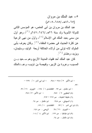 ‫٥- ﻋﺒﺩ ﺍﻟﻤﻠﻙ ﺒﻥ ﻤﺭﻭﺍﻥ‬
                                  ‫)٥٦-٦٨ﻫـ/٥٨٦-٥٠٧ﻡ(‬
‫ﻋﺒﺩ ﺍﻟﻤﻠﻙ ﺒﻥ ﻤﺭﻭﺍﻥ ﺒﻥ ﺃﺒﻰ ﺍﻟﻌﺎﺹ، ﻫﻭ ﺍﻟﻤﺅﺴﺱ ﺍﻟﺜﺎﻨﻰ‬
‫ﻟﻠﺩﻭﻟﺔ ﺍﻷﻤﻭﻴﺔ ﻭﻟﺩ ﺴﻨﺔ ٦٢ﻫـ/٦٤٦-٧٤٦ﻡ ) ٣ (، ﻭﻫﻭ ﺃﻭل‬
‫ﻤﻥ ﺴﻤﻰ ﺒﻌﺒﺩ ﺍﻟﻤﻠﻙ ﻓﻰ ﺍﻹﺴﻼﻡ ) ٤ (، ﻭﺃﻭل ﻤﻥ ﻨﻬﻰ ﺍﻟﺭﻋﻴﺔ‬
‫ﻋﻥ ﻜﺜﺭﺓ ﺍﻟﺤﺩﻴﺙ ﻓﻰ ﺤﻀﺭﺓ ﺍﻟﺨﻠﻔﺎﺀ ) ٥ (. ﻭﻜﺎﻥ ﻴﻌﺭﻑ ﺒﺄﺒﻰ‬
‫ﺍﻟﻤﻠﻭﻙ ﻻﻨﻪ ﺘﻭﻟﻰ ﻤﻥ ﺃﻭﻻﺩﻩ ﺍﻟﺨﻼﻓﺔ ﺃﺭﺒﻌﺔ ﺍﻟﻭﻟﻴﺩ، ﻭﺴﻠﻴﻤﺎﻥ،‬
                                                ‫ﻭﻴﺯﻴﺩ، ﻭﻫﺸﺎﻡ ) ٦ (.‬
‫ﻜﺎﻥ ﻋﺒﺩ ﺍﻟﻤﻠﻙ ﺃﺤﺩ ﻓﻘﻬﺎﺀ ﺍﻟﻤﺩﻴﻨﺔ ﺍﻷﺭﺒﻊ ﻭﻫﻡ ﺴـﻌﻴﺩ ﺒـﻥ‬
‫ﺍﻟﻤﺴﻴﺏ، ﻭﻋﺭﻭﺓ ﺒﻥ ﺍﻟﺯﺒﻴﺭ، ﻭﻗﺒﻴﺼﺔ ﺒﻥ ﺫﺅﻴﺏ، ﻭﻋﺒـﺩﺍﻟﻤﻠﻙ‬



         ‫١ / ٩٢٢ –‬       ‫−א א א‬        ‫٣ / ٧٤٣ – ٨٤٣.‬        ‫−א א‬
                                                                   ‫٠٣٢.‬
     ‫١٢ / ٦٩.‬         ‫١ / ٥٢١، א‬           ‫٣٦. א‬     ‫،‬         ‫−א‬
           ‫− א א : ٣ / ٧٤٣.‬               ‫٢ / ٧٥٢.‬           ‫)٥( א‬
                                ‫٢٦٢ – ٣٦٢.‬       ‫،‬     ‫א‬       ‫)٦(‬
                   ‫٤٦.‬      ‫،‬        ‫א‬      ‫٥٤٢.‬     ‫،‬       ‫)١( א‬
                         ‫١ / ٦٢١.‬          ‫١ / ٣٢. א‬        ‫)٢( א א א‬
                    ‫٨٤١.‬      ‫،‬      ‫א‬    ‫١٢ / ٨٩.‬         ‫−א‬
                   ‫٤ / ٤٠١.‬       ‫٢٢١. א א‬         ‫،‬         ‫)٣( א‬
                                          ‫٤٦.‬      ‫،‬         ‫)٤( א‬
 