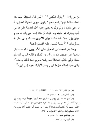 ‫)٢(‬                 ‫)١(‬
‫" ﻜﺎﻥ ﻗﺒل ﺍﻟﺨﻼﻓﺔ ﻤﺘﻌﺒـﺩﺍ‬
‫ﹰ‬                                  ‫ﻴﻘﻭل ﺍﻟﺫﻫﺒﻰ‬           ‫ﺒﻥ ﻤﺭﻭﺍﻥ‬
‫ﻨﺎﺴﻜﺎ ﻋﺎﻟﻤﺎ ﻓﻘﻴﻬﺎ ﻭﺍﺴﻊ ﺍﻟﻌﻠﻡ " ﻭﺘﻭﻟﻰ ﺩﻴﻭﺍﻥ ﺍﻟﻤﺩﻴﻨﺔ ﻟﻤﻌﺎﻭﻴـﺔ‬
                                          ‫ﹰ‬     ‫ﹰ‬     ‫ﹰ‬
‫ﺒﻥ ﺃﺒﻰ ﺴﻔﻴﺎﻥ، ﻭﻟﻡ ﻴﺯل ﺒﻪ ﺤﺘﻰ ﻭﺜﺏ ﺃﻫل ﺍﻟﻤﺩﻴﻨﺔ ﻋﻠﻰ ﺒﻨـﻰ‬
‫ﺃﻤﻴﺔ ﻭﻁﺭﺩﻭﻫﻡ ﻤﻨﻬﺎ، ﻭﻟﻡ ﻴﻠﺒﺙ ﺃﻥ ﻋﺎﺩ ﺇﻟﻴﻬﺎ ﻤﻊ ﻭﺍﻟـﺩﻩ ﻤـﻊ‬
    ‫‪‬‬
‫ﺠﻴﺵ ﻴﺯﻴﺩ ﺤﻴﺙ ﺃﻤﺩ ﻗﺎﺌﺩ ﺍﻟﺠﻴﺵ ﺍﻷﻤﻭﻯ ﻤﺴـﻠﻡ ﺒـﻥ ﻋﻘﺒـﺔ‬
                                                 ‫)٣(‬
               ‫ﻫﺎﻤﺔ ﻟﻴﺴﻬل ﻋﻠﻴﻪ ﺃﻗﺘﺤﺎﻡ ﺍﻟﻤﺩﻴﻨﺔ.‬           ‫ﺒﻤﻌﻠﻭﻤﺎﺕ‬
‫ﻭﻟﻤﺎ ﻋﻡ ﺍﻟﺴﺨﻁ ﻓﻰ ﺍﻟﺤﺠﺎﺯ ﻋﻠﻰ ﺍﻷﻤـﻭﻴﻴﻥ ؛ ﻟﻤـﺎ ﺤـل‬
                                        ‫‪‬‬
‫ﺒﺄﻫﻠﻬﺎ ﻋﻠﻰ ﺃﻴﺩﻴﻬﻡ ﻋﺎﺩ ﻤﺭﻭﺍﻥ ﺒﻥ ﺍﻟﺤﻜﻡ ﻭﺃﺒﻨﺎﺌﻪ ﺇﻟـﻰ ﺍﻟﺸـﺎﻡ‬
‫٤(‬
     ‫ﺤﻴﺙ ﺘﻭﻟﻰ ﻤﻘﺎﻟﻴﺩ ﺍﻟﺨﻼﻓﺔ ﺒﻌﺩ ﻭﻓﺎﺘﻪ ﻭﺒﻭﻴﻊ ﻟﻌﺒﺩﺍﻟﻤﻠﻙ ﺒﻌـﺩﻩ‬
‫)٥.‬
      ‫ﻭﻜﺎﻥ ﻋﺒﺩ ﺍﻟﻤﻠﻙ ﺤﺎﺯﻤﺎ ﻓﻰ ﺭﺃﻴﻪ ﻭ ﻻﻴﺘﺭﻙ ﺃﻤﺭﻩ ﺇﻟﻰ ﻏﻴﺭﻩ‬
                                    ‫ﹰ‬




                ‫١ / ٧٢١.‬       ‫٤ / ٣٠١ – ٤٠١. א‬      ‫)٥( א א‬
                               ‫١٦.‬     ‫، ١،‬         ‫)٦( א‬
          ‫א‬                            ‫א‬        ‫א‬        ‫)٧(‬
               ‫אא‬   ‫א ،‬         ‫"‬        ‫א‬        ‫א‬               ‫א‬
          ‫א‬     ‫א‬            ‫،‬                                    ‫א‬
                           ‫، ٤٢١.‬       ‫"א‬
                              ‫٢ / ٤٠١، ٥٠١.‬          ‫א‬      ‫)٨(‬
                                        ‫٨٤١.‬     ‫،‬        ‫)٩( א‬
 