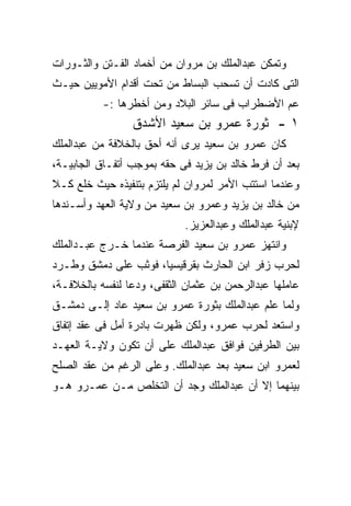 ‫ﻭﺘﻤﻜﻥ ﻋﺒﺩﺍﻟﻤﻠﻙ ﺒﻥ ﻤﺭﻭﺍﻥ ﻤﻥ ﺃﺨﻤﺎﺩ ﺍﻟﻔـﺘﻥ ﻭﺍﻟﺜـﻭﺭﺍﺕ‬
‫ﺍﻟﺘﻰ ﻜﺎﺩﺕ ﺃﻥ ﺘﺴﺤﺏ ﺍﻟﺒﺴﺎﻁ ﻤﻥ ﺘﺤﺕ ﺃﻗﺩﺍﻡ ﺍﻷﻤﻭﻴﻴﻥ ﺤﻴـﺙ‬
           ‫ﻋﻡ ﺍﻷﻀﻁﺭﺍﺏ ﻓﻰ ﺴﺎﺌﺭ ﺍﻟﺒﻼﺩ ﻭﻤﻥ ﺃﺨﻁﺭﻫﺎ :-‬
                 ‫١ - ﺜﻭﺭﺓ ﻋﻤﺭﻭ ﺒﻥ ﺴﻌﻴﺩ ﺍﻷﺸﺩﻕ‬
‫ﻜﺎﻥ ﻋﻤﺭﻭ ﺒﻥ ﺴﻌﻴﺩ ﻴﺭﻯ ﺃﻨﻪ ﺃﺤﻕ ﺒﺎﻟﺨﻼﻓﺔ ﻤﻥ ﻋﺒﺩﺍﻟﻤﻠﻙ‬
                        ‫‪‬‬
‫ﺒﻌﺩ ﺃﻥ ﻓﺭﻁ ﺨﺎﻟﺩ ﺒﻥ ﻴﺯﻴﺩ ﻓﻰ ﺤﻘﻪ ﺒﻤﻭﺠﺏ ﺃﺘﻔـﺎﻕ ﺍﻟﺠﺎﺒﻴـﺔ،‬
                       ‫‪‬‬
‫ﻭﻋﻨﺩﻤﺎ ﺍﺴﺘﺘﺏ ﺍﻷﻤﺭ ﻟﻤﺭﻭﺍﻥ ﻟﻡ ﻴﻠﺘﺯﻡ ﺒﺘﻨﻔﻴﺫﻩ ﺤﻴﺙ ﺨﻠﻊ ﻜـﻼ‬
‫ﹰ‬
‫ﻤﻥ ﺨﺎﻟﺩ ﺒﻥ ﻴﺯﻴﺩ ﻭﻋﻤﺭﻭ ﺒﻥ ﺴﻌﻴﺩ ﻤﻥ ﻭﻻﻴﺔ ﺍﻟﻌﻬﺩ ﻭﺃﺴـﻨﺩﻫﺎ‬
                             ‫ﻹﺒﻨﻴﺔ ﻋﺒﺩﺍﻟﻤﻠﻙ ﻭﻋﺒﺩﺍﻟﻌﺯﻴﺯ.‬
‫ﻭﺍﻨﺘﻬﺯ ﻋﻤﺭﻭ ﺒﻥ ﺴﻌﻴﺩ ﺍﻟﻔﺭﺼﺔ ﻋﻨﺩﻤﺎ ﺨـﺭﺝ ﻋﺒـﺩﺍﻟﻤﻠﻙ‬
‫ﻟﺤﺭﺏ ﺯﻓﺭ ﺍﺒﻥ ﺍﻟﺤﺎﺭﺙ ﺒﻘﺭﻗﻴﺴﻴﺎ، ﻓﻭﺜﺏ ﻋﻠﻰ ﺩﻤﺸﻕ ﻭﻁـﺭﺩ‬
‫ﻋﺎﻤﻠﻬﺎ ﻋﺒﺩﺍﻟﺭﺤﻤﻥ ﺒﻥ ﻋﺜﻤﺎﻥ ﺍﻟﺜﻘﻔﻰ، ﻭﺩﻋﺎ ﻟﻨﻔﺴﻪ ﺒﺎﻟﺨﻼﻓـﺔ،‬
‫ﻭﻟﻤﺎ ﻋﻠﻡ ﻋﺒﺩﺍﻟﻤﻠﻙ ﺒﺜﻭﺭﺓ ﻋﻤﺭﻭ ﺒﻥ ﺴﻌﻴﺩ ﻋﺎﺩ ﺇﻟـﻰ ﺩﻤﺸـﻕ‬
‫ﻭﺍﺴﺘﻌﺩ ﻟﺤﺭﺏ ﻋﻤﺭﻭ، ﻭﻟﻜﻥ ﻅﻬﺭﺕ ﺒﺎﺩﺭﺓ ﺃﻤل ﻓﻰ ﻋﻘﺩ ﺇﺘﻔﺎﻕ‬
‫ﺒﻴﻥ ﺍﻟﻁﺭﻓﻴﻥ ﻓﻭﺍﻓﻕ ﻋﺒﺩﺍﻟﻤﻠﻙ ﻋﻠﻰ ﺃﻥ ﺘﻜﻭﻥ ﻭﻻﻴـﺔ ﺍﻟﻌﻬـﺩ‬
‫ﻟﻌﻤﺭﻭ ﺍﺒﻥ ﺴﻌﻴﺩ ﺒﻌﺩ ﻋﺒﺩﺍﻟﻤﻠﻙ. ﻭﻋﻠﻰ ﺍﻟﺭﻏﻡ ﻤﻥ ﻋﻘﺩ ﺍﻟﺼﻠﺢ‬
‫ﺒﻴﻨﻬﻤﺎ ﺇﻻ ﺃﻥ ﻋﺒﺩﺍﻟﻤﻠﻙ ﻭﺠﺩ ﺃﻥ ﺍﻟﺘﺨﻠﺹ ﻤـﻥ ﻋﻤـﺭﻭ ﻫـﻭ‬
 