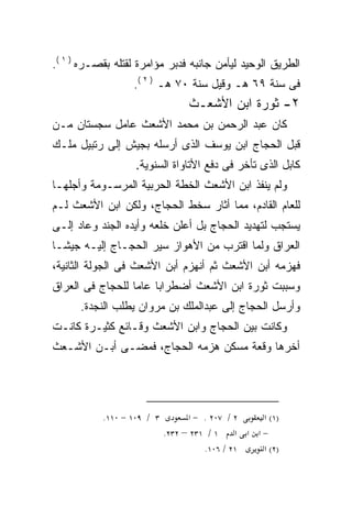 ‫ﺍﻟﻁﺭﻴﻕ ﺍﻟﻭﺤﻴﺩ ﻟﻴﺄﻤﻥ ﺠﺎﻨﺒﻪ ﻓﺩﺒﺭ ﻤﺅﺍﻤﺭﺓ ﻟﻘﺘﻠﻪ ﺒﻘﺼـﺭﻩ ) ١ (.‬
                                ‫‪‬‬
                  ‫ﻓﻰ ﺴﻨﺔ ٩٦ ﻫـ ﻭﻗﻴل ﺴﻨﺔ ٠٧ ﻫـ ) ٢ (.‬
                                  ‫٢- ﺜﻭﺭﺓ ﺍﺒﻥ ﺍﻷﺸﻌـﺙ‬
‫ﻜﺎﻥ ﻋﺒﺩ ﺍﻟﺭﺤﻤﻥ ﺒﻥ ﻤﺤﻤﺩ ﺍﻷﺸﻌﺙ ﻋﺎﻤل ﺴﺠﺴﺘﺎﻥ ﻤـﻥ‬
‫ﻗﺒل ﺍﻟﺤﺠﺎﺝ ﺍﺒﻥ ﻴﻭﺴﻑ ﺍﻟﺫﻯ ﺃﺭﺴﻠﻪ ﺒﺠﻴﺵ ﺇﻟﻰ ﺭﺘﺒﻴل ﻤﻠـﻙ‬
                   ‫ﻜﺎﺒل ﺍﻟﺫﻯ ﺘﺄﺨﺭ ﻓﻰ ﺩﻓﻊ ﺍﻷﺘﺎﻭﺍﺓ ﺍﻟﺴﻨﻭﻴﺔ.‬
‫ﻭﻟﻡ ﻴﻨﻔﺫ ﺍﺒﻥ ﺍﻷﺸﻌﺙ ﺍﻟﺨﻁﺔ ﺍﻟﺤﺭﺒﻴﺔ ﺍﻟﻤﺭﺴـﻭﻤﺔ ﻭﺃﺠﻠﻬـﺎ‬
‫ﻟﻠﻌﺎﻡ ﺍﻟﻘﺎﺩﻡ، ﻤﻤﺎ ﺃﺜﺎﺭ ﺴﺨﻁ ﺍﻟﺤﺠﺎﺝ، ﻭﻟﻜﻥ ﺍﺒﻥ ﺍﻷﺸﻌﺙ ﻟـﻡ‬
‫ﻴﺴﺘﺠﺏ ﻟﺘﻬﺩﻴﺩ ﺍﻟﺤﺠﺎﺝ ﺒل ﺃﻋﻠﻥ ﺨﻠﻌﻪ ﻭﺃﻴﺩﻩ ﺍﻟﺠﻨﺩ ﻭﻋﺎﺩ ﺇﻟـﻰ‬
‫ﺍﻟﻌﺭﺍﻕ ﻭﻟﻤﺎ ﺍﻗﺘﺭﺏ ﻤﻥ ﺍﻷﻫﻭﺍﺯ ﺴﻴﺭ ﺍﻟﺤﺠـﺎﺝ ﺇﻟﻴـﻪ ﺠﻴﺸـﺎ‬
‫ﹰ‬
‫ﻓﻬﺯﻤﻪ ﺃﺒﻥ ﺍﻷﺸﻌﺙ ﺜﻡ ﺃﻨﻬﺯﻡ ﺃﺒﻥ ﺍﻷﺸﻌﺙ ﻓﻰ ﺍﻟﺠﻭﻟﺔ ﺍﻟﺜﺎﻨﻴﺔ،‬
‫ﻭﺴﺒﺒﺕ ﺜﻭﺭﺓ ﺍﺒﻥ ﺍﻷﺸﻌﺙ ﺃﻀﻁﺭﺍﺒﺎ ﻋﺎﻤﺎ ﻟﻠﺤﺠﺎﺝ ﻓﻰ ﺍﻟﻌﺭﺍﻕ‬
                 ‫ﹰ‬    ‫ﹰ‬
      ‫ﻭﺃﺭﺴل ﺍﻟﺤﺠﺎﺝ ﺇﻟﻰ ﻋﺒﺩﺍﻟﻤﻠﻙ ﺒﻥ ﻤﺭﻭﺍﻥ ﻴﻁﻠﺏ ﺍﻟﻨﺠﺩﺓ.‬
‫ﻭﻜﺎﻨﺕ ﺒﻴﻥ ﺍﻟﺤﺠﺎﺝ ﻭﺍﺒﻥ ﺍﻷﺸﻌﺙ ﻭﻗـﺎﺌﻊ ﻜﺜﻴـﺭﺓ ﻜﺎﻨـﺕ‬
‫ﺃﺨﺭﻫﺎ ﻭﻗﻌﺔ ﻤﺴﻜﻥ ﻫﺯﻤﻪ ﺍﻟﺤﺠﺎﺝ، ﻓﻤﻀـﻰ ﺃﺒـﻥ ﺍﻷﺸـﻌﺙ‬




           ‫٣ / ٩٠١ − ٠١١.‬         ‫٢ / ٧٠٢ . − א‬    ‫)١( א‬
                            ‫١ / ١٣٢ – ٢٣٢.‬    ‫−א א א‬
                                      ‫١٢ / ٦٠١.‬    ‫)٢( א‬
 