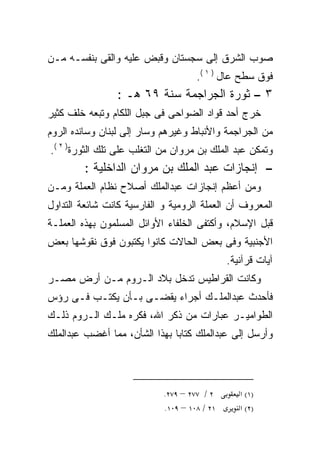 ‫ﺼﻭﺏ ﺍﻟﺸﺭﻕ ﺇﻟﻰ ﺴﺠﺴﺘﺎﻥ ﻭﻗﺒﺽ ﻋﻠﻴﻪ ﻭﺍﻟﻘﻰ ﺒﻨﻔﺴـﻪ ﻤـﻥ‬
                                     ‫ﻓﻭﻕ ﺴﻁﺢ ﻋﺎل ) ١ (.‬
                 ‫٣ – ﺜﻭﺭﺓ ﺍﻟﺠﺭﺍﺠﻤﺔ ﺴﻨﺔ ٩٦ ﻫـ :‬
‫ﺨﺭﺝ ﺃﺤﺩ ﻗﻭﺍﺩ ﺍﻟﻀﻭﺍﺤﻰ ﻓﻰ ﺠﺒل ﺍﻟﻠﻜﺎﻡ ﻭﺘﺒﻌﻪ ﺨﻠﻑ ﻜﺜﻴﺭ‬
‫ﻤﻥ ﺍﻟﺠﺭﺍﺠﻤﺔ ﻭﺍﻷﻨﺒﺎﻁ ﻭﻏﻴﺭﻫﻡ ﻭﺴﺎﺭ ﺇﻟﻰ ﻟﺒﻨﺎﻥ ﻭﺴﺎﻨﺩﻩ ﺍﻟﺭﻭﻡ‬
‫ﻭﺘﻤﻜﻥ ﻋﺒﺩ ﺍﻟﻤﻠﻙ ﺒﻥ ﻤﺭﻭﺍﻥ ﻤﻥ ﺍﻟﺘﻐﻠﺏ ﻋﻠﻰ ﺘﻠﻙ ﺍﻟﺜﻭﺭﺓ) ٢ (.‬
         ‫– ﺇﻨﺠﺎﺯﺍﺕ ﻋﺒﺩ ﺍﻟﻤﻠﻙ ﺒﻥ ﻤﺭﻭﺍﻥ ﺍﻟﺩﺍﺨﻠﻴﺔ :‬
‫ﻭﻤﻥ ﺃﻋﻅﻡ ﺇﻨﺠﺎﺯﺍﺕ ﻋﺒﺩﺍﻟﻤﻠﻙ ﺃﺼﻼﺡ ﻨﻅﺎﻡ ﺍﻟﻌﻤﻠﺔ ﻭﻤـﻥ‬
‫ﺍﻟﻤﻌﺭﻭﻑ ﺃﻥ ﺍﻟﻌﻤﻠﺔ ﺍﻟﺭﻭﻤﻴﺔ ﻭ ﺍﻟﻔﺎﺭﺴﻴﺔ ﻜﺎﻨﺕ ﺸﺎﺌﻌﺔ ﺍﻟﺘﺩﺍﻭل‬
‫ﻗﺒل ﺍﻹﺴﻼﻡ، ﻭﺃﻜﺘﻔﻰ ﺍﻟﺨﻠﻔﺎﺀ ﺍﻷﻭﺍﺌل ﺍﻟﻤﺴﻠﻤﻭﻥ ﺒﻬﺫﻩ ﺍﻟﻌﻤﻠـﺔ‬
‫ﺍﻷﺠﻨﺒﻴﺔ ﻭﻓﻰ ﺒﻌﺽ ﺍﻟﺤﺎﻻﺕ ﻜﺎﻨﻭﺍ ﻴﻜﺘﺒﻭﻥ ﻓﻭﻕ ﻨﻘﻭﺸﻬﺎ ﺒﻌﺽ‬
                                              ‫ﺁﻴﺎﺕ ﻗﺭﺁﻨﻴﺔ.‬
‫ﻭﻜﺎﻨﺕ ﺍﻟﻘﺭﺍﻁﻴﺱ ﺘﺩﺨل ﺒﻼﺩ ﺍﻟـﺭﻭﻡ ﻤـﻥ ﺃﺭﺽ ﻤﺼـﺭ‬
‫ﻓﺄﺤﺩﺙ ﻋﺒﺩﺍﻟﻤﻠـﻙ ﺃﺠﺭﺍﺀ ﻴﻘﻀـﻰ ﺒـﺄﻥ ﻴﻜﺘـﺏ ﻓـﻰ ﺭﺅﺱ‬
‫ﺍﻟﻁﻭﺍﻤﻴـﺭ ﻋﺒﺎﺭﺍﺕ ﻤﻥ ﺫﻜﺭ ﺍﷲ، ﻓﻜﺭﻩ ﻤﻠـﻙ ﺍﻟـﺭﻭﻡ ﺫﻟـﻙ‬
‫ﻭﺃﺭﺴل ﺇﻟﻰ ﻋﺒﺩﺍﻟﻤﻠﻙ ﻜﺘﺎﺒﺎ ﺒﻬﺫﺍ ﺍﻟﺸﺄﻥ، ﻤﻤﺎ ﺃﻏﻀﺏ ﻋﺒﺩﺍﻟﻤﻠﻙ‬
                              ‫ﹰ‬



                            ‫٢ / ٧٧٢ – ٩٧٢.‬       ‫)١( א‬
                            ‫١٢ / ٨٠١ – ٩٠١.‬      ‫)٢( א‬
 