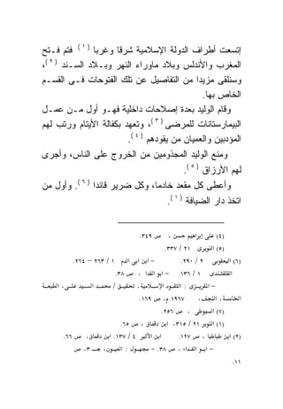 ‫ﺇﺘﺴﻌﺕ ﺃﻁﺭﺍﻑ ﺍﻟﺩﻭﻟﺔ ﺍﻹﺴﻼﻤﻴﺔ ﺸﺭﻗﺎ ﻭﻏﺭﺒﺎ ) ١ ( ﻓﺘﻡ ﻓـﺘﺢ‬
               ‫ﹰ‬     ‫ﹰ‬
 ‫)٢(‬
‫،‬    ‫ﺍﻟﻤﻐﺭﺏ ﻭﺍﻷﻨﺩﻟﺱ ﻭﺒﻼﺩ ﻤﺎﻭﺭﺍﺀ ﺍﻟﻨﻬﺭ ﻭﺒـﻼﺩ ﺍﻟﺴـﻨﺩ‬
‫ﻭﺴﻨﻠﻘﻰ ﻤﺯﻴﺩﺍ ﻤﻥ ﺍﻟﺘﻔﺎﺼﻴل ﻋﻥ ﺘﻠﻙ ﺍﻟﻔﺘﻭﺤﺎﺕ ﻓـﻰ ﺍﻟﻘﺴـﻡ‬
                                             ‫ﹰ‬
                                               ‫ﺍﻟﺨﺎﺹ ﺒﻬﺎ.‬
‫ﻭﻗﺎﻡ ﺍﻟﻭﻟﻴﺩ ﺒﻌﺩﺓ ﺇﺼﻼﺤﺎﺕ ﺩﺍﺨﻠﻴﺔ ﻓﻬـﻭ ﺃﻭل ﻤـﻥ ﻋﻤـل‬
‫ﺍﻟﺒﻴﻤﺎﺭﺴﺘﺎﻨﺎﺕ ﻟﻠﻤﺭﻀﻰ ) ٣ (، ﻭﺘﻌﻬﺩ ﺒﻜﻔﺎﻟﺔ ﺍﻷﻴﺘﺎﻡ ﻭﺭﺘﺏ ﻟﻬﻡ‬
                        ‫ﺍﻟﻤﺅﺩﺒﻴﻥ ﻭﺍﻟﻌﻤﻴﺎﻥ ﻤﻥ ﻴﻘﻭﺩﻫﻡ ) ٤ (.‬
‫ﻭﻤﻨﻊ ﺍﻟﻭﻟﻴﺩ ﺍﻟﻤﺠﺫﻭﻤﻴﻥ ﻤﻥ ﺍﻟﺨﺭﻭﺝ ﻋﻠﻰ ﺍﻟﻨﺎﺱ، ﻭﺃﺠﺭﻯ‬
                                                  ‫ﻟﻬﻡ ﺍﻷﺭﺯﺍﻕ ) ٥ (.‬
‫ﻭﺃﻋﻁﻰ ﻜل ‪‬ﻘﻌﺩ ﺨﺎﺩﻤﹰ، ﻭﻜل ﻀﺭﻴﺭ ﻗﺎﺌﺩﺍ ) ٦ (. ﻭﺃﻭل ﻤﻥ‬
               ‫ﹰ‬               ‫ﺎ‬        ‫ﻤ‬
                                            ‫ﺍﺘﺨﺫ ﺩﺍﺭ ﺍﻟﻀﻴﺎﻓﺔ ) ١ (.‬


                                  ‫٩٤٣.‬        ‫،‬        ‫א‬      ‫)٤(‬
                                            ‫١٢ / ٧٣٣.‬       ‫)٥( א‬
          ‫١ / ٣٦٢ – ٤٦٢.‬      ‫−א א א‬              ‫٢ / ٠٩٢.‬        ‫)٦( א‬
                         ‫٨٣.‬     ‫١ / ٦٣١. − א א א ،‬                ‫א‬
    ‫،א‬          ‫א‬       ‫/‬        ‫،‬        ‫א‬       ‫:א‬       ‫−א‬
                                  ‫٧٦٩١ ، ٩٦١.‬            ‫،‬    ‫،א‬       ‫א‬
                                         ‫٦٥٢.‬        ‫،‬      ‫)٧( א‬
                           ‫، ٥٦.‬             ‫)١( א ١٢ / ٥١٣، א‬
      ‫٦٦.‬     ‫،‬       ‫٤ / ٧٣١. א‬      ‫א א‬        ‫، ٧٢١.‬           ‫)٢( א‬
             ‫، ٣،‬          ‫:א‬         ‫− א א א ، ٨٣. −‬
                                                                    ‫١١.‬
 