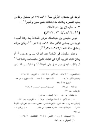 ‫ﺍﻟﻭﻟﻴﺩ ﻓﻰ ﺠﻤﺎﺩﻯ ﺍﻷﻭﻟﻰ ﺴﻨﺔ ٦٩ﻫـ/٥١٧ﻡ ﺒﺩﻤﺸﻕ ﻭﺩﻓـﻥ‬
       ‫ﺒﺒﺎﺏ ﺍﻟﻘﺼﺭ، ﻭﻜﺎﻨﺕ ﻤﺩﺓ ﺨﻼﻓﺘﻪ ﺘﺴﻊ ﺴﻨﻴﻥ ﻭﺃﺸﻬﺭ) ١ (.‬
                                    ‫٧ - ﺴﻠﻴﻤﺎﻥ ﺒﻥ ﻋﺒﺩﺍﻟﻤﻠﻙ‬
                                  ‫)٦٩-٩٩ﻫـ/٤١٧-٧١٧ﻡ(‬
‫ﺘﻭﻟﻰ ﺴﻠﻴﻤﺎﻥ ﺒﻥ ﻋﺒﺩﺍﻟﻤﻠﻙ ﻋﺭﺵ ﺍﻟﺨﻼﻓﺔ ﺒﻌﺩ ﻭﻓﺎﺓ ﺃﺨﻴـﻪ‬
‫ﺍﻟﻭﻟﻴﺩ ﻓﻰ ﺠﻤﺎﺩﻯ ﺍﻵﺨﺭ ﺴﻨﺔ ٦٩ﻫـ/٤١٧ﻡ ) ٢ (، ﻭﻜﺎﻥ ﻤﻭﻟﺩﻩ‬
                           ‫ﺒﺩﻤﺸﻕ ﺴﻨﺔ٤٥ﻫـ/٣٧٦-٤٧٦ﻡ ) ٣ (.‬
‫ﻭﻋﺎﺵ ﺴﻠﻴﻤﺎﻥ ﻓﻰ ﺍﻟﺒﺎﺩﻴﺔ ﻋﻨﺩ ﺃﺨﻭﺍﻟﻪ ﺒﻨـﻰ ﻋـﺒﺱ ) ٤ (،‬
‫)٥‬
     ‫ﻭﻜﺎﻥ ﻟﺘﻠﻙ ﺍﻟﺘﺭﺒﻴﺔ ﺃﺜﺭﺍ ﻓﻰ ﺜﻘﺎﻓﺘﻪ ﻓﺘﻤﻴﺯ ﺒﺎﻟﻔﺼﺎﺤﺔ ﻭﺍﻟﺒﻼﻏﺔ‬
                                      ‫ﹰ‬
                       ‫) ٦ (،‬
‫ﻭﺃﺴﺘﺒﺸـﺭ ﺍﻟﻨـﺎﺱ‬                 ‫(. ﻭﻜﺎﻥ ﺴﻠﻴﻤﺎﻥ ﻤﻥ ﺨﻴﺎﺭ ﺒﻨﻰ ﺃﻤﻴﺔ‬

     ‫١٢ / ٥٣٣.‬          ‫٤ / ٧٣١. − א‬      ‫٣ / ٥٦١. א א‬            ‫)٨( א‬
‫، ٩٢٣.‬         ‫א‬        ‫٣ / ٣٨١.‬        ‫א‬       ‫٤ / ٨٣١.‬       ‫)٩( א א‬
                                             ‫١٢ / ٨٣٣‬       ‫א‬
            ‫١ / ٥٦٢.‬       ‫א‬       ‫א‬    ‫א‬         ‫٨٣.‬      ‫א א א،‬
                                                     ‫٠٧١.‬      ‫،‬      ‫א‬
                         ‫٤١١.‬      ‫،‬   ‫٠٧. − א א‬          ‫،‬        ‫א‬
     ‫٠٧١.‬       ‫،‬    ‫٤ / ٨٣١.א א א ، ٨٣ . − א‬           ‫)٠١( א א‬
      ‫،א‬      ‫א‬               ‫،‬      ‫:א א ،א א‬                    ‫)١( א‬
‫،‬           ‫−א‬          ‫٣٥٩١ ، ١٦١.‬         ‫،א‬        ‫א‬          ‫א ،‬
                                                                ‫٠٦٣‬
        ‫١ / ٩٣١.‬         ‫١ / ٩٦. א‬     ‫٣ / ٠٩١. א‬           ‫)٢( א‬
                                          ‫٩٥٢.‬     ‫،‬        ‫)٣( א‬
 