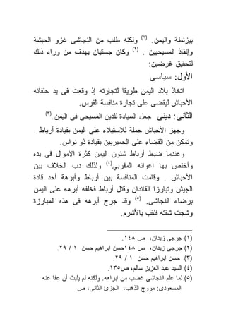 ‫ﺒﻴﺯﻨﻁﺔ ﻭﺍﻟﻴﻤﻥ. )١( ﻭﻟﻜﻨﻪ ﻁﻠﺏ ﻤﻥ ﺍﻟﻨﺠﺎﺸﻰ ﻏﺯﻭ ﺍﻟﺤﺒﺸﺔ‬
‫ﻭﺇﻨﻘﺎﺫ ﺍﻟﻤﺴﻴﺤﻴﻴﻥ . )٢( ﻭﻜﺎﻥ ﺠﺴﺘﻴﺎﻥ ﻴﻬﺩﻑ ﻤﻥ ﻭﺭﺍﺀ ﺫﻟﻙ‬
                                   ‫ﻟﺘﺤﻘﻴﻕ ﻏﺭﻀﻴﻥ:‬
                                             ‫ﺍﻷﻭل: ﺴﻴﺎﺴﻰ‬
‫ﺍﺘﺨﺎﺫ ﺒﻼﺩ ﺍﻟﻴﻤﻥ ﻁﺭﻴﻘﺎ ﻟﺘﺠﺎﺭﺘﻪ ﺇﺫ ﻭﻗﻌﺕ ﻓﻰ ﻴﺩ ﺤﻠﻔﺎﺌﻪ‬
                             ‫ﹰ‬
              ‫ﺍﻷﺤﺒﺎﺵ ﻟﻴﻘﻀﻰ ﻋﻠﻰ ﺘﺠﺎﺭﺓ ﻤﻨﺎﻓﺴﺔ ﺍﻟﻔﺭﺱ.‬
    ‫)٣(‬
          ‫ﺍﻟﺜﺎﻨﻰ: ﺩﻴﻨﻰ ﺠﻌل ﺍﻟﺴﻴﺎﺩﺓ ﻟﻠﺩﻴﻥ ﺍﻟﻤﺴﻴﺤﻰ ﻓﻰ ﺍﻟﻴﻤﻥ.‬
‫ﻭﺠﻬﺯ ﺍﻷﺤﺒﺎﺵ ﺤﻤﻠﺔ ﻟﻼﺴﺘﻴﻼﺀ ﻋﻠﻰ ﺍﻟﻴﻤﻥ ﺒﻘﻴﺎﺩﺓ ﺃﺭﻴﺎﻁ .‬
         ‫ﻭﺘﻤﻜﻥ ﻤﻥ ﺍﻟﻘﻀﺎﺀ ﻋﻠﻰ ﺍﻟﺤﻤﻴﺭﻴﻴﻥ ﺒﻘﻴﺎﺩﺓ ﺫﻭ ﻨﻭﺍﺱ.‬
‫ﻭﻋﻨﺩﻤﺎ ﻀﺒﻁ ﺃﺭﺒﺎﻁ ﺸﺌﻭﻥ ﺍﻟﻴﻤﻥ ﻜﺜﺭﺓ ﺍﻷﻤﻭﺍل ﻓﻰ ﻴﺩﻩ‬
‫ﻭﺃﺨﺘﺹ ﺒﻬﺎ ﺃﻋﻭﺍﻨﻪ ﺍﻟﻤﻘﺭﺒﻲ)٤( ﻭﻟﺫﻟﻙ ﺩﺏ ﺍﻟﺨﻼﻑ ﺒﻴﻥ‬
‫ﺍﻷﺤﺒﺎﺵ . ﻭﻗﺎﻤﺕ ﺍﻟﻤﻨﺎﻓﺴﺔ ﺒﻴﻥ ﺃﺭﺒﺎﻁ ﻭﺃﺒﺭﻫﺔ ﺃﺤﺩ ﻗﺎﺩﺓ‬
‫ﺍﻟﺠﻴﺵ ﻭﺘﺒﺎﺭﺯﺍ ﺍﻟﻘﺎﺌﺩﺍﻥ ﻭﻗﺘل ﺃﺭﺒﺎﻁ ﻓﺨﻠﻔﻪ ﺃﺒﺭﻫﻪ ﻋﻠﻰ ﺍﻟﻴﻤﻥ‬
‫ﺒﺭﻀﺎﺀ ﺍﻟﻨﺠﺎﺸﻰ. )٥( ﻭﻗﺩ ﺠﺭﺡ ﺃﺒﺭﻫﻪ ﻓﻰ ﻫﺫﻩ ﺍﻟﻤﺒﺎﺭﺯﺓ‬
                               ‫ﻭﺸﺠﺕ ﺸﻘﺘﻪ ﻓﻠﻘﺏ ﺒﺎﻷﺸﺭﻡ.‬

                                    ‫ﺠﺭﺠﻰ ﺯﻴﺩﺍﻥ، ﺹ ٨٤١.‬       ‫)١(‬
         ‫ﺠﺭﺠﻰ ﺯﻴﺩﺍﻥ، ﺹ ٨٤١ﺤﺴﻥ ﺍﺒﺭﺍﻫﻴﻡ ﺤﺴﻥ ١ / ٩٢.‬            ‫)٢(‬
                                ‫ﺤﺴﻥ ﺍﺒﺭﺍﻫﻴﻡ ﺤﺴﻥ ١ / ٩٢.‬      ‫)٣(‬
                              ‫ﺍﻟﺴﻴﺩ ﻋﺒﺩ ﺍﻟﻌﺯﻴﺯ ﺴﺎﻟﻡ، ﺹ٥٣١.‬   ‫)٤(‬
   ‫ﻟﻤﺎ ﻋﻠﻡ ﺍﻟﻨﺠﺎﺸﻰ ﻏﻀﺏ ﻤﻥ ﺍﺒﺭﺍﻫﻪ. ﻭﻟﻜﻨﻪ ﻟﻡ ﻴﻠﺒﺙ ﺃﻥ ﻋﻔﺎ ﻋﻨﻪ‬   ‫)٥(‬
                 ‫ﺍﻟﻤﺴﻌﻭﺩﻯ: ﻤﺭﻭﺝ ﺍﻟﺫﻫﺏ، ﺍﻟﺠﺯﺉ ﺍﻟﺜﺎﻨﻰ، ﺹ‬
 