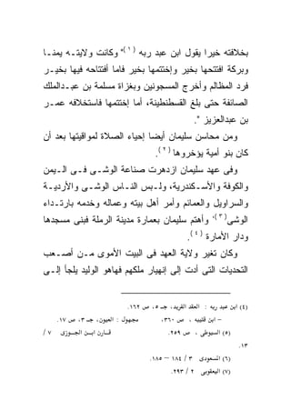 ‫ﺒﺨﻼﻓﺘﻪ ﺨﻴﺭﺍ ﻴﻘﻭل ﺍﺒﻥ ﻋﺒﺩ ﺭﺒﻪ ) ١ (" ﻭﻜﺎﻨﺕ ﻭﻻﻴﺘـﻪ ﻴﻤﻨـﺎ‬
                                           ‫ﹰ‬
‫ﻭﺒﺭﻜﺔ ﺍﻓﺘﺘﺤﻬﺎ ﺒﺨﻴﺭ ﻭﺇﺨﺘﺘﻤﻬﺎ ﺒﺨﻴﺭ ﻓﺎﻤﺎ ﺃﻓﺘﺘﺎﺤﻪ ﻓﻴﻬﺎ ﺒﺨﻴـﺭ‬
‫ﻓﺭﺩ ﺍﻟﻤﻅﺎﻟﻡ ﻭﺃﺨﺭﺝ ﺍﻟﻤﺴﺠﻭﻨﻴﻥ ﻭﺒﻐﺯﺍﺓ ﻤﺴﻠﻤﺔ ﺒﻥ ﻋﺒـﺩﺍﻟﻤﻠﻙ‬
‫ﺍﻟﺼﺎﺌﻔﺔ ﺤﺘﻰ ﺒﻠﻎ ﺍﻟﻘﺴﻁﻨﻁﻴﻨﺔ، ﺃﻤﺎ ﺇﺨﺘﺘﻤﻬﺎ ﻓﺎﺴﺘﺨﻼﻓﻪ ﻋﻤـﺭ‬
                                            ‫ﺒﻥ ﻋﺒﺩﺍﻟﻌﺯﻴﺯ ".‬
‫ﻭﻤﻥ ﻤﺤﺎﺴﻥ ﺴﻠﻴﻤﺎﻥ ﺃﻴﻀﺎ ﺇﺤﻴﺎﺀ ﺍﻟﺼﻼﺓ ﻟﻤﻭﺍﻗﻴﺘﻬﺎ ﺒﻌﺩ ﺃﻥ‬
                             ‫ﹰ‬
                                ‫ﻜﺎﻥ ﺒﻨﻭ ﺃﻤﻴﺔ ﻴﺅﺨﺭﻭﻫﺎ ) ٢ (.‬
‫ﻭﻓﻰ ﻋﻬﺩ ﺴﻠﻴﻤﺎﻥ ﺍﺯﺩﻫﺭﺕ ﺼﻨﺎﻋﺔ ﺍﻟﻭﺸـﻰ ﻓـﻰ ﺍﻟـﻴﻤﻥ‬
‫ﻭﺍﻟﻜﻭﻓﺔ ﻭﺍﻷﺴـﻜﻨﺩﺭﻴﺔ، ﻭﻟـﺒﺱ ﺍﻟﻨـﺎﺱ ﺍﻟﻭﺸـﻰ ﻭﺍﻷﺭﺩﻴـﺔ‬
‫ﻭﺍﻟﺴﺭﺍﻭﻴل ﻭﺍﻟﻌﻤﺎﺌﻡ ﻭﺃﻤﺭ ﺃﻫل ﺒﻴﺘﻪ ﻭﻋﻤﺎﻟﻪ ﻭﺨﺩﻤﻪ ﺒﺎﺭﺘـﺩﺍﺀ‬
                                                  ‫) ٣ (،‬
‫ﻭﺃﻫﺘﻡ ﺴﻠﻴﻤﺎﻥ ﺒﻌﻤﺎﺭﺓ ﻤﺩﻴﻨﺔ ﺍﻟﺭﻤﻠﺔ ﻓﺒﻨﻰ ﻤﺴﺠﺩﻫﺎ‬               ‫ﺍﻟﻭﺸﻰ‬
                                          ‫ﻭﺩﺍﺭ ﺍﻷﻤﺎﺭﺓ ) ٤ (.‬
‫ﻭﻜﺎﻥ ﺘﻐﻴﺭ ﻭﻻﻴﺔ ﺍﻟﻌﻬﺩ ﻓﻰ ﺍﻟﺒﻴﺕ ﺍﻷﻤﻭﻯ ﻤـﻥ ﺃﺼـﻌﺏ‬
‫ﺍﻟﺘﺤﺩﻴﺎﺕ ﺍﻟﺘﻰ ﺃﺩﺕ ﺇﻟﻰ ﺇﻨﻬﻴﺎﺭ ﻤﻠﻜﻬﻡ ﻓﻬﺎﻫﻭ ﺍﻟﻭﻟﻴﺩ ﻴﻠﺠﺄ ﺇﻟـﻰ‬


                        ‫٢٦١.‬   ‫٥،‬     ‫: א א ،‬           ‫)٤( א‬
     ‫٧١.‬   ‫، ٣،‬    ‫:א‬              ‫٠٦٣،‬     ‫،‬    ‫−א‬
‫٧/‬          ‫א א‬                      ‫٩٥٢.‬      ‫،‬  ‫)٥( א‬
                                                          ‫٣١.‬
                               ‫٣ / ٤٨١ – ٥٨١.‬     ‫)٦( א‬
                                      ‫٢ / ٣٩٢.‬    ‫)٧( א‬
 