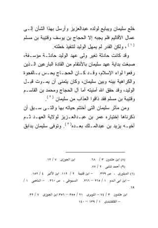 ‫ﺨﻠﻊ ﺴﻠﻴﻤﺎﻥ ﻭﻴﺒﺎﻴﻊ ﻟﻭﻟﺩﻩ ﻋﺒﺩﺍﻟﻌﺯﻴﺯ ﻭﺃﺭﺴل ﺒﻬﺫﺍ ﺍﻟﺸﺄﻥ ﺇﻟـﻰ‬
‫ﻋﻤﺎل ﺍﻷﻗﺎﻟﻴﻡ ﻓﻠﻡ ﻴﺠﺒﻪ ﺇﻻ ﺍﻟﺤﺠﺎﺝ ﺒﻥ ﻴﻭﺴﻑ ﻭﻗﺘﻴﺒﺔ ﺒﻥ ﻤﺴﻠﻡ‬
                ‫) ١ ( ، ﻭﻟﻜﻥ ﺍﻟﻘﺩﺭ ﻟﻡ ﻴﻤﻬل ﺍﻟﻭﻟﻴﺩ ﻟﺘﻨﻔﻴﺫ ﺨﻁﺘﻪ.‬
‫ﻭﻗﺩ ﻜﺎﻨﺕ ﺤﺎﺩﺜﺔ ﺘﻐﻴﺭ ﻭﻟﻰ ﻋﻬﺩ ﺍﻟﻭﻟﻴﺩ ﺤﺎﺩﺜـﺔ ﻤﺅﺴـﻔﺔ،‬
‫ﺼﺒﻐﺕ ﺒﺩﺍﻴﺔ ﻋﻬﺩ ﺴﻠﻴﻤﺎﻥ ﺒﺎﻷﻨﺘﻘﺎﻡ ﻤﻥ ﺍﻟﻘﺎﺩﺓ ﺍﻟﺒﺎﺭﻋﻴﻥ ﺍﻟـﺫﻴﻥ‬
‫ﺭﻓﻌﻭﺍ ﻟﻭﺍﺀ ﺍﻹﺴﻼﻡ، ﻭﻗـﺩ ﻜـﺎﻥ ﺍﻟﺤﺠـﺎﺝ ﻴﺤـﺱ ﺒـﺎﻟﻔﺠﻭﺓ‬
‫ﻭﺍﻟﻜﺭﺍﻫﻴﺔ ﺒﻴﻨﻪ ﻭﺒﻴﻥ ﺴﻠﻴﻤﺎﻥ، ﻭﻜﺎﻥ ﻴﺘﻤﻨﻰ ﺃﻥ ﻴﻤـﻭﺕ ﻗﺒـل‬
‫ﺍﻟﻭﻟﻴﺩ، ﻭﻗﺩ ﺤﻘﻕ ﺍﷲ ﺃﻤﻨﻴﺘﻪ ﺃﻤﺎ ﺁل ﺍﻟﺤﺠﺎﺝ ﻭﻤﺤﻤﺩ ﺒﻥ ﺍﻟﻘﺎﺴـﻡ‬
            ‫ﻭﻗﺘﻴﺒﺔ ﺒﻥ ﻤﺴﻠﻡ ﻓﻘﺩ ﺫﺍﻗﻭﺍ ﺍﻟﻌﺫﺍﺏ ﻤﻥ ﺴﻠﻴﻤﺎﻥ ) ٢ (.‬
‫ﻭﻤﻥ ﻤﺂﺜﺭ ﺴﻠﻴﻤﺎﻥ ﺍﻟﺘﻰ ﺃﺨﺘﺘﻡ ﺤﻴﺎﺘﻪ ﺒﻬﺎ ﻭﺍﻟﺘـﻰ ﺴـﺒﻕ ﺃﻥ‬
‫ﺫﻜﺭﻨﺎﻫﺎ ﺇﺨﺘﻴﺎﺭﻩ ﻋﻤﺭ ﺒﻥ ﻋﺒـﺩﺍﻟﻌـﺯﻴﺯ ﻟﻭﻻﻴﺔ ﺍﻟﻌﻬـﺩ ﺜـﻡ‬
‫ﺃﺨﻴـﻪ ﻴﺯﻴﺩ ﺒﻥ ﻋﺒﺩﺍﻟﻤـﻠﻙ ﺒﻌـﺩﻩ) ٣ (. ﻭﺘﻭﻓﻰ ﺴﻠﻴﻤﺎﻥ ﺒﺩﺍﺒﻕ‬




            ‫٧ / ٢١.‬      ‫א א‬          ‫٣ / ٨٦.‬        ‫)٨( א‬
                                      ‫٢ / ٧٧.‬          ‫)٩(‬
   ‫٤ / ٢٥١.‬     ‫٢ / ٢١١. א א‬        ‫٩٢٣. − א‬       ‫،‬      ‫)١( א‬
‫١/‬       ‫٠٦٢. − א‬     ‫،‬      ‫א‬   ‫١ / ٥٦٢ – ٦٦٢.‬     ‫−א א א‬
                                                            ‫٩٦.‬
  ‫٧ / ٢٣.‬      ‫١٢ / ٥٥٣ – ٦٥٣.א א‬       ‫٣ / ٤٧ − א‬      ‫א‬
                               ‫١ / ٩٣١ – ٠٤١‬         ‫−א‬
 