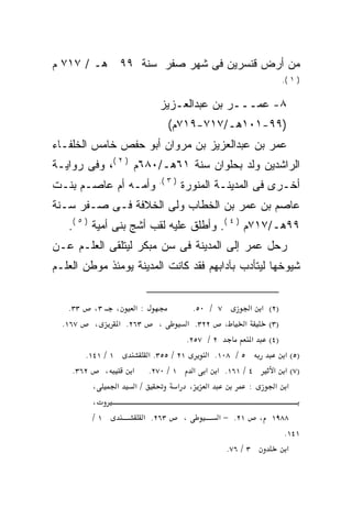 ‫ﻤﻥ ﺃﺭﺽ ﻗﻨﺴﺭﻴﻥ ﻓﻰ ﺸﻬﺭ ﺼﻔﺭ ﺴﻨﺔ ٩٩ ﻫـ / ٧١٧ ﻡ‬
                                                              ‫) ١ (.‬


                           ‫٨- ﻋﻤـــﺭ ﺒﻥ ﻋﺒﺩﺍﻟﻌـﺯﻴﺯ‬
                                ‫)٩٩-١٠١ﻫـ/٧١٧-٩١٧ﻡ(‬
‫ﻋﻤﺭ ﺒﻥ ﻋﺒﺩﺍﻟﻌﺯﻴﺯ ﺒﻥ ﻤﺭﻭﺍﻥ ﺃﺒﻭ ﺤﻔﺹ ﺨﺎﻤﺱ ﺍﻟﺨﻠﻔـﺎﺀ‬
‫ﺍﻟﺭﺍﺸﺩﻴﻥ ﻭﻟﺩ ﺒﺤﻠﻭﺍﻥ ﺴﻨﺔ ١٦ﻫـ/٠٨٦ﻡ ) ٢ (، ﻭﻓﻰ ﺭﻭﺍﻴـﺔ‬
                           ‫) ٣ (.‬
‫ﻭﺃﻤـﻪ ﺃﻡ ﻋﺎﺼـﻡ ﺒﻨـﺕ‬                 ‫ﺃﺨـﺭﻯ ﻓﻰ ﺍﻟﻤﺩﻴﻨـﺔ ﺍﻟﻤﻨﻭﺭﺓ‬
‫ﻋﺎﺼﻡ ﺒﻥ ﻋﻤﺭ ﺒﻥ ﺍﻟﺨﻁﺎﺏ ﻭﻟﻰ ﺍﻟﺨﻼﻓﺔ ﻓـﻰ ﺼـﻔﺭ ﺴـﻨﺔ‬
   ‫٩٩ﻫـ/٧١٧ﻡ ) ٤ (. ﻭﺃﻁﻠﻕ ﻋﻠﻴﻪ ﻟﻘﺏ ﺃﺸﺞ ﺒﻨﻰ ﺃﻤﻴﺔ ) ٥ (.‬
‫ﺭﺤل ﻋﻤﺭ ﺇﻟﻰ ﺍﻟﻤﺩﻴﻨﺔ ﻓﻰ ﺴﻥ ﻤﺒﻜﺭ ﻟﻴﺘﻠﻘﻰ ﺍﻟﻌﻠـﻡ ﻋـﻥ‬
‫ﺸﻴﻭﺨﻬﺎ ﻟﻴﺘﺄﺩﺏ ﺒﺂﺩﺍﺒﻬﻡ ﻓﻘﺩ ﻜﺎﻨﺕ ﺍﻟﻤﺩﻴﻨﺔ ﻴﻭﻤﺌﺫ ﻤﻭﻁﻥ ﺍﻟﻌﻠـﻡ‬


    ‫٣٣.‬   ‫٣،‬    ‫:א ،‬                  ‫٧ / ٠٥.‬         ‫)٢( א א‬
  ‫٧٦١.‬    ‫،‬      ‫٣٦٢. א‬     ‫،‬       ‫، ٢٢٣. א‬        ‫א‬     ‫)٣(‬
                                    ‫٢ / ٧٥٢.‬           ‫)٤( א‬
       ‫١ / ١٤١.‬         ‫١٢ / ٥٥٣. א‬       ‫٥ / ٨٠١. א‬          ‫)٥( א‬
    ‫٢٦٣.‬    ‫،‬       ‫١ / ٠٧٢. א‬        ‫٤ / ١٦١. א א א‬       ‫)٧( א א‬
         ‫،‬      ‫א‬    ‫/א‬          ‫א ، א‬                ‫:‬     ‫א א‬
         ‫،‬
         ‫١/‬            ‫٣٦٢. א‬       ‫،‬       ‫١٢. − א‬   ‫٨٨٩١ ،‬
                                                           ‫١٤١.‬
                                              ‫٣ / ٦٧.‬       ‫א‬
 