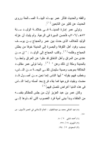 ‫ﻭﺍﻟﻔﻘﻪ ﻭﺍﻟﺤﺩﻴﺙ ﻓﺘﺄﺜﺭ ﻋﻤﺭ ﺒﻬـﺫﻩ ﺍﻟﺒﻴﺌـﺔ ﺍﻟﺼـﺎﻟﺤﺔ ﻭﺭﻭﻯ‬
                          ‫ﺍﻟﺤﺩﻴﺙ ﻋﻥ ﻜﺜﻴﺭ ﻤﻥ ﺍﻟﺘﺎﺒﻌﻴﻥ ) ١ (.‬
‫ﻭﺘﻭﻟﻰ ﻋﻤﺭ ﺇﻤﺎﺭﺓ ﺍﻟﻤﺩﻴﻨـﺔ ﻓـﻰ ﺨﻼﻓـﺔ ﺍﻟﻭﻟﻴـﺩ ﺴـﻨﺔ‬
‫٧٨ﻫـ/٦٠٧ﻡ، ﻓﺄﺤﺴﻥ ﺍﻟﺴﻴﺭﺓ ﻓﻰ ﺍﻟﺭﻋﻴﺔ. ﻭﻟﻡ ﻴﻠﺒﺙ ﺃﻥ ﻋﺯﻟﻪ‬
‫‪‬‬
‫ﺍﻟﻭﻟﻴﺩ ﻟﻠﺨﻼﻑ ﺍﻟﺫﻯ ﺤﺩﺙ ﺒﻴﻥ ﻋﻤﺭ ﻭﺍﻟﺤﺠﺎﺝ ﺒـﻥ ﻴﻭﺴـﻑ‬
‫ﺒﺴﺒﺏ ﻭﻓﻭﺩ ﺃﻫل ﺍﻟﻜﻭﻓﺔ ﻭﺍﻟﺒﺼﺭﺓ ﺇﻟﻰ ﺍﻟﻤﺩﻴﻨﺔ ﺨﻭﻓﺎ ﻤﻥ ﺒﻁﺵ‬
       ‫ﹰ‬
‫ﺍﻟﺤﺠﺎﺝ ﻭﻅﻠﻤﻪ ) ٢ (. ﻭﻜﺘﺏ ﺍﻟﺤﺠﺎﺝ ﺇﻟﻰ ﺍﻟﻭﻟﻴـﺩ : " ﺇﻥ ﻤـﻥ‬
‫ﻋﻨﺩﻯ ﻤﻥ ﺍﻟﻤﺭﺍﻕ ﻭﺃﻫل ﺍﻟﺸﻘﺎﻕ ﻗﺩ ﺨﻠﻭﺍ ﻋﻥ ﺍﻟﻌﺭﺍﻕ ﻭﻟﺤﻘـﻭﺍ‬
‫ﺒﺎﻟﻤﺩﻴﻨﺔ ﻭﻤﻜﺔ ﺇﻥ ﺫﻟﻙ ﻭﻫﻥ " ) ٣ (. ﻭﻟﻤﺎ ﺘﻭﻟﻰ ﻋﻤﺭ ﻤﻘﺎﻟﻴـﺩ‬
‫ﺍﻟﺨﻼﻓﺔ ﺒﻤﻭﺠﺏ ﻭﺼﻴﺔ ﺴﻠﻴﻤﺎﻥ ﺘﻠﻘـﻰ ﺍﻟﺒﻴﻌـﺔ ﻤـﻥ ﺍﻟﻨـﺎﺱ،‬
‫ﻭﺨﻁﺏ ﻓﻴﻬﻡ ﺒﻘﻭﻟﻪ " ﺃﻴﻬﺎ ﺍﻟﻨﺎﺱ ﺇﻨﻤﺎ ﻨﺤﻥ ﻤـﻥ ﺃﺼـﻭل ﻗـﺩ‬
‫ﻤﻀﺕ ﻭﺒﻘﻴﺕ ﻓﺭﻭﻋﻬﺎ ﻓﻤﺎ ﺒﻘﺎﺀ ﻓﺭﻉ ﺒﻌﺩ ﺃﺼﻠﻪ ﻭﺇﻨﻤﺎ ﺍﻟﻨـﺎﺱ‬
                        ‫)٤(‬
                              ‫ﻓﻰ ﻫﺫﻩ ﺍﻟﺩﻨﻴﺎ ﺃﻏﺭﺍﺽ ﺘﺘﺼل ﻓﻴﻬﻡ‬
‫ﻭﻜﺎﻥ ﻋﻤﺭ ﺒﻥ ﻋﺒﺩ ﺍﻟﻌﺯﻴﺯ ﺃﻭل ﻤﻥ ﺠﻠﺱ ﻟﻠﻤﻅﺎﻟﻡ ﺒﻨﻔﺴـﻪ‬
‫ﻤﻥ ﺍﻟﺨﻠﻔﺎﺀ ﻭﺒﺩﺃ ﺒﺒﻨﻰ ﺃﻤﻴﺔ ﻓﺭﺩ ﺍﻟﻐﺼﻭﺏ ﺍﻟﺘﻰ ﺃﺨـﺫﻭﻫﺎ ﺇﻟـﻰ‬

  ‫،‬    ‫א‬   ‫א‬        ‫א‬     ‫:א‬       ‫א‬                  ‫א‬    ‫)٨(‬
                                                                  ‫٠٧١.‬
                                       ‫٢ / ٠٨.‬              ‫)١(‬
                                          ‫١٢ / ١٢٣.‬       ‫)٢( א‬
                                        ‫٣ / ٤٩١.‬          ‫)٣( א‬
 