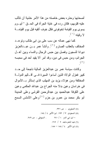 ‫ﺃﺼﺤﺎﺒﻬﺎ ﻭﺤﺫﺭﻩ ﺒﻌﺽ ﺨﺎﺼﺘﻪ ﻤﻥ ﻫﺫﺍ ﺍﻷﻤﺭ ﺨﺸﻴﺔ ﺃﻥ ﺘﺘﺄﻟﺏ‬
‫ﻋﻠﻴﻪ ﻗﻠﻭﺒﻬﻡ، ﻓﻜﺎﻥ ﺭﺩﻩ ﻓﻰ ﻏﺎﻴﺔ ﺍﻟﺠﺭﺃﺓ ﻓﻰ ﺍﻟﺤـﻕ " ﺃﺒﻴـﻭﻡ‬
‫ﻴﺴﻭﻯ ﻴﻭﻡ ﺍﻟﻘﻴﺎﻤﺔ ﺘﺨﻭﻓﻭﻨﻰ ﻓﻜل ﺨﻭﻑ ﺃﺘﻘﻴﻪ ﻗﺒل ﻴﻭﻡ ﺍﻟﻘﻴﺎﻤـﺔ‬
                                             ‫ﻻ ﻭﻗﻴﺘﻪ ) ١ (.‬
‫ﻜﻤﺎ ﻨﻬﻰ ﻋﻤﺎﻟﻪ ﻋﻥ ﺴﺏ ﻋﻠﻰ ﺒﻥ ﺍﺒﻰ ﻁﺎﻟﺏ ﻭﺘﻭﻋـﺩ‬
‫ﺍﻟﻤﺨﺎﻟﻑ ﺒﺎﻟﻌﻘﺎﺏ ﺍﻟﺼﺎﺭﻡ ) ٢ (. ﻭﺃﻨﺸﺄ ﻋﻤﺭ ﺒـﻥ ﻋﺒـﺩﺍﻟﻌﺯﻴﺯ‬
‫ﺩﻴﻭﺍﻨﺎ ﻟﻠﺴﺠﻭﻥ ﻭﻓﺼل ﺒﻴﻥ ﺤﺒﺱ ﺍﻟﺭﺠﺎل ﻭﺍﻟﻨﺴﺎﺀ ﻭﺒﻴﻥ ﺃﻫـل‬
                                             ‫ﹰ‬
‫ﺍﻟﺠﺭﺍﺌﻡ، ﻭﻤﻥ ﺤﺒﺱ ﻓﻰ ﺩﻴﻥ، ﻭﻗﺩ ﺃﻤﺭ ﺃﻻ ﻴﻘﻴﺩ ﺃﺤﺩ ﻓﻰ ﻤﺤﺒﺴﻪ‬
                                                         ‫) ٣ (.‬
‫ﻭﻜﺎﻨﺕ ﺴﻴﺎﺴﺔ ﻋﻤﺭ ﺒﻥ ﻋﺒﺩﺍﻟﻌﺯﻴﺯ ﺍﻟﻤﺎﻟﻴﺔ ﻨﺎﺠﺤﺔ ﺇﻟﻰ ﺤـﺩ‬
‫ﻜﺒﻴﺭ ﻓﻌﺯل ﺍﻟﻭﻻﺓ ﺍﻟﺫﻴﻥ ﺃﺴﺎﺀﻭﺍ ﺍﻟﺴﻴﺭﺓ ﻓـﻰ ﺃﻗـﺎﻟﻴﻡ ﺍﻟﺩﻭﻟـﺔ‬
‫ﺍﻟﻤﺨﺘﻠﻔﺔ ﻭﻤﻥ ﻫﺅﻻﺀ ﻴﺯﻴﺩ ﺒﻥ ﺍﻟﻤﻬﻠﺏ ﺍﻟﺫﻯ ﺇﺴﺘﺄﺜﺭ ﺒـﺎﻷﻤﻭﺍل‬
‫ﻓﻰ ﺨﺭﺍﺴﺎﻥ ﻭﻋﻴﻥ ﺒﺩﻻ ﻤﻨﻪ ﺍﻟﺠﺭﺍﺡ ﺒﻥ ﻋﺒﺩﺍﷲ ﺍﻟﺤﻜﻤﻰ ﻭﻋﻴﻥ‬
                                ‫ﹰ‬
‫ﻋﻠﻰ ﺍﻟﻜﻭﻓﺔ ﻋﺒﺩﺍﻟﺤﻤﻴﺩ ﺒﻥ ﻋﺒﺩﺍﻟﺭﺤﻤﻥ ﺍﻟﻘﺭﺸﻰ ﻭﻋﻠﻰ ﺍﻟﻤﺩﻴﻨﺔ‬
‫ﺃﺒﻭ ﺒﻜﺭ ﻤﺤﻤﺩ ﺒﻥ ﻋﻤﺭﻭ ﺒﻥ ﺤﺯﻡ ) ٤ ( ﻭﻋﻠﻰ ﺍﻷﻨﺩﻟﺱ ﺍﻟﺴﻤﺢ‬

                                ‫١٣٣.‬      ‫،‬      ‫)٤( א‬
                  ‫٤ / ٤٥١.‬   ‫٣ / ٣٩١. א א‬        ‫)٥( א‬
         ‫٩٧٢.‬   ‫،‬     ‫.א‬      ‫١ / ٠٧٢‬      ‫−א א א‬
                            ‫٢ / ٢٦٢.‬          ‫)٦( א‬
                           ‫٤ / ٤٥١ – ٥٥١.‬      ‫)٧( א א‬
 