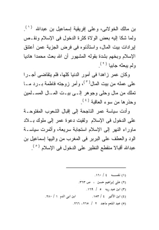 ‫ﺒﻥ ﻤﺎﻟﻙ ﺍﻟﺨﻭﻻﻨﻰ، ﻭﻋﻠﻰ ﺇﻓﺭﻴﻘﻴﺔ ﺇﺴﻤﺎﻋﻴل ﺒﻥ ﻋﺒﺩﺍﷲ ) ١ (.‬
‫ﻭﻟﻤﺎ ﺸﻜﺎ ﺇﻟﻴﻪ ﺒﻌﺽ ﺍﻟﻭﻻﺓ ﻜﺜﺭﺓ ﺍﻟﺩﺨﻭل ﻓﻰ ﺍﻹﺴﻼﻡ ﻭﻨﻘـﺹ‬
‫ﺇﻴﺭﺍﺩﺍﺕ ﺒﻴﺕ ﺍﻟﻤﺎل، ﻭﺍﺴﺘﺄﺫﻨﻭﻩ ﻓﻰ ﻓﺭﺽ ﺍﻟﺠﺯﻴﺔ ﻋﻤﻥ ﺃﻋﺘﻨﻕ‬
‫ﺍﻹﺴﻼﻡ ﻭﺒﺨﻬﻡ ﺒﺸﺩﺓ ﺒﻘﻭﻟﻪ ﺍﻟﻤﺸﻬﻭﺭ ﺃﻥ ﺍﷲ ﺒﻌﺙ ﻤﺤﻤﺩﺍ ﻫﺎﺩﻴﺎ‬
‫ﹰ‬     ‫ﹰ‬
                                        ‫ﻭﻟﻡ ﻴﺒﻌﺜﻪ ﺠﺎﺒﻴﺎ ) ٢ (.‬
                                               ‫ﹰ‬     ‫‪‬‬
‫ﻭﻜﺎﻥ ﻋﻤﺭ ﺯﺍﻫﺩﺍ ﻓﻰ ﺃﻤﻭﺭ ﺍﻟﺩﻨﻴﺎ ﻜﻠﻬﺎ، ﻓﻠﻡ ﻴﺘﻘﺎﻀﻰ ﺃﺠـﺭﺍ‬
‫ﹰ‬                                     ‫ﹰ‬
‫ﻋﻠﻰ ﻋﻤﻠﻪ ﻤﻥ ﺒﻴﺕ ﺍﻟﻤﺎل) ٣ (، ﻭﺃﻤﺭ ﺯﻭﺠﺘﻪ ﻓﺎﻁﻤﺔ ﺒـﺭﺩ ﻤـﺎ‬
‫ﺘﻤﻠﻙ ﻤﻥ ﻤﺎل ﻭﺤﻠﻰ ﻭﺠﻭﻫﺭ ﺇﻟـﻰ ﺒﻴـﺕ ﺍﻟﻤـﺎل ﺍﻟﻤﺴـﻠﻤﻴﻥ‬
                              ‫ﻭﺤﺫﺭﻫﺎ ﻤﻥ ﺴﻭﺀ ﺍﻟﻌﺎﻗﺒﺔ ) ٤ (.‬
‫ﻭﺃﺩﺕ ﺴﻴﺎﺴﺔ ﻋﻤﺭ ﺍﻟﻨﺎﺠﺤﺔ ﺇﻟﻰ ﺇﻗﺒﺎل ﺍﻟﺸﻌﻭﺏ ﺍﻟﻤﻔﺘﻭﺤـﺔ‬
‫ﻋﻠﻰ ﺍﻟﺩﺨﻭل ﻓﻰ ﺍﻹﺴﻼﻡ ﻭﻟﻘﻴﺕ ﺩﻋﻭﺓ ﻋﻤﺭ ﺇﻟﻰ ﻤﻠﻭﻙ ﺒـﻼﺩ‬
‫ﻤﺎﻭﺭﺍﺀ ﺍﻟﻨﻬﺭ ﺇﻟﻰ ﺍﻹﺴﻼﻡ ﺍﺴﺘﺠﺎﺒﺔ ﺴﺭﻴﻌﺔ، ﻭﺃﺜﻤﺭﺕ ﺴﻴﺎﺴـﺔ‬
‫ﺍﻟﻭﺩ ﻭﺍﻟﻌﻁﻑ ﻋﻠﻰ ﺍﻟﺒﺭﺒﺭ ﻓﻰ ﺍﻟﻤﻐﺭﺏ ﻤﻥ ﻭﺍﻟﻴﻬﺎ ﺇﺴﻤﺎﻋﻴل ﺒﻥ‬
   ‫ﻋﺒﺩﺍﷲ ﺃﻗﺒﺎﻻ ﻤﻨﻘﻁﻊ ﺍﻟﻨﻅﻴﺭ ﻋﻠﻰ ﺍﻟﺩﺨﻭل ﻓﻰ ﺍﻹﺴﻼﻡ ) ٥ (.‬
                                           ‫ﹰ‬



                                      ‫٤ / ٠٦١.‬        ‫)١(‬
                            ‫٣٦٣.‬     ‫،‬         ‫א‬      ‫)٢(‬
                                 ‫٥ / ٩٦١.‬           ‫)٣( א‬
          ‫١ / ٠٨٢.‬   ‫א א א‬          ‫٤ / ٣٥١.‬      ‫)٤( א א‬
                         ‫٢ / ٥٦٢، ٦٦٢.‬           ‫)٥( א‬
 