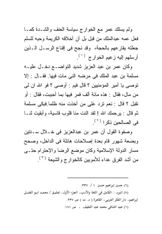 ‫ﻭﻟﻡ ﻴﺴﻠﻙ ﻋﻤﺭ ﻤﻊ ﺍﻟﺨﻭﺍﺭﺝ ﺴﻴﺎﺴﺔ ﺍﻟﻌﻨﻑ ﻭﺍﻟﺸـﺩﺓ ﻜﻤـﺎ‬
‫ﻓﻌل ﻋﻤﻪ ﻋﺒﺩﺍﻟﻤﻠﻙ ﻤﻥ ﻗﺒل ﺒل ﺃﻥ ﺃﺨﻼﻗﻪ ﺍﻟﻜﺭﻴﻤﺔ ﻭﺤﺒﻪ ﻟﻠﺴﻠﻡ‬
‫ﺠﻌﻠﺘﻪ ﻴﻘﺎﺭﻋﻬﻡ ﺒﺎﻟﺤﺠﺔ، ﻭﻗﺩ ﻨﺠﺢ ﻓﻰ ﺇﻗﻨﺎﻉ ﺍﻟﺭﺴـل ﺍﻟـﺫﻴﻥ‬
                          ‫ﺃﺭﺴﻠﻬﻡ ﺇﻟﻴﻪ ﺯﻋﻴﻡ ﺍﻟﺨﻭﺍﺭﺝ ) ١ (.‬
‫ﻭﻜﺎﻥ ﻋﻤﺭ ﺒﻥ ﻋﺒﺩ ﺍﻟﻌﺯﻴﺯ ﺸﺩﻴﺩ ﺍﻟﺘﻭﺍﻀـﻊ ﺩﺨـل ﻋﻠﻴـﻪ‬
‫ﻤﺴﻠﻤﺔ ﺒﻥ ﻋﺒﺩ ﺍﻟﻤﻠﻙ ﻓﻰ ﻤﺭﻀﻪ ﺍﻟﻨﻰ ﻤﺎﺕ ﻓﻴﻬﺎ. ﻓﻘـﺎل : ﺇﻻ‬
‫ﺘﻭﺼﻰ ﻴﺎ ﺃﻤﻴﺭ ﺍﻟﻤﺅﻤﻨﻴﻴﻥ ؟ ﻗﺎل ﻓﻴﻡ : ﺃﻭﺼﻰ ؟ ﻓﻭ ﺍﷲ ﺍﻥ ﻟﻰ‬
‫ﻤﻥ ﻤﺎل، ﻓﻘﺎل : ﻫﺫﻩ ﻤﺎﺌﺔ ﺃﻟﻑ ﻓﻤﺭ ﻓﻴﻬﺎ ﺒﻤﺎ ﺃﺤﺒﺒﺕ، ﻓﻘﺎل : ﺃﻭ‬
‫ﺘﻘﺒل ؟ ﻗﺎل : ﻨﻌﻡ ﺘﺭﺩ ﻋﻠﻰ ﻤﻥ ﺃﺨﺫﺕ ﻤﻨﻪ ﻅﻠﻤﺎ.ﻓﺒﻜﻰ ﻤﺴﻠﻤﺔ‬
‫ﺜﻡ ﻗﺎل : ﻴﺭﺤﻤﻙ ﺍﷲ ! ﻟﻘﺩ ﺍﻟﻨﺕ ﻤﻨﺎ ﻗﻠﻭﺏ ﻗﺎﺴﻴﺔ، ﻭﺃﺒﻘﻴﺕ ﻟﻨـﺎ‬
                                  ‫ﻓﻰ ﺍﻟﺼﺎﻟﺤﻴﻥ ﺫﻜﺭﺍ ) ٢ (.‬
                                         ‫ﹰ‬
‫ﻭﺼﻔﻭﺓ ﺍﻟﻘﻭل ﺃﻥ ﻋﻤﺭ ﺒﻥ ﻋﺒﺩﺍﻟﻌﺯﻴﺯ ﻓﻰ ﺨـﻼل ﺴـﻨﺘﻴﻥ‬
‫ﻭﺒﻀﻌﺔ ﺸﻬﻭﺭ ﻗﺎﻡ ﺒﻌﺩﺓ ﺇﺼﻼﺤﺎﺕ ﻫﺎﺌﻠﺔ ﻓﻰ ﺍﻟﺩﺍﺨل، ﻭﺼﺤﺢ‬
‫ﻤﺴﺎﺭ ﺍﻟﺩﻭﻟﺔ ﺍﻹﺴﻼﻤﻴﺔ ﻭﻜﺎﻥ ﻤﻭﻀﻊ ﺍﻟﺭﻀﺎ ﻭﺍﻹﺤﺘﺭﺍﻡ ﺤﺘـﻰ‬
      ‫ﻤﻥ ﺃﺸﺩ ﺍﻟﻔﺭﻕ ﻋﺩﺍﺀ ﻟﻸﻤﻭﻴﻴﻥ ﻜﺎﻟﺨﻭﺍﺭﺝ ﻭﺍﻟﺸﻴﻌﺔ ) ٣ (.‬



                            ‫١ / ٧٣٣.‬      ‫א‬      ‫)٦(‬
    ‫א א‬     ‫/‬     ‫א ،א א ،‬           ‫א‬     ‫)٧( א : א‬
                     ‫) . ( ٧٣٢.‬        ‫א ، א א א ،א‬
                   ‫١٨١.‬   ‫،‬       ‫א‬           ‫)١( א‬
 