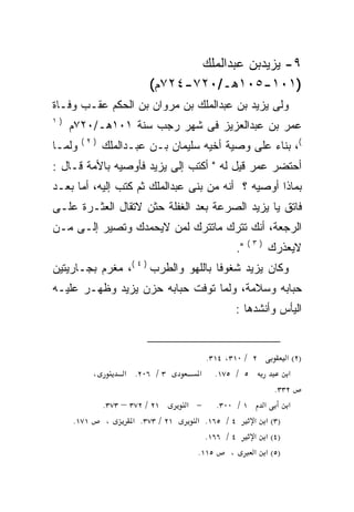 ‫٩- ﻴﺯﻴﺩﺒﻥ ﻋﺒﺩﺍﻟﻤﻠﻙ‬
                            ‫)١٠١-٥٠١ﻫـ/٠٢٧-٤٢٧ﻡ(‬
‫ﻭﻟﻰ ﻴﺯﻴﺩ ﺒﻥ ﻋﺒﺩﺍﻟﻤﻠﻙ ﺒﻥ ﻤﺭﻭﺍﻥ ﺒﻥ ﺍﻟﺤﻜﻡ ﻋﻘـﺏ ﻭﻓـﺎﺓ‬
‫)١‬
     ‫ﻋﻤﺭ ﺒﻥ ﻋﺒﺩﺍﻟﻌﺯﻴﺯ ﻓﻰ ﺸﻬﺭ ﺭﺠﺏ ﺴﻨﺔ ١٠١ﻫـ/٠٢٧ﻡ‬
        ‫)٢(‬
‫ﻭﻟﻤـﺎ‬           ‫(، ﺒﻨﺎﺀ ﻋﻠﻰ ﻭﺼﻴﺔ ﺃﺨﻴﻪ ﺴﻠﻴﻤﺎﻥ ﺒـﻥ ﻋﺒـﺩﺍﻟﻤﻠﻙ‬
‫ﺃﺤﺘﻀﺭ ﻋﻤﺭ ﻗﻴل ﻟﻪ " ﺃﻜﺘﺏ ﺇﻟﻰ ﻴﺯﻴﺩ ﻓﺄﻭﺼﻴﻪ ﺒﺎﻷﻤﺔ ﻗـﺎل :‬
‫ﺒﻤﺎﺫﺍ ﺃﻭﺼﻴﻪ ؟ ﺃﻨﻪ ﻤﻥ ﺒﻨﻰ ﻋﺒﺩﺍﻟﻤﻠﻙ ﺜﻡ ﻜﺘﺏ ﺇﻟﻴﻪ، ﺃﻤﺎ ﺒﻌـﺩ‬
                                      ‫‪‬‬
‫ﻓﺎﺘﻕ ﻴﺎ ﻴﺯﻴﺩ ﺍﻟﺼﺭﻋﺔ ﺒﻌﺩ ﺍﻟﻐﻔﻠﺔ ﺤﺜﻥ ﻻﺘﻘﺎل ﺍﻟﻌﺜـﺭﺓ ﻋﻠـﻰ‬
‫ﺍﻟﺭﺠﻌﺔ، ﺃﻨﻙ ﺘﺘﺭﻙ ﻤﺎﺘﺘﺭﻙ ﻟﻤﻥ ﻻﻴﺤﻤﺩﻙ ﻭﺘﺼﻴﺭ ﺇﻟـﻰ ﻤـﻥ‬
                                                      ‫)٣(‬
                                                 ‫".‬         ‫ﻻﻴﻌﺫﺭﻙ‬
‫ﻭﻜﺎﻥ ﻴﺯﻴﺩ ﺸﻐﻭﻓﺎ ﺒﺎﻟﻠﻬﻭ ﻭﺍﻟﻁﺭﺏ ) ٤ (، ﻤﻐﺭﻡ ﺒﺠـﺎﺭﻴﺘﻴﻥ‬
                                    ‫ﹰ‬
‫ﺤﺒﺎﺒﻪ ﻭﺴﻼﻤﺔ، ﻭﻟﻤﺎ ﺘﻭﻓﺕ ﺤﺒﺎﺒﻪ ﺤﺯﻥ ﻴﺯﻴﺩ ﻭﻅﻬـﺭ ﻋﻠﻴـﻪ‬
                 ‫‪‬‬
                                                 ‫ﺍﻟﻴﺄﺱ ﻭﺃﻨﺸﺩﻫﺎ :‬


                                         ‫٢ / ٠١٣، ٤١٣.‬     ‫)٢( א‬
            ‫،‬        ‫٣ / ٦٠٢. א‬         ‫٥ / ٥٧١. א‬          ‫א‬
                                                        ‫٢٣٣.‬
                ‫١٢ / ٢٧٣ – ٣٧٣.‬       ‫١ / ٠٠٣. − א‬   ‫א‬      ‫א‬
     ‫١٧١.‬        ‫،‬      ‫١٢ / ٣٧٣. א‬     ‫٤ / ٥٦١. א‬ ‫)٣( א א‬
                                          ‫٤ / ٦٦١.‬ ‫)٤( א א‬
                                        ‫٥١١.‬     ‫،‬ ‫)٥( א א‬
 