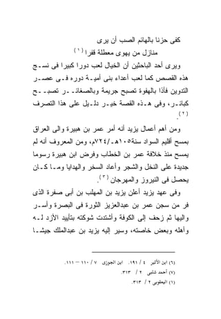 ‫ﻜﻔﻰ ﺤﺯﻨﺎ ﺒﺎﻟﻬﺎﺌﻡ ﺍﻟﺼﺏ ﺃﻥ ﻴﺭﻯ‬
              ‫)١(‬
                    ‫ﻤﻨﺎﺯل ﻤﻥ ﻴﻬﻭﻯ ﻤﻌﻁﻠﺔ ﻗﻔﺭﺍ‬
‫ﻭﻴﺭﻯ ﺃﺤﺩ ﺍﻟﺒﺎﺤﺜﻴﻥ ﺃﻥ ﺍﻟﺨﻴﺎل ﻟﻌﺏ ﺩﻭﺭﺍ ﻜﺒﻴﺭﺍ ﻓﻰ ﻨﺴـﺞ‬
        ‫ﹰ‬     ‫ﹰ‬
‫ﻫﺫﻩ ﺍﻟﻘﺼﺹ ﻜﻤﺎ ﻟﻌﺏ ﺃﻋﺩﺍﺀ ﺒﻨﻰ ﺃﻤﻴـﺔ ﺩﻭﺭﻩ ﻓـﻰ ﻋﺼـﺭ‬
‫ﺍﻟﺘﺩﻭﻴﻥ ﻓﺄﺫﺍ ﺒﺎﻟﻬﻔﻭﺓ ﺘﺼﺒﺢ ﺠﺭﻴﻤﺔ ﻭﺒﺎﻟﺼﻐﺎﺌــﺭ ﺘﺼﺒــﺢ‬
‫ﻜﺒﺎﺌـﺭ، ﻭﻓﻰ ﻫـﺫﻩ ﺍﻟﻘﺼﺔ ﺨﻴـﺭ ﺩﻟـﻴل ﻋﻠﻰ ﻫﺫﺍ ﺍﻟﺘﺼﺭﻑ‬
                                                           ‫) ٢ (.‬
‫ﻭﻤﻥ ﺃﻫﻡ ﺃﻋﻤﺎل ﻴﺯﻴﺩ ﺃﻨﻪ ﺃﻤﺭ ﻋﻤﺭ ﺒﻥ ﻫﺒﻴﺭﺓ ﻭﺍﻟﻰ ﺍﻟﻌﺭﺍﻕ‬
                             ‫‪‬‬
‫ﺒﻤﺴﺢ ﺃﻗﻠﻴﻡ ﺍﻟﺴﻭﺍﺩ ﺴﻨﺔ٥٠١ﻫـ/٤٢٧ﻡ، ﻭﻤﻥ ﺍﻟﻤﻌﺭﻭﻑ ﺃﻨﻪ ﻟﻡ‬
   ‫‪‬‬
‫ﻴﻤﺴﺢ ﻤﻨﺫ ﺨﻼﻓﺔ ﻋﻤﺭ ﺒﻥ ﺍﻟﺨﻁﺎﺏ ﻭﻓﺭﺽ ﺍﺒﻥ ﻫﺒﻴﺭﺓ ﺭﺴﻭﻤﺎ‬
‫ﹰ‬
‫ﺠﺩﻴﺩﺓ ﻋﻠﻰ ﺍﻟﻨﺨل ﻭﺍﻟﺸﺠﺭ ﻭﺃﻋﺎﺩ ﺍﻟﺴﺨﺭ ﻭﺍﻟﻬﺩﺍﻴﺎ ﻭﻤـﺎ ﻜـﺎﻥ‬
                       ‫ﻴﺤﺼل ﻓﻰ ﺍﻟﻨﻴﺭﻭﺯ ﻭﺍﻟﻤﻬﺭﺠﺎﻥ ) ٣ (.‬
‫ﻭﻓﻰ ﻋﻬﺩ ﻴﺯﻴﺩ ﺃﻋﻠﻥ ﻴﺯﻴﺩ ﺒﻥ ﺍﻟﻤﻬﻠﺏ ﺒﻥ ﺃﺒﻰ ﺼﻔﺭﺓ ﺍﻟﺫﻯ‬
‫ﻓﺭ ﻤﻥ ﺴﺠﻥ ﻋﻤﺭ ﺒﻥ ﻋﺒﺩﺍﻟﻌﺯﻴﺯ ﺍﻟﺜﻭﺭﺓ ﻓﻰ ﺍﻟﺒﺼﺭﺓ ﻭﺃﺴـﺭ‬
‫ﻭﺍﻟﻴﻬﺎ ﺜﻡ ﺯﺤﻑ ﺇﻟﻰ ﺍﻟﻜﻭﻓﺔ ﻭﺃﺸﺘﺩﺕ ﺸﻭﻜﺘﻪ ﺒﺘﺄﻴﻴﺩ ﺍﻷﺯﺩ ﻟـﻪ‬
‫ﻭﺃﻫﻠﻪ ﻭﺒﻌﺽ ﺨﺎﺼﺘﻪ، ﻭﺴﻴﺭ ﺇﻟﻴﻪ ﻴﺯﻴﺩ ﺒﻥ ﻋﺒﺩﺍﻟﻤﻠﻙ ﺠﻴﺸـﺎ‬
‫ﹰ‬


          ‫٧ / ٠١١ – ١١١.‬        ‫٤ / ١٩١. א א‬     ‫)٦( א א‬
                                  ‫٢ / ٣١٣.‬           ‫)٧(‬
                                      ‫٢ / ٣١٣.‬     ‫)١( א‬
 